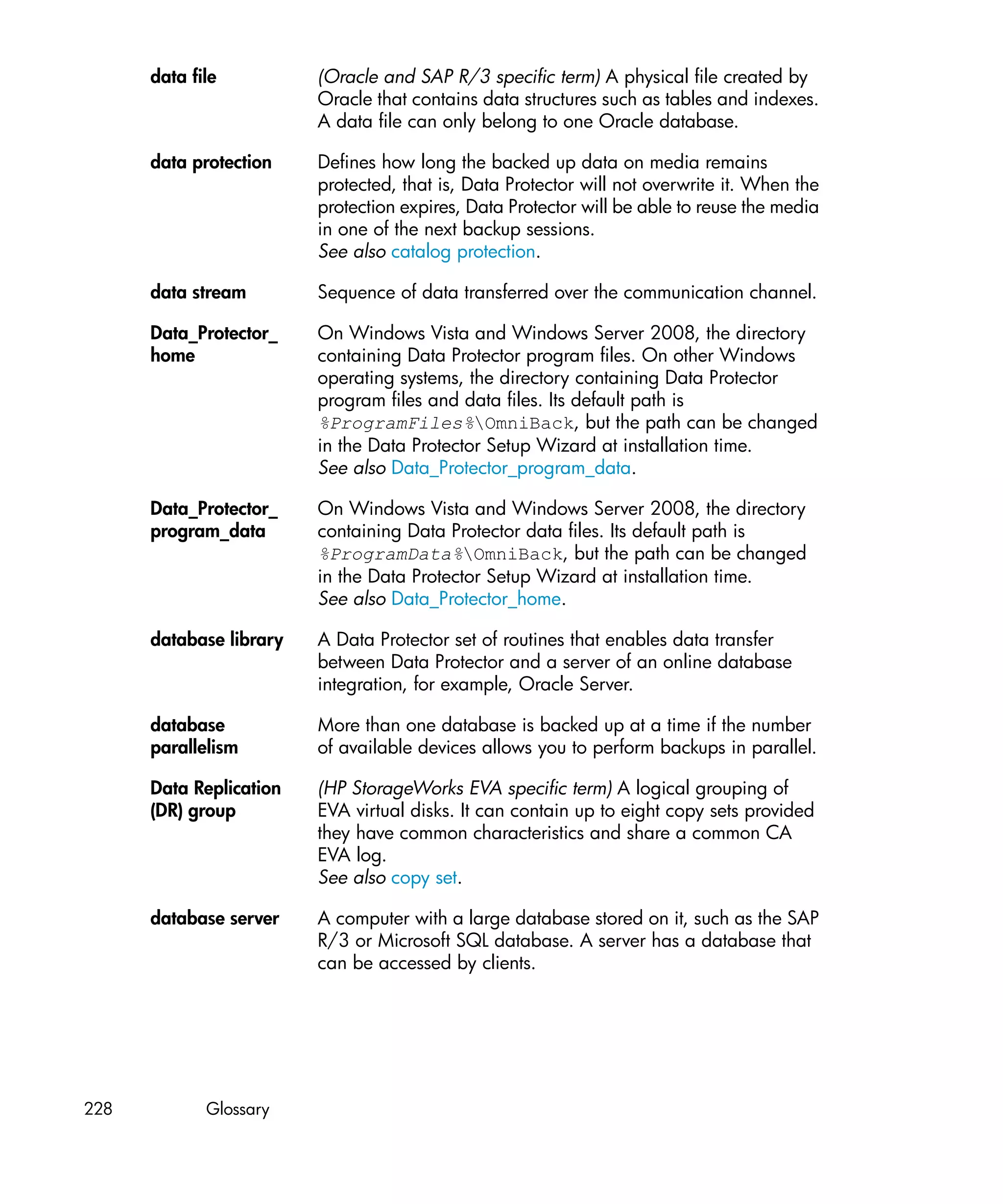 data file          (Oracle and SAP R/3 specific term) A physical file created by
                         Oracle that contains data structures such as tables and indexes.
                         A data file can only belong to one Oracle database.

      data protection    Defines how long the backed up data on media remains
                         protected, that is, Data Protector will not overwrite it. When the
                         protection expires, Data Protector will be able to reuse the media
                         in one of the next backup sessions.
                         See also catalog protection.

      data stream        Sequence of data transferred over the communication channel.

      Data_Protector_    On Windows Vista and Windows Server 2008, the directory
      home               containing Data Protector program files. On other Windows
                         operating systems, the directory containing Data Protector
                         program files and data files. Its default path is
                         %ProgramFiles%OmniBack, but the path can be changed
                         in the Data Protector Setup Wizard at installation time.
                         See also Data_Protector_program_data.

      Data_Protector_    On Windows Vista and Windows Server 2008, the directory
      program_data       containing Data Protector data files. Its default path is
                         %ProgramData%OmniBack, but the path can be changed
                         in the Data Protector Setup Wizard at installation time.
                         See also Data_Protector_home.

      database library   A Data Protector set of routines that enables data transfer
                         between Data Protector and a server of an online database
                         integration, for example, Oracle Server.

      database           More than one database is backed up at a time if the number
      parallelism        of available devices allows you to perform backups in parallel.

      Data Replication   (HP StorageWorks EVA specific term) A logical grouping of
      (DR) group         EVA virtual disks. It can contain up to eight copy sets provided
                         they have common characteristics and share a common CA
                         EVA log.
                         See also copy set.

      database server    A computer with a large database stored on it, such as the SAP
                         R/3 or Microsoft SQL database. A server has a database that
                         can be accessed by clients.




228          Glossary
 