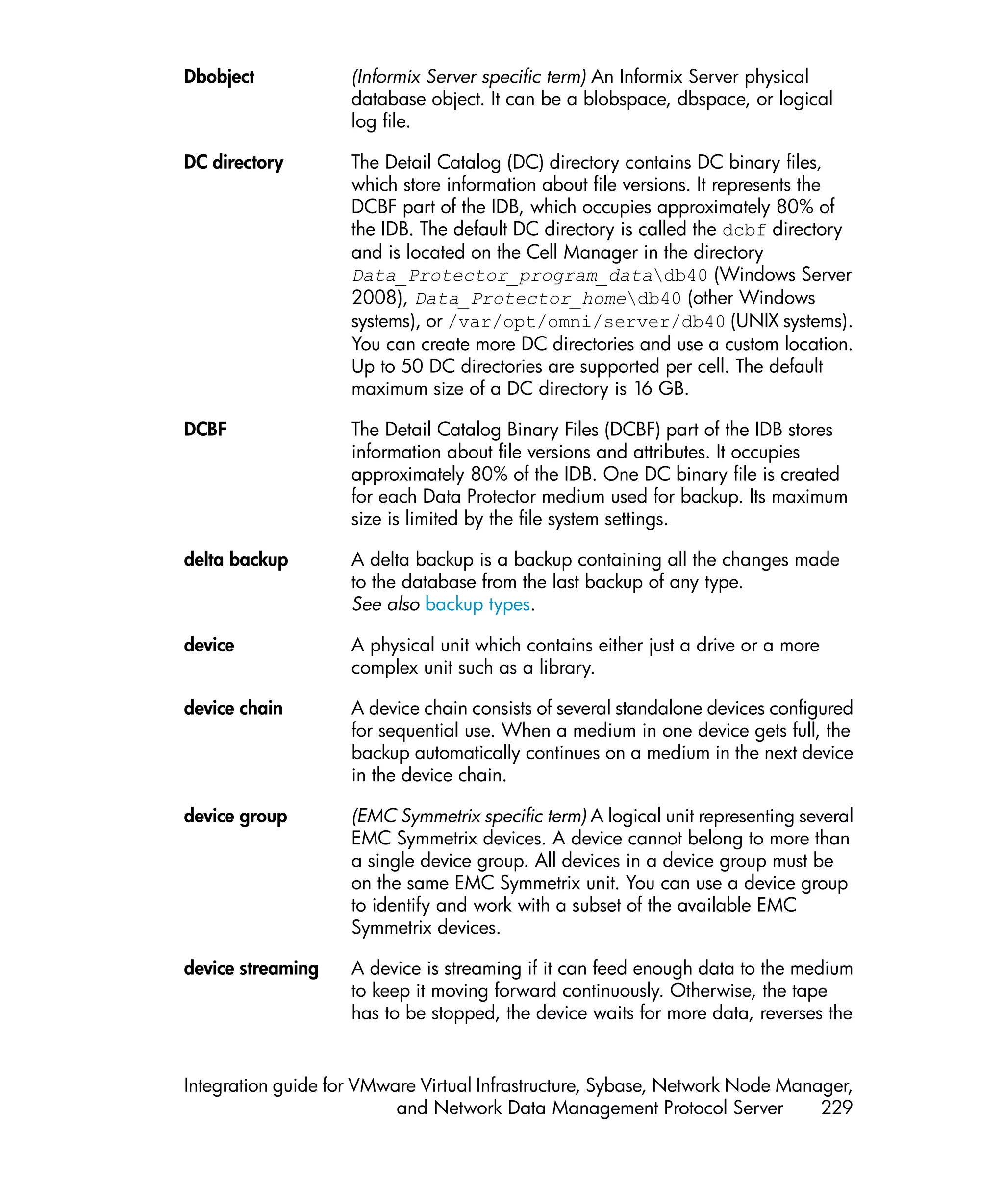 Dbobject            (Informix Server specific term) An Informix Server physical
                    database object. It can be a blobspace, dbspace, or logical
                    log file.

DC directory        The Detail Catalog (DC) directory contains DC binary files,
                    which store information about file versions. It represents the
                    DCBF part of the IDB, which occupies approximately 80% of
                    the IDB. The default DC directory is called the dcbf directory
                    and is located on the Cell Manager in the directory
                    Data_Protector_program_datadb40 (Windows Server
                    2008), Data_Protector_homedb40 (other Windows
                    systems), or /var/opt/omni/server/db40 (UNIX systems).
                    You can create more DC directories and use a custom location.
                    Up to 50 DC directories are supported per cell. The default
                    maximum size of a DC directory is 16 GB.

DCBF                The Detail Catalog Binary Files (DCBF) part of the IDB stores
                    information about file versions and attributes. It occupies
                    approximately 80% of the IDB. One DC binary file is created
                    for each Data Protector medium used for backup. Its maximum
                    size is limited by the file system settings.

delta backup        A delta backup is a backup containing all the changes made
                    to the database from the last backup of any type.
                    See also backup types.

device              A physical unit which contains either just a drive or a more
                    complex unit such as a library.

device chain        A device chain consists of several standalone devices configured
                    for sequential use. When a medium in one device gets full, the
                    backup automatically continues on a medium in the next device
                    in the device chain.

device group        (EMC Symmetrix specific term) A logical unit representing several
                    EMC Symmetrix devices. A device cannot belong to more than
                    a single device group. All devices in a device group must be
                    on the same EMC Symmetrix unit. You can use a device group
                    to identify and work with a subset of the available EMC
                    Symmetrix devices.

device streaming    A device is streaming if it can feed enough data to the medium
                    to keep it moving forward continuously. Otherwise, the tape
                    has to be stopped, the device waits for more data, reverses the


Integration guide for VMware Virtual Infrastructure, Sybase, Network Node Manager,
                          and Network Data Management Protocol Server         229
 