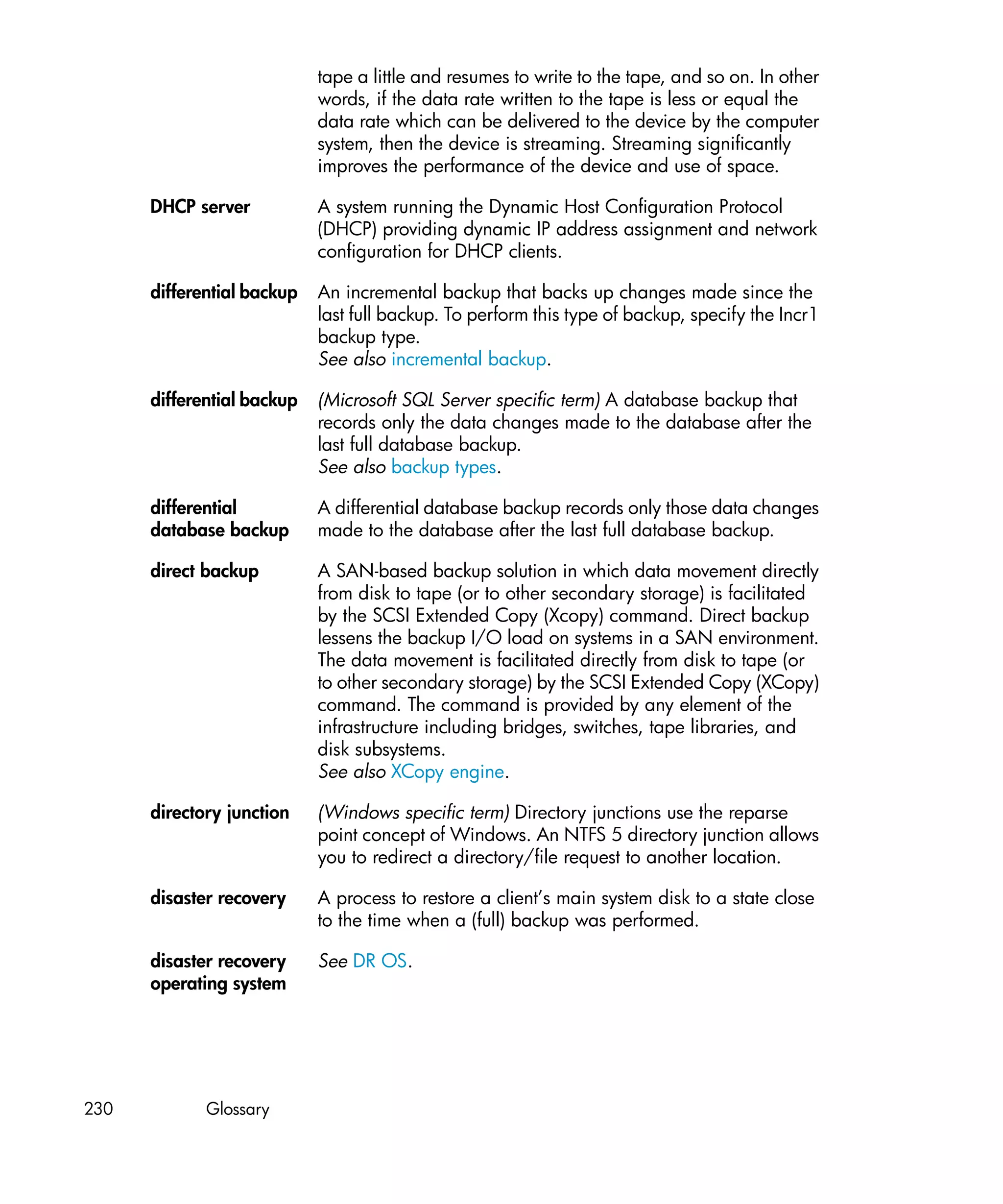 tape a little and resumes to write to the tape, and so on. In other
                            words, if the data rate written to the tape is less or equal the
                            data rate which can be delivered to the device by the computer
                            system, then the device is streaming. Streaming significantly
                            improves the performance of the device and use of space.

      DHCP server           A system running the Dynamic Host Configuration Protocol
                            (DHCP) providing dynamic IP address assignment and network
                            configuration for DHCP clients.

      differential backup   An incremental backup that backs up changes made since the
                            last full backup. To perform this type of backup, specify the Incr1
                            backup type.
                            See also incremental backup.

      differential backup   (Microsoft SQL Server specific term) A database backup that
                            records only the data changes made to the database after the
                            last full database backup.
                            See also backup types.

      differential          A differential database backup records only those data changes
      database backup       made to the database after the last full database backup.

      direct backup         A SAN-based backup solution in which data movement directly
                            from disk to tape (or to other secondary storage) is facilitated
                            by the SCSI Extended Copy (Xcopy) command. Direct backup
                            lessens the backup I/O load on systems in a SAN environment.
                            The data movement is facilitated directly from disk to tape (or
                            to other secondary storage) by the SCSI Extended Copy (XCopy)
                            command. The command is provided by any element of the
                            infrastructure including bridges, switches, tape libraries, and
                            disk subsystems.
                            See also XCopy engine.

      directory junction    (Windows specific term) Directory junctions use the reparse
                            point concept of Windows. An NTFS 5 directory junction allows
                            you to redirect a directory/file request to another location.

      disaster recovery     A process to restore a client’s main system disk to a state close
                            to the time when a (full) backup was performed.

      disaster recovery     See DR OS.
      operating system




230          Glossary
 