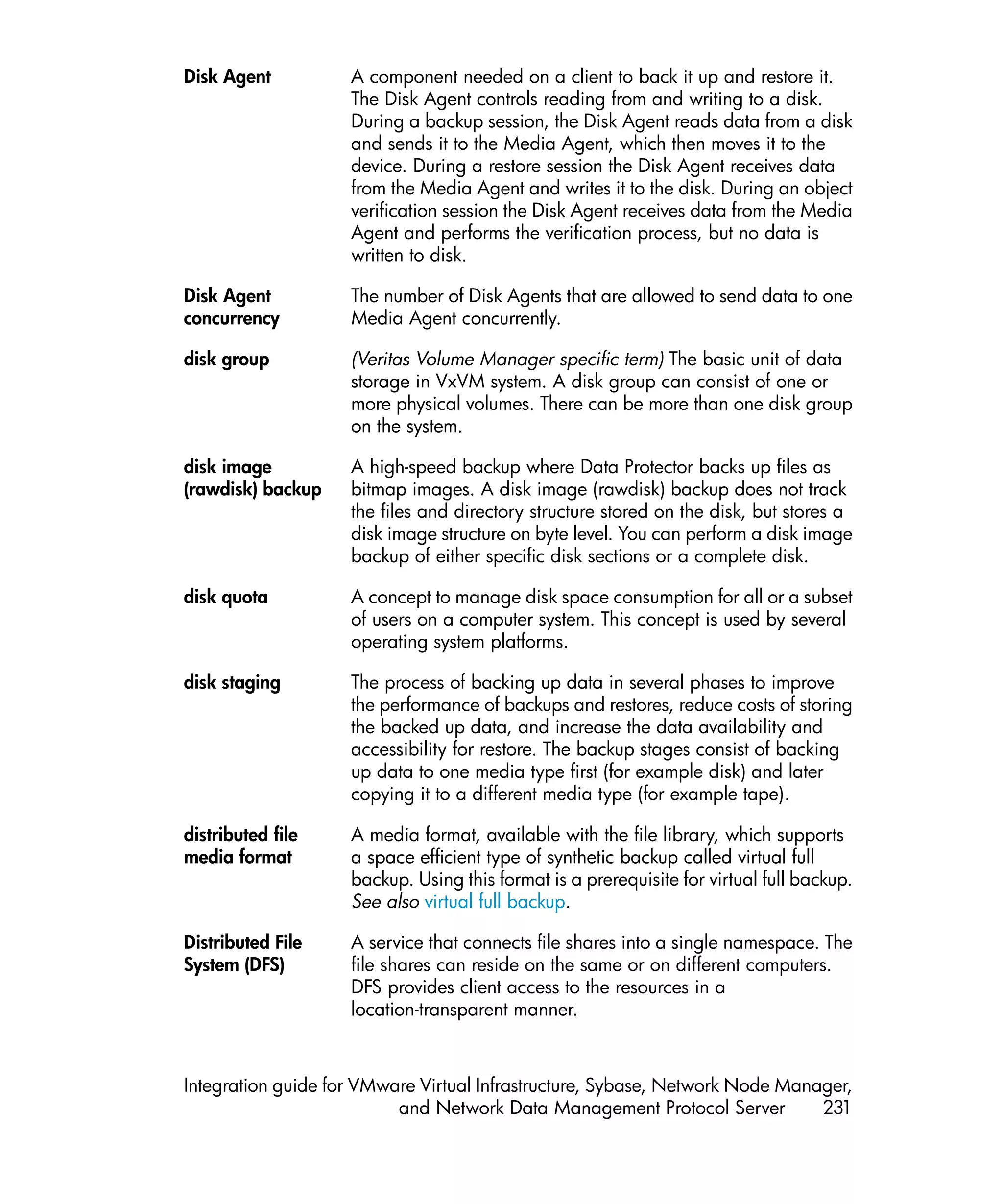 Disk Agent          A component needed on a client to back it up and restore it.
                    The Disk Agent controls reading from and writing to a disk.
                    During a backup session, the Disk Agent reads data from a disk
                    and sends it to the Media Agent, which then moves it to the
                    device. During a restore session the Disk Agent receives data
                    from the Media Agent and writes it to the disk. During an object
                    verification session the Disk Agent receives data from the Media
                    Agent and performs the verification process, but no data is
                    written to disk.

Disk Agent          The number of Disk Agents that are allowed to send data to one
concurrency         Media Agent concurrently.

disk group          (Veritas Volume Manager specific term) The basic unit of data
                    storage in VxVM system. A disk group can consist of one or
                    more physical volumes. There can be more than one disk group
                    on the system.

disk image          A high-speed backup where Data Protector backs up files as
(rawdisk) backup    bitmap images. A disk image (rawdisk) backup does not track
                    the files and directory structure stored on the disk, but stores a
                    disk image structure on byte level. You can perform a disk image
                    backup of either specific disk sections or a complete disk.

disk quota          A concept to manage disk space consumption for all or a subset
                    of users on a computer system. This concept is used by several
                    operating system platforms.

disk staging        The process of backing up data in several phases to improve
                    the performance of backups and restores, reduce costs of storing
                    the backed up data, and increase the data availability and
                    accessibility for restore. The backup stages consist of backing
                    up data to one media type first (for example disk) and later
                    copying it to a different media type (for example tape).

distributed file    A media format, available with the file library, which supports
media format        a space efficient type of synthetic backup called virtual full
                    backup. Using this format is a prerequisite for virtual full backup.
                    See also virtual full backup.

Distributed File    A service that connects file shares into a single namespace. The
System (DFS)        file shares can reside on the same or on different computers.
                    DFS provides client access to the resources in a
                    location-transparent manner.



Integration guide for VMware Virtual Infrastructure, Sybase, Network Node Manager,
                          and Network Data Management Protocol Server         231
 