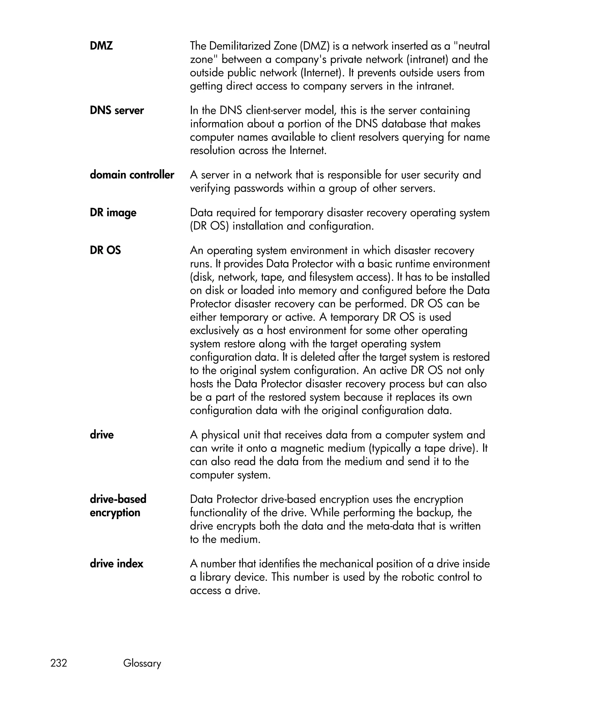 DMZ                 The Demilitarized Zone (DMZ) is a network inserted as a "neutral
                          zone" between a company's private network (intranet) and the
                          outside public network (Internet). It prevents outside users from
                          getting direct access to company servers in the intranet.

      DNS server          In the DNS client-server model, this is the server containing
                          information about a portion of the DNS database that makes
                          computer names available to client resolvers querying for name
                          resolution across the Internet.

      domain controller   A server in a network that is responsible for user security and
                          verifying passwords within a group of other servers.

      DR image            Data required for temporary disaster recovery operating system
                          (DR OS) installation and configuration.

      DR OS               An operating system environment in which disaster recovery
                          runs. It provides Data Protector with a basic runtime environment
                          (disk, network, tape, and filesystem access). It has to be installed
                          on disk or loaded into memory and configured before the Data
                          Protector disaster recovery can be performed. DR OS can be
                          either temporary or active. A temporary DR OS is used
                          exclusively as a host environment for some other operating
                          system restore along with the target operating system
                          configuration data. It is deleted after the target system is restored
                          to the original system configuration. An active DR OS not only
                          hosts the Data Protector disaster recovery process but can also
                          be a part of the restored system because it replaces its own
                          configuration data with the original configuration data.

      drive               A physical unit that receives data from a computer system and
                          can write it onto a magnetic medium (typically a tape drive). It
                          can also read the data from the medium and send it to the
                          computer system.

      drive-based         Data Protector drive-based encryption uses the encryption
      encryption          functionality of the drive. While performing the backup, the
                          drive encrypts both the data and the meta-data that is written
                          to the medium.

      drive index         A number that identifies the mechanical position of a drive inside
                          a library device. This number is used by the robotic control to
                          access a drive.




232           Glossary
 