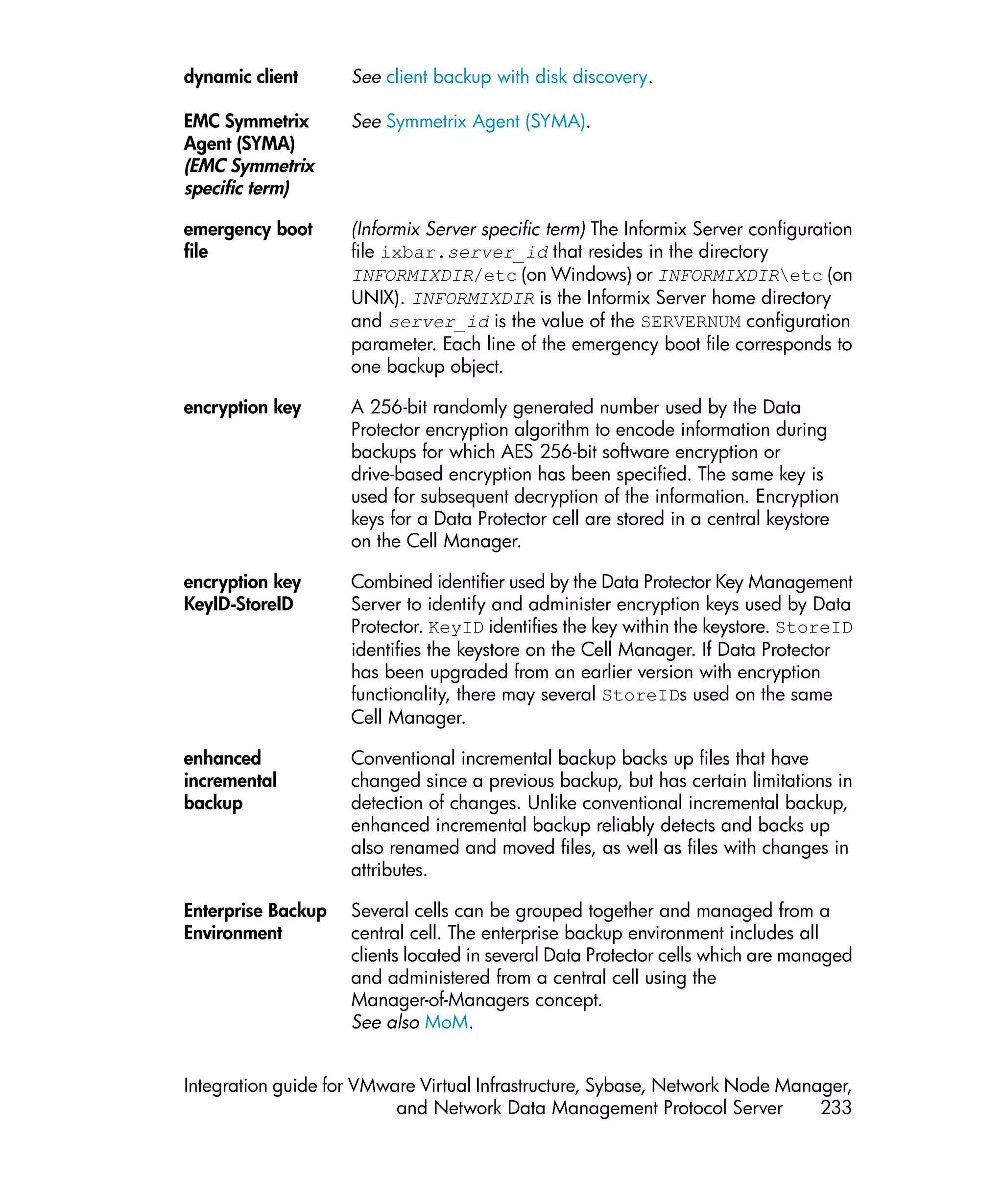 dynamic client      See client backup with disk discovery.

EMC Symmetrix       See Symmetrix Agent (SYMA).
Agent (SYMA)
(EMC Symmetrix
specific term)

emergency boot      (Informix Server specific term) The Informix Server configuration
file                file ixbar.server_id that resides in the directory
                    INFORMIXDIR/etc (on Windows) or INFORMIXDIRetc (on
                    UNIX). INFORMIXDIR is the Informix Server home directory
                    and server_id is the value of the SERVERNUM configuration
                    parameter. Each line of the emergency boot file corresponds to
                    one backup object.

encryption key      A 256-bit randomly generated number used by the Data
                    Protector encryption algorithm to encode information during
                    backups for which AES 256-bit software encryption or
                    drive-based encryption has been specified. The same key is
                    used for subsequent decryption of the information. Encryption
                    keys for a Data Protector cell are stored in a central keystore
                    on the Cell Manager.

encryption key      Combined identifier used by the Data Protector Key Management
KeyID-StoreID       Server to identify and administer encryption keys used by Data
                    Protector. KeyID identifies the key within the keystore. StoreID
                    identifies the keystore on the Cell Manager. If Data Protector
                    has been upgraded from an earlier version with encryption
                    functionality, there may several StoreIDs used on the same
                    Cell Manager.

enhanced            Conventional incremental backup backs up files that have
incremental         changed since a previous backup, but has certain limitations in
backup              detection of changes. Unlike conventional incremental backup,
                    enhanced incremental backup reliably detects and backs up
                    also renamed and moved files, as well as files with changes in
                    attributes.

Enterprise Backup   Several cells can be grouped together and managed from a
Environment         central cell. The enterprise backup environment includes all
                    clients located in several Data Protector cells which are managed
                    and administered from a central cell using the
                    Manager-of-Managers concept.
                    See also MoM.


Integration guide for VMware Virtual Infrastructure, Sybase, Network Node Manager,
                          and Network Data Management Protocol Server         233
 