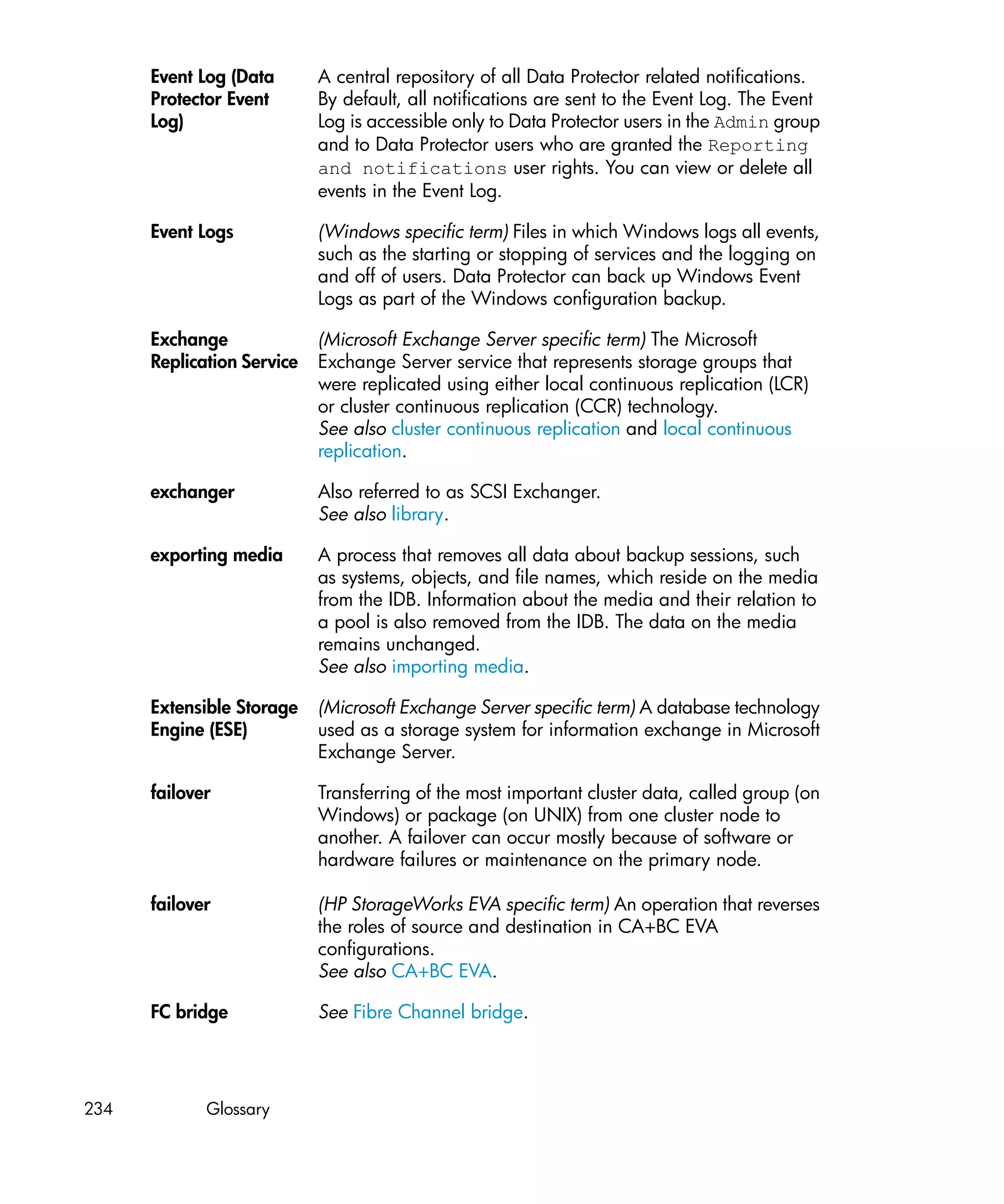 Event Log (Data       A central repository of all Data Protector related notifications.
      Protector Event       By default, all notifications are sent to the Event Log. The Event
      Log)                  Log is accessible only to Data Protector users in the Admin group
                            and to Data Protector users who are granted the Reporting
                            and notifications user rights. You can view or delete all
                            events in the Event Log.

      Event Logs            (Windows specific term) Files in which Windows logs all events,
                            such as the starting or stopping of services and the logging on
                            and off of users. Data Protector can back up Windows Event
                            Logs as part of the Windows configuration backup.

      Exchange              (Microsoft Exchange Server specific term) The Microsoft
      Replication Service   Exchange Server service that represents storage groups that
                            were replicated using either local continuous replication (LCR)
                            or cluster continuous replication (CCR) technology.
                            See also cluster continuous replication and local continuous
                            replication.

      exchanger             Also referred to as SCSI Exchanger.
                            See also library.

      exporting media       A process that removes all data about backup sessions, such
                            as systems, objects, and file names, which reside on the media
                            from the IDB. Information about the media and their relation to
                            a pool is also removed from the IDB. The data on the media
                            remains unchanged.
                            See also importing media.

      Extensible Storage    (Microsoft Exchange Server specific term) A database technology
      Engine (ESE)          used as a storage system for information exchange in Microsoft
                            Exchange Server.

      failover              Transferring of the most important cluster data, called group (on
                            Windows) or package (on UNIX) from one cluster node to
                            another. A failover can occur mostly because of software or
                            hardware failures or maintenance on the primary node.

      failover              (HP StorageWorks EVA specific term) An operation that reverses
                            the roles of source and destination in CA+BC EVA
                            configurations.
                            See also CA+BC EVA.

      FC bridge             See Fibre Channel bridge.




234          Glossary
 