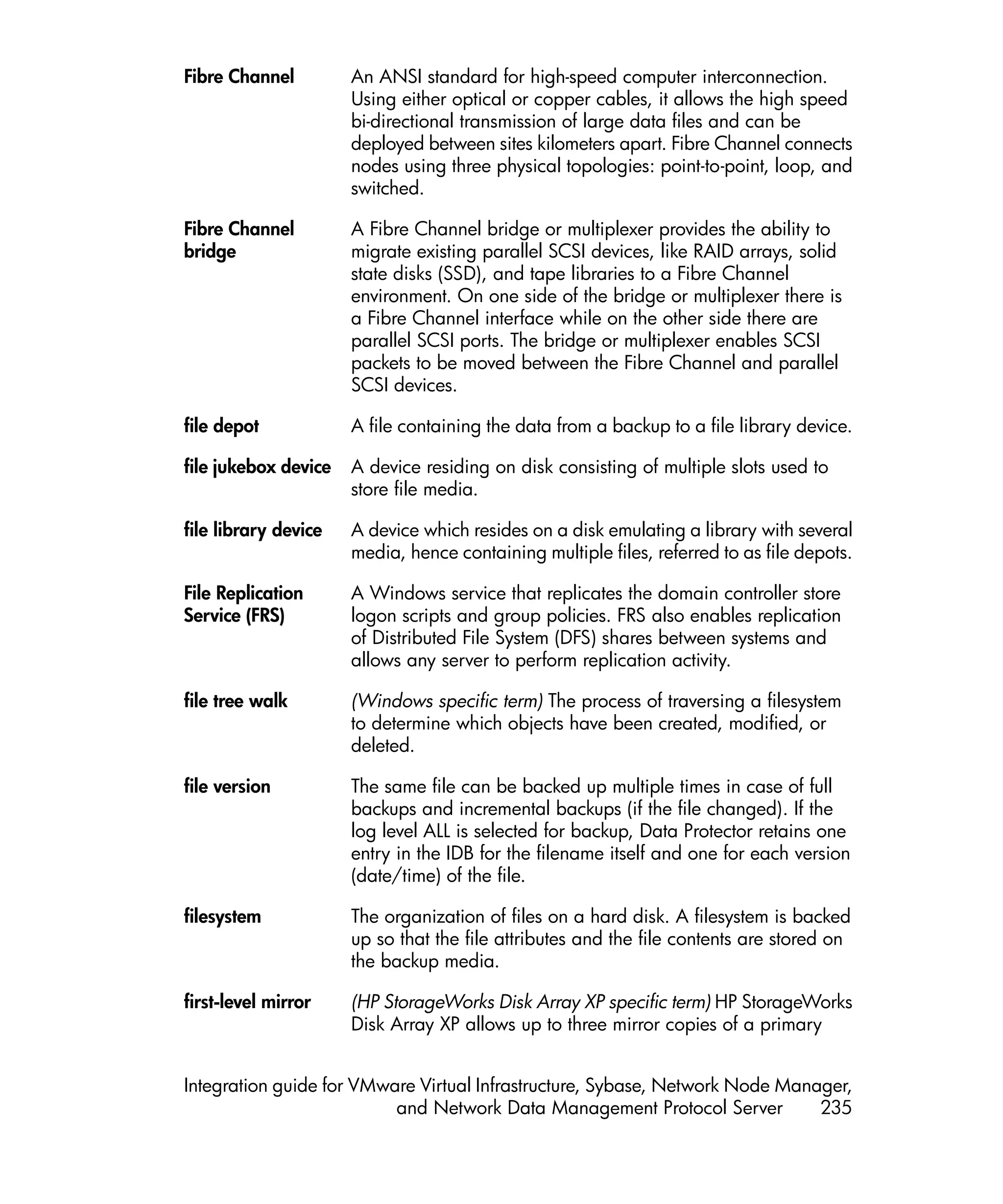 Fibre Channel         An ANSI standard for high-speed computer interconnection.
                      Using either optical or copper cables, it allows the high speed
                      bi-directional transmission of large data files and can be
                      deployed between sites kilometers apart. Fibre Channel connects
                      nodes using three physical topologies: point-to-point, loop, and
                      switched.

Fibre Channel         A Fibre Channel bridge or multiplexer provides the ability to
bridge                migrate existing parallel SCSI devices, like RAID arrays, solid
                      state disks (SSD), and tape libraries to a Fibre Channel
                      environment. On one side of the bridge or multiplexer there is
                      a Fibre Channel interface while on the other side there are
                      parallel SCSI ports. The bridge or multiplexer enables SCSI
                      packets to be moved between the Fibre Channel and parallel
                      SCSI devices.

file depot            A file containing the data from a backup to a file library device.

file jukebox device   A device residing on disk consisting of multiple slots used to
                      store file media.

file library device   A device which resides on a disk emulating a library with several
                      media, hence containing multiple files, referred to as file depots.

File Replication      A Windows service that replicates the domain controller store
Service (FRS)         logon scripts and group policies. FRS also enables replication
                      of Distributed File System (DFS) shares between systems and
                      allows any server to perform replication activity.

file tree walk        (Windows specific term) The process of traversing a filesystem
                      to determine which objects have been created, modified, or
                      deleted.

file version          The same file can be backed up multiple times in case of full
                      backups and incremental backups (if the file changed). If the
                      log level ALL is selected for backup, Data Protector retains one
                      entry in the IDB for the filename itself and one for each version
                      (date/time) of the file.

filesystem            The organization of files on a hard disk. A filesystem is backed
                      up so that the file attributes and the file contents are stored on
                      the backup media.

first-level mirror    (HP StorageWorks Disk Array XP specific term) HP StorageWorks
                      Disk Array XP allows up to three mirror copies of a primary


Integration guide for VMware Virtual Infrastructure, Sybase, Network Node Manager,
                          and Network Data Management Protocol Server         235
 