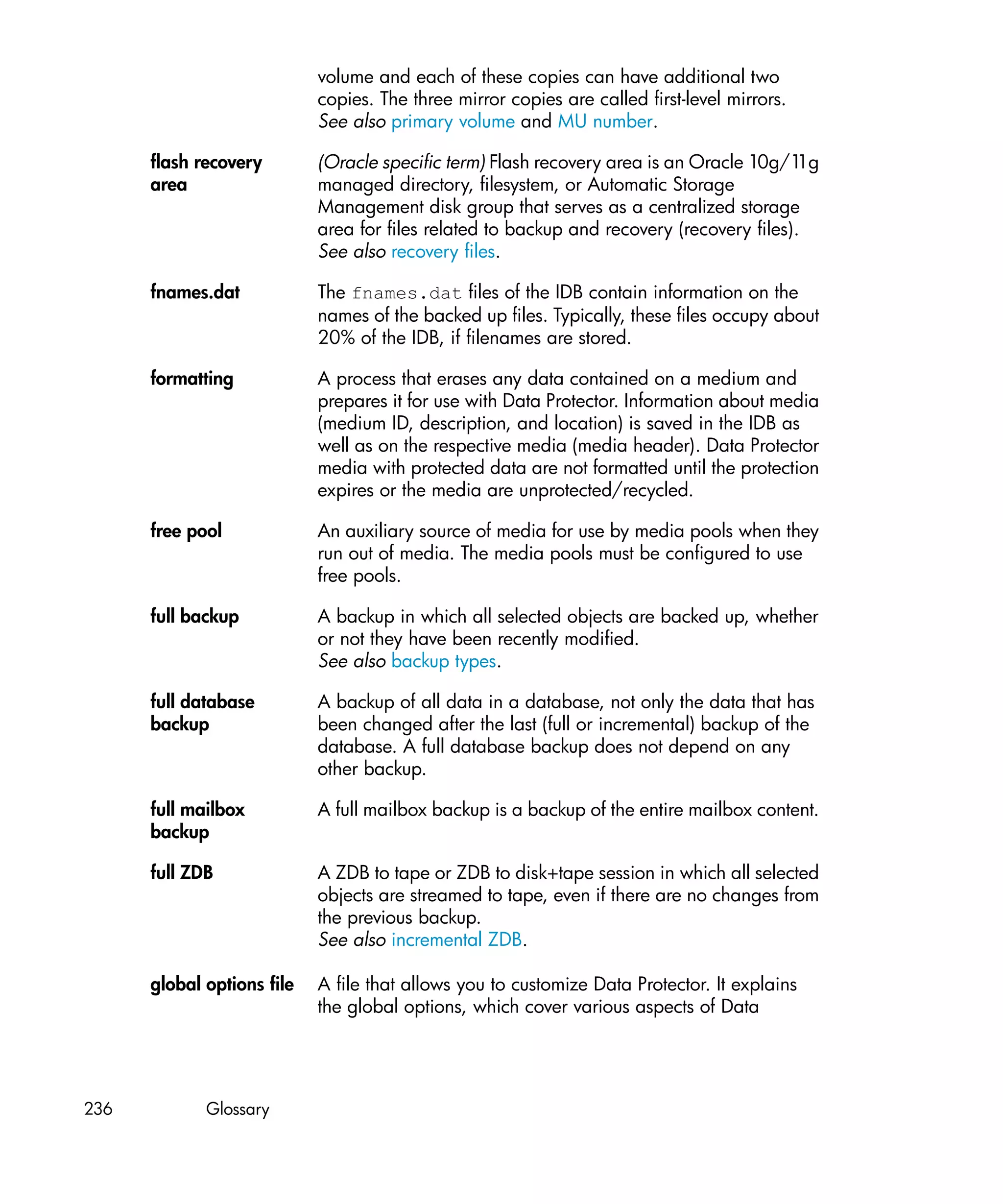 volume and each of these copies can have additional two
                            copies. The three mirror copies are called first-level mirrors.
                            See also primary volume and MU number.

      flash recovery        (Oracle specific term) Flash recovery area is an Oracle 10g/1  1g
      area                  managed directory, filesystem, or Automatic Storage
                            Management disk group that serves as a centralized storage
                            area for files related to backup and recovery (recovery files).
                            See also recovery files.

      fnames.dat            The fnames.dat files of the IDB contain information on the
                            names of the backed up files. Typically, these files occupy about
                            20% of the IDB, if filenames are stored.

      formatting            A process that erases any data contained on a medium and
                            prepares it for use with Data Protector. Information about media
                            (medium ID, description, and location) is saved in the IDB as
                            well as on the respective media (media header). Data Protector
                            media with protected data are not formatted until the protection
                            expires or the media are unprotected/recycled.

      free pool             An auxiliary source of media for use by media pools when they
                            run out of media. The media pools must be configured to use
                            free pools.

      full backup           A backup in which all selected objects are backed up, whether
                            or not they have been recently modified.
                            See also backup types.

      full database         A backup of all data in a database, not only the data that has
      backup                been changed after the last (full or incremental) backup of the
                            database. A full database backup does not depend on any
                            other backup.

      full mailbox          A full mailbox backup is a backup of the entire mailbox content.
      backup

      full ZDB              A ZDB to tape or ZDB to disk+tape session in which all selected
                            objects are streamed to tape, even if there are no changes from
                            the previous backup.
                            See also incremental ZDB.

      global options file   A file that allows you to customize Data Protector. It explains
                            the global options, which cover various aspects of Data




236          Glossary
 