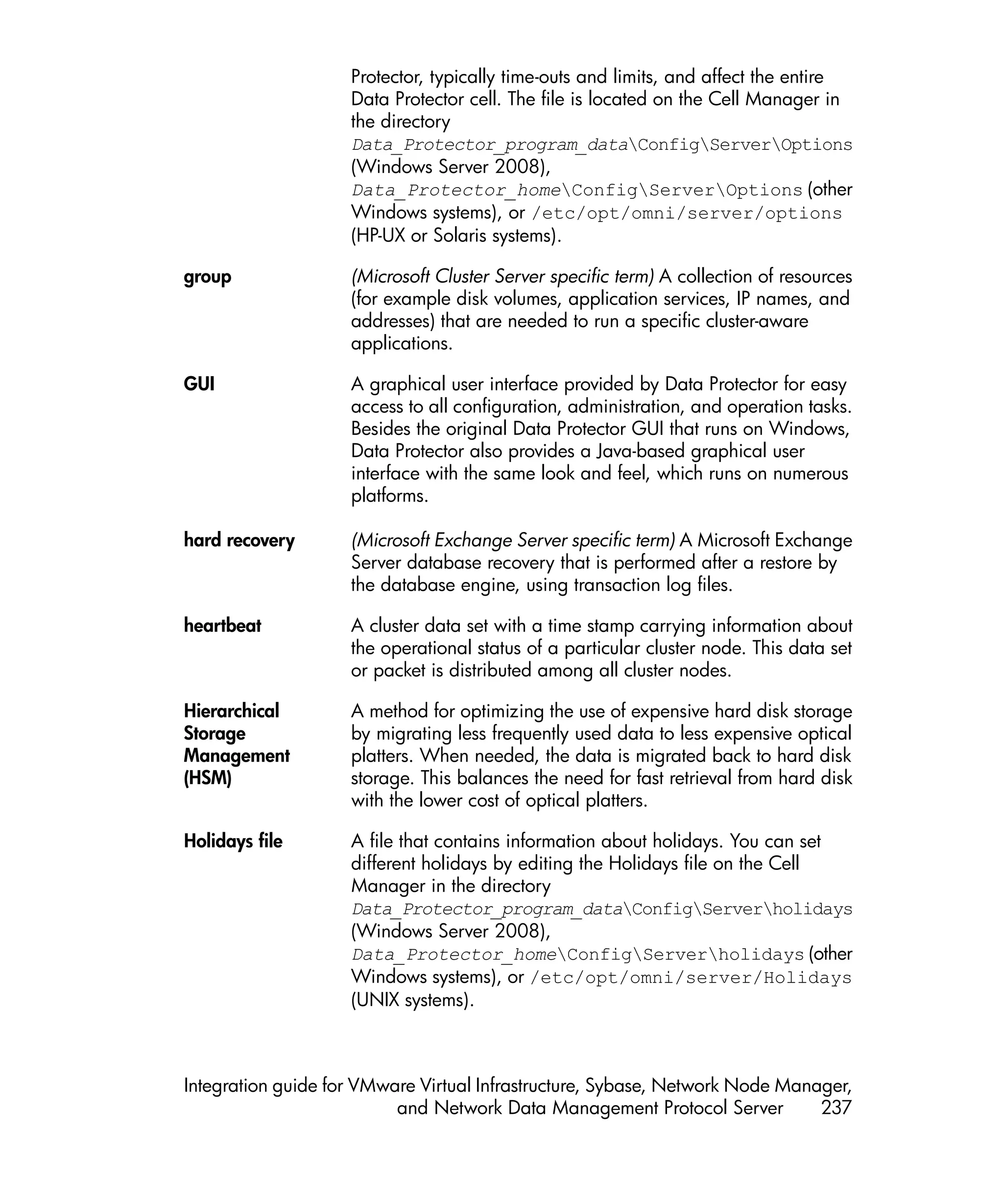 Protector, typically time-outs and limits, and affect the entire
                    Data Protector cell. The file is located on the Cell Manager in
                    the directory
                    Data_Protector_program_dataConfigServerOptions
                    (Windows Server 2008),
                    Data_Protector_homeConfigServerOptions (other
                    Windows systems), or /etc/opt/omni/server/options
                    (HP-UX or Solaris systems).

group               (Microsoft Cluster Server specific term) A collection of resources
                    (for example disk volumes, application services, IP names, and
                    addresses) that are needed to run a specific cluster-aware
                    applications.

GUI                 A graphical user interface provided by Data Protector for easy
                    access to all configuration, administration, and operation tasks.
                    Besides the original Data Protector GUI that runs on Windows,
                    Data Protector also provides a Java-based graphical user
                    interface with the same look and feel, which runs on numerous
                    platforms.

hard recovery       (Microsoft Exchange Server specific term) A Microsoft Exchange
                    Server database recovery that is performed after a restore by
                    the database engine, using transaction log files.

heartbeat           A cluster data set with a time stamp carrying information about
                    the operational status of a particular cluster node. This data set
                    or packet is distributed among all cluster nodes.

Hierarchical        A method for optimizing the use of expensive hard disk storage
Storage             by migrating less frequently used data to less expensive optical
Management          platters. When needed, the data is migrated back to hard disk
(HSM)               storage. This balances the need for fast retrieval from hard disk
                    with the lower cost of optical platters.

Holidays file       A file that contains information about holidays. You can set
                    different holidays by editing the Holidays file on the Cell
                    Manager in the directory
                    Data_Protector_program_dataConfigServerholidays
                    (Windows Server 2008),
                    Data_Protector_homeConfigServerholidays (other
                    Windows systems), or /etc/opt/omni/server/Holidays
                    (UNIX systems).



Integration guide for VMware Virtual Infrastructure, Sybase, Network Node Manager,
                          and Network Data Management Protocol Server         237
 