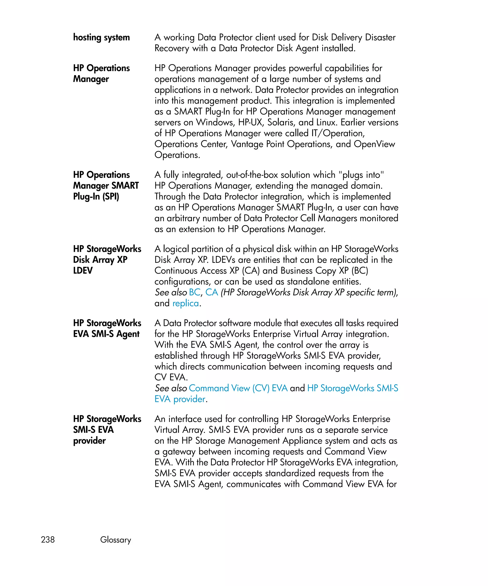 hosting system    A working Data Protector client used for Disk Delivery Disaster
                        Recovery with a Data Protector Disk Agent installed.

      HP Operations     HP Operations Manager provides powerful capabilities for
      Manager           operations management of a large number of systems and
                        applications in a network. Data Protector provides an integration
                        into this management product. This integration is implemented
                        as a SMART Plug-In for HP Operations Manager management
                        servers on Windows, HP-UX, Solaris, and Linux. Earlier versions
                        of HP Operations Manager were called IT/Operation,
                        Operations Center, Vantage Point Operations, and OpenView
                        Operations.

      HP Operations     A fully integrated, out-of-the-box solution which "plugs into"
      Manager SMART     HP Operations Manager, extending the managed domain.
      Plug-In (SPI)     Through the Data Protector integration, which is implemented
                        as an HP Operations Manager SMART Plug-In, a user can have
                        an arbitrary number of Data Protector Cell Managers monitored
                        as an extension to HP Operations Manager.

      HP StorageWorks   A logical partition of a physical disk within an HP StorageWorks
      Disk Array XP     Disk Array XP. LDEVs are entities that can be replicated in the
      LDEV              Continuous Access XP (CA) and Business Copy XP (BC)
                        configurations, or can be used as standalone entities.
                        See also BC, CA (HP StorageWorks Disk Array XP specific term),
                        and replica.

      HP StorageWorks   A Data Protector software module that executes all tasks required
      EVA SMI-S Agent   for the HP StorageWorks Enterprise Virtual Array integration.
                        With the EVA SMI-S Agent, the control over the array is
                        established through HP StorageWorks SMI-S EVA provider,
                        which directs communication between incoming requests and
                        CV EVA.
                        See also Command View (CV) EVA and HP StorageWorks SMI-S
                        EVA provider.

      HP StorageWorks   An interface used for controlling HP StorageWorks Enterprise
      SMI-S EVA         Virtual Array. SMI-S EVA provider runs as a separate service
      provider          on the HP Storage Management Appliance system and acts as
                        a gateway between incoming requests and Command View
                        EVA. With the Data Protector HP StorageWorks EVA integration,
                        SMI-S EVA provider accepts standardized requests from the
                        EVA SMI-S Agent, communicates with Command View EVA for




238         Glossary
 
