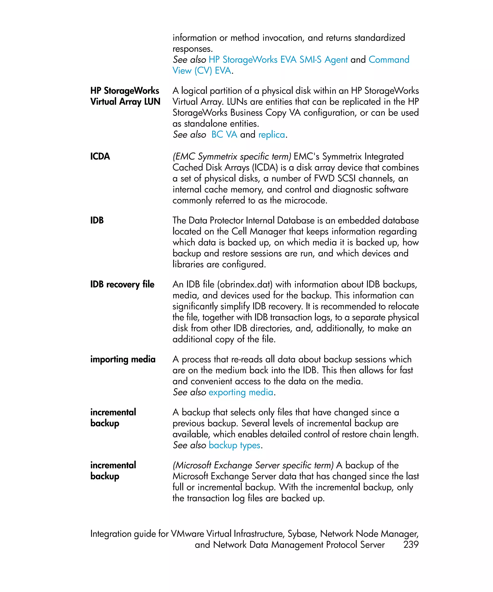 information or method invocation, and returns standardized
                    responses.
                    See also HP StorageWorks EVA SMI-S Agent and Command
                    View (CV) EVA.

HP StorageWorks     A logical partition of a physical disk within an HP StorageWorks
Virtual Array LUN   Virtual Array. LUNs are entities that can be replicated in the HP
                    StorageWorks Business Copy VA configuration, or can be used
                    as standalone entities.
                    See also BC VA and replica.

ICDA                (EMC Symmetrix specific term) EMC's Symmetrix Integrated
                    Cached Disk Arrays (ICDA) is a disk array device that combines
                    a set of physical disks, a number of FWD SCSI channels, an
                    internal cache memory, and control and diagnostic software
                    commonly referred to as the microcode.

IDB                 The Data Protector Internal Database is an embedded database
                    located on the Cell Manager that keeps information regarding
                    which data is backed up, on which media it is backed up, how
                    backup and restore sessions are run, and which devices and
                    libraries are configured.

IDB recovery file   An IDB file (obrindex.dat) with information about IDB backups,
                    media, and devices used for the backup. This information can
                    significantly simplify IDB recovery. It is recommended to relocate
                    the file, together with IDB transaction logs, to a separate physical
                    disk from other IDB directories, and, additionally, to make an
                    additional copy of the file.

importing media     A process that re-reads all data about backup sessions which
                    are on the medium back into the IDB. This then allows for fast
                    and convenient access to the data on the media.
                    See also exporting media.

incremental         A backup that selects only files that have changed since a
backup              previous backup. Several levels of incremental backup are
                    available, which enables detailed control of restore chain length.
                    See also backup types.

incremental         (Microsoft Exchange Server specific term) A backup of the
backup              Microsoft Exchange Server data that has changed since the last
                    full or incremental backup. With the incremental backup, only
                    the transaction log files are backed up.


Integration guide for VMware Virtual Infrastructure, Sybase, Network Node Manager,
                          and Network Data Management Protocol Server         239
 