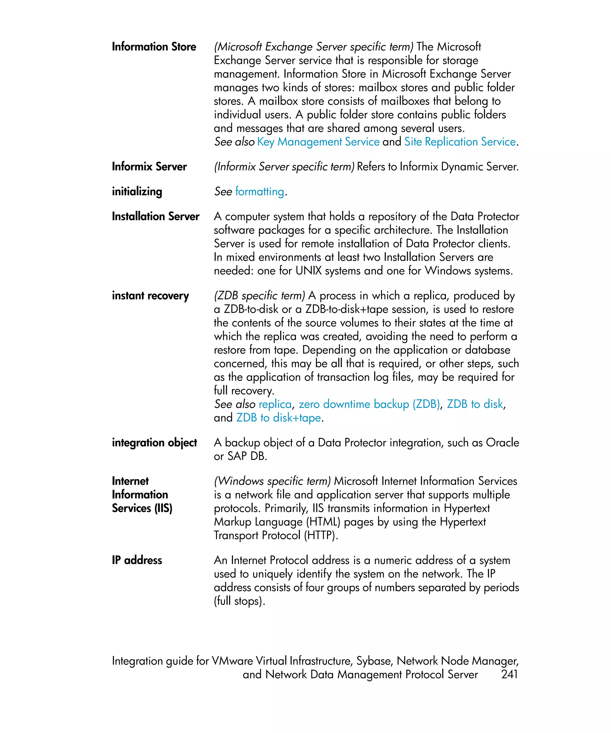 Information Store     (Microsoft Exchange Server specific term) The Microsoft
                      Exchange Server service that is responsible for storage
                      management. Information Store in Microsoft Exchange Server
                      manages two kinds of stores: mailbox stores and public folder
                      stores. A mailbox store consists of mailboxes that belong to
                      individual users. A public folder store contains public folders
                      and messages that are shared among several users.
                      See also Key Management Service and Site Replication Service.

Informix Server       (Informix Server specific term) Refers to Informix Dynamic Server.

initializing          See formatting.

Installation Server   A computer system that holds a repository of the Data Protector
                      software packages for a specific architecture. The Installation
                      Server is used for remote installation of Data Protector clients.
                      In mixed environments at least two Installation Servers are
                      needed: one for UNIX systems and one for Windows systems.

instant recovery      (ZDB specific term) A process in which a replica, produced by
                      a ZDB-to-disk or a ZDB-to-disk+tape session, is used to restore
                      the contents of the source volumes to their states at the time at
                      which the replica was created, avoiding the need to perform a
                      restore from tape. Depending on the application or database
                      concerned, this may be all that is required, or other steps, such
                      as the application of transaction log files, may be required for
                      full recovery.
                      See also replica, zero downtime backup (ZDB), ZDB to disk,
                      and ZDB to disk+tape.

integration object    A backup object of a Data Protector integration, such as Oracle
                      or SAP DB.

Internet              (Windows specific term) Microsoft Internet Information Services
Information           is a network file and application server that supports multiple
Services (IIS)        protocols. Primarily, IIS transmits information in Hypertext
                      Markup Language (HTML) pages by using the Hypertext
                      Transport Protocol (HTTP).

IP address            An Internet Protocol address is a numeric address of a system
                      used to uniquely identify the system on the network. The IP
                      address consists of four groups of numbers separated by periods
                      (full stops).




Integration guide for VMware Virtual Infrastructure, Sybase, Network Node Manager,
                          and Network Data Management Protocol Server         241
 