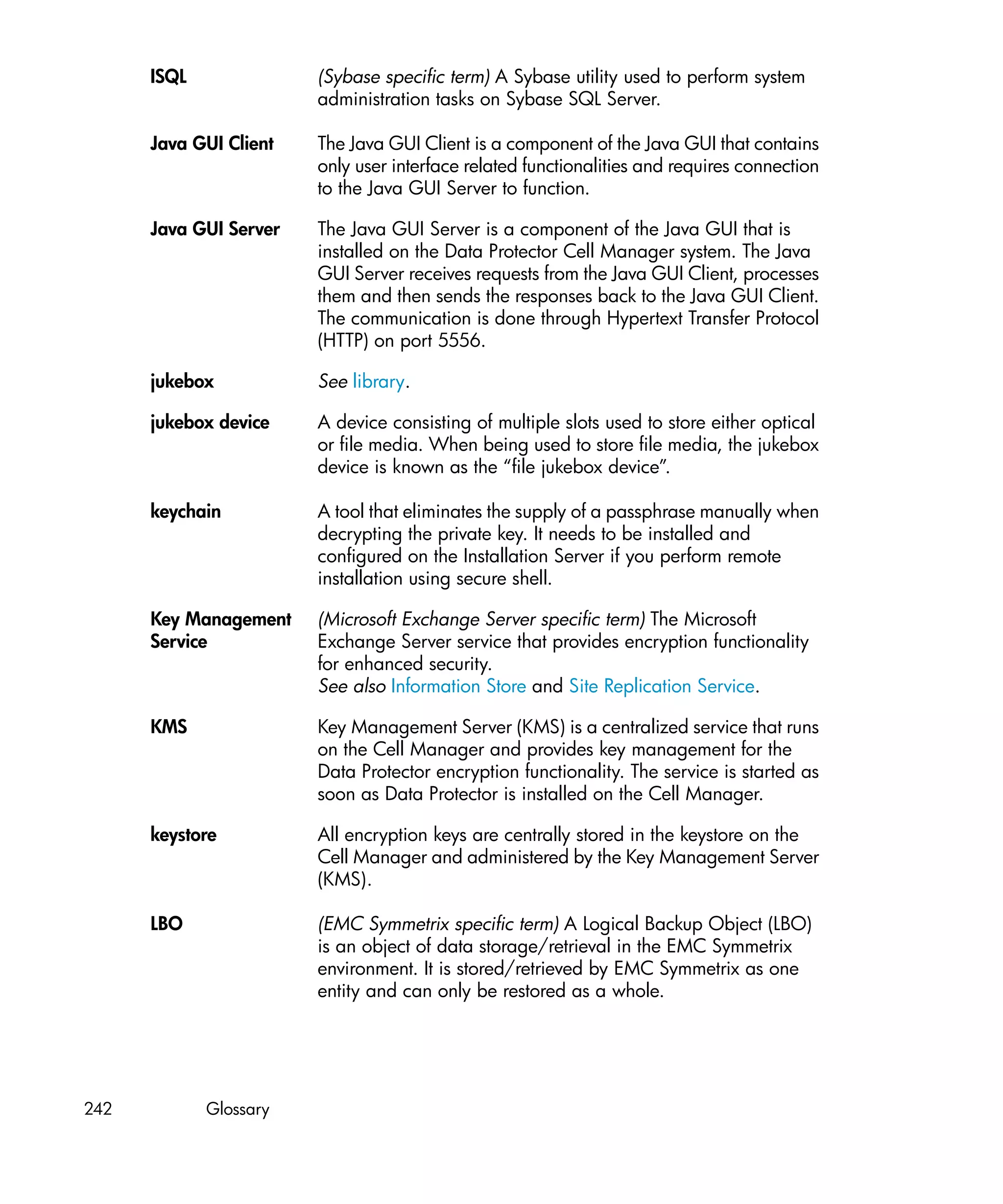ISQL              (Sybase specific term) A Sybase utility used to perform system
                        administration tasks on Sybase SQL Server.

      Java GUI Client   The Java GUI Client is a component of the Java GUI that contains
                        only user interface related functionalities and requires connection
                        to the Java GUI Server to function.

      Java GUI Server   The Java GUI Server is a component of the Java GUI that is
                        installed on the Data Protector Cell Manager system. The Java
                        GUI Server receives requests from the Java GUI Client, processes
                        them and then sends the responses back to the Java GUI Client.
                        The communication is done through Hypertext Transfer Protocol
                        (HTTP) on port 5556.

      jukebox           See library.

      jukebox device    A device consisting of multiple slots used to store either optical
                        or file media. When being used to store file media, the jukebox
                        device is known as the “file jukebox device”.

      keychain          A tool that eliminates the supply of a passphrase manually when
                        decrypting the private key. It needs to be installed and
                        configured on the Installation Server if you perform remote
                        installation using secure shell.

      Key Management    (Microsoft Exchange Server specific term) The Microsoft
      Service           Exchange Server service that provides encryption functionality
                        for enhanced security.
                        See also Information Store and Site Replication Service.

      KMS               Key Management Server (KMS) is a centralized service that runs
                        on the Cell Manager and provides key management for the
                        Data Protector encryption functionality. The service is started as
                        soon as Data Protector is installed on the Cell Manager.

      keystore          All encryption keys are centrally stored in the keystore on the
                        Cell Manager and administered by the Key Management Server
                        (KMS).

      LBO               (EMC Symmetrix specific term) A Logical Backup Object (LBO)
                        is an object of data storage/retrieval in the EMC Symmetrix
                        environment. It is stored/retrieved by EMC Symmetrix as one
                        entity and can only be restored as a whole.




242          Glossary
 