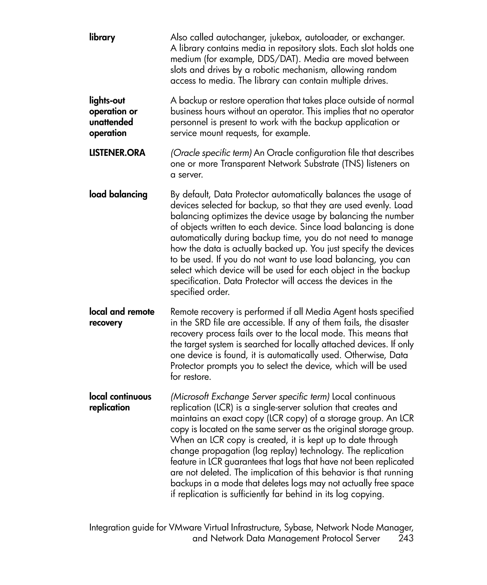 library             Also called autochanger, jukebox, autoloader, or exchanger.
                    A library contains media in repository slots. Each slot holds one
                    medium (for example, DDS/DAT). Media are moved between
                    slots and drives by a robotic mechanism, allowing random
                    access to media. The library can contain multiple drives.

lights-out          A backup or restore operation that takes place outside of normal
operation or        business hours without an operator. This implies that no operator
unattended          personnel is present to work with the backup application or
operation           service mount requests, for example.

LISTENER.ORA        (Oracle specific term) An Oracle configuration file that describes
                    one or more Transparent Network Substrate (TNS) listeners on
                    a server.

load balancing      By default, Data Protector automatically balances the usage of
                    devices selected for backup, so that they are used evenly. Load
                    balancing optimizes the device usage by balancing the number
                    of objects written to each device. Since load balancing is done
                    automatically during backup time, you do not need to manage
                    how the data is actually backed up. You just specify the devices
                    to be used. If you do not want to use load balancing, you can
                    select which device will be used for each object in the backup
                    specification. Data Protector will access the devices in the
                    specified order.

local and remote    Remote recovery is performed if all Media Agent hosts specified
recovery            in the SRD file are accessible. If any of them fails, the disaster
                    recovery process fails over to the local mode. This means that
                    the target system is searched for locally attached devices. If only
                    one device is found, it is automatically used. Otherwise, Data
                    Protector prompts you to select the device, which will be used
                    for restore.

local continuous    (Microsoft Exchange Server specific term) Local continuous
replication         replication (LCR) is a single-server solution that creates and
                    maintains an exact copy (LCR copy) of a storage group. An LCR
                    copy is located on the same server as the original storage group.
                    When an LCR copy is created, it is kept up to date through
                    change propagation (log replay) technology. The replication
                    feature in LCR guarantees that logs that have not been replicated
                    are not deleted. The implication of this behavior is that running
                    backups in a mode that deletes logs may not actually free space
                    if replication is sufficiently far behind in its log copying.


Integration guide for VMware Virtual Infrastructure, Sybase, Network Node Manager,
                          and Network Data Management Protocol Server         243
 