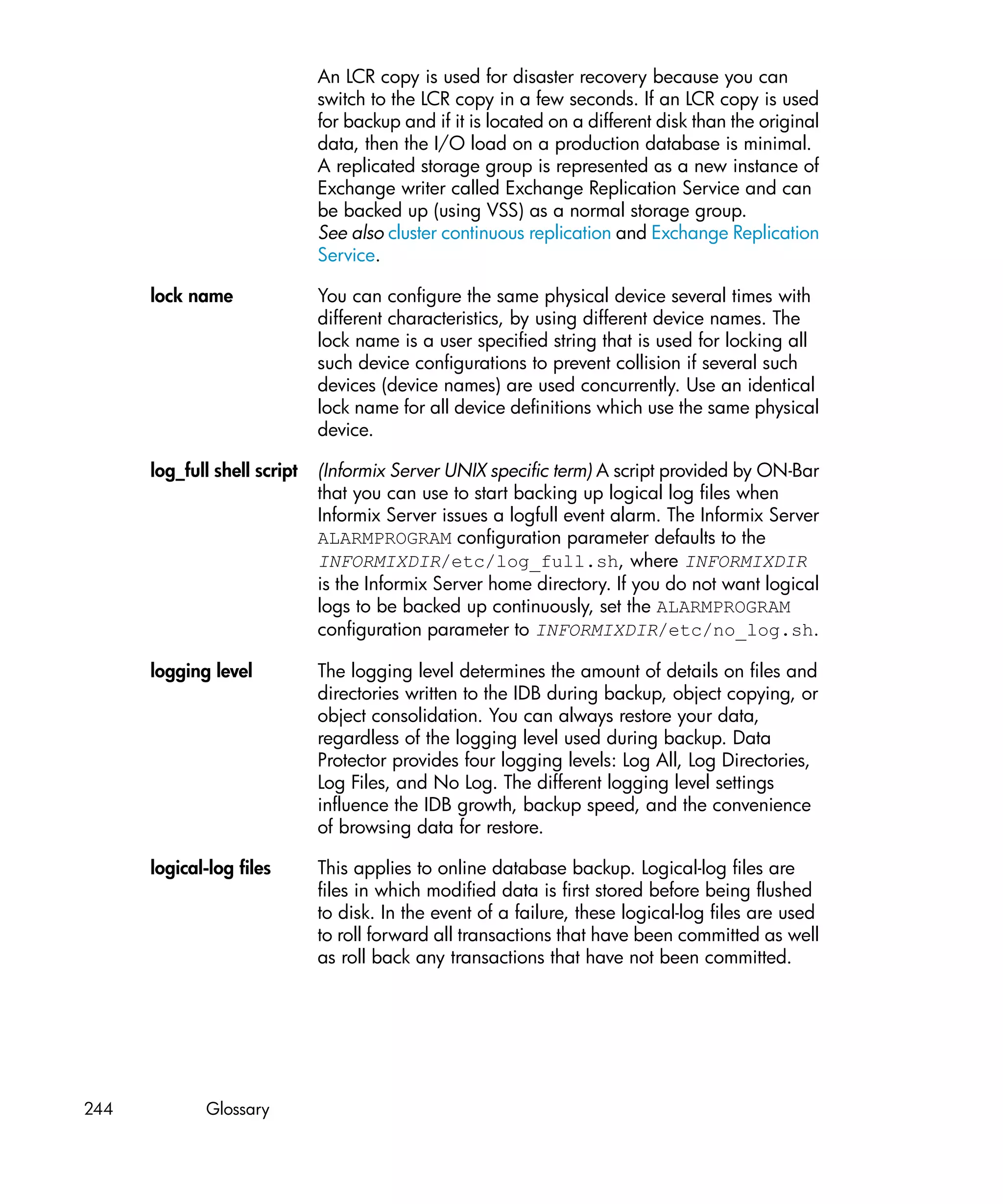 An LCR copy is used for disaster recovery because you can
                              switch to the LCR copy in a few seconds. If an LCR copy is used
                              for backup and if it is located on a different disk than the original
                              data, then the I/O load on a production database is minimal.
                              A replicated storage group is represented as a new instance of
                              Exchange writer called Exchange Replication Service and can
                              be backed up (using VSS) as a normal storage group.
                              See also cluster continuous replication and Exchange Replication
                              Service.

      lock name               You can configure the same physical device several times with
                              different characteristics, by using different device names. The
                              lock name is a user specified string that is used for locking all
                              such device configurations to prevent collision if several such
                              devices (device names) are used concurrently. Use an identical
                              lock name for all device definitions which use the same physical
                              device.

      log_full shell script   (Informix Server UNIX specific term) A script provided by ON-Bar
                              that you can use to start backing up logical log files when
                              Informix Server issues a logfull event alarm. The Informix Server
                              ALARMPROGRAM configuration parameter defaults to the
                              INFORMIXDIR/etc/log_full.sh, where INFORMIXDIR
                              is the Informix Server home directory. If you do not want logical
                              logs to be backed up continuously, set the ALARMPROGRAM
                              configuration parameter to INFORMIXDIR/etc/no_log.sh.

      logging level           The logging level determines the amount of details on files and
                              directories written to the IDB during backup, object copying, or
                              object consolidation. You can always restore your data,
                              regardless of the logging level used during backup. Data
                              Protector provides four logging levels: Log All, Log Directories,
                              Log Files, and No Log. The different logging level settings
                              influence the IDB growth, backup speed, and the convenience
                              of browsing data for restore.

      logical-log files       This applies to online database backup. Logical-log files are
                              files in which modified data is first stored before being flushed
                              to disk. In the event of a failure, these logical-log files are used
                              to roll forward all transactions that have been committed as well
                              as roll back any transactions that have not been committed.




244          Glossary
 