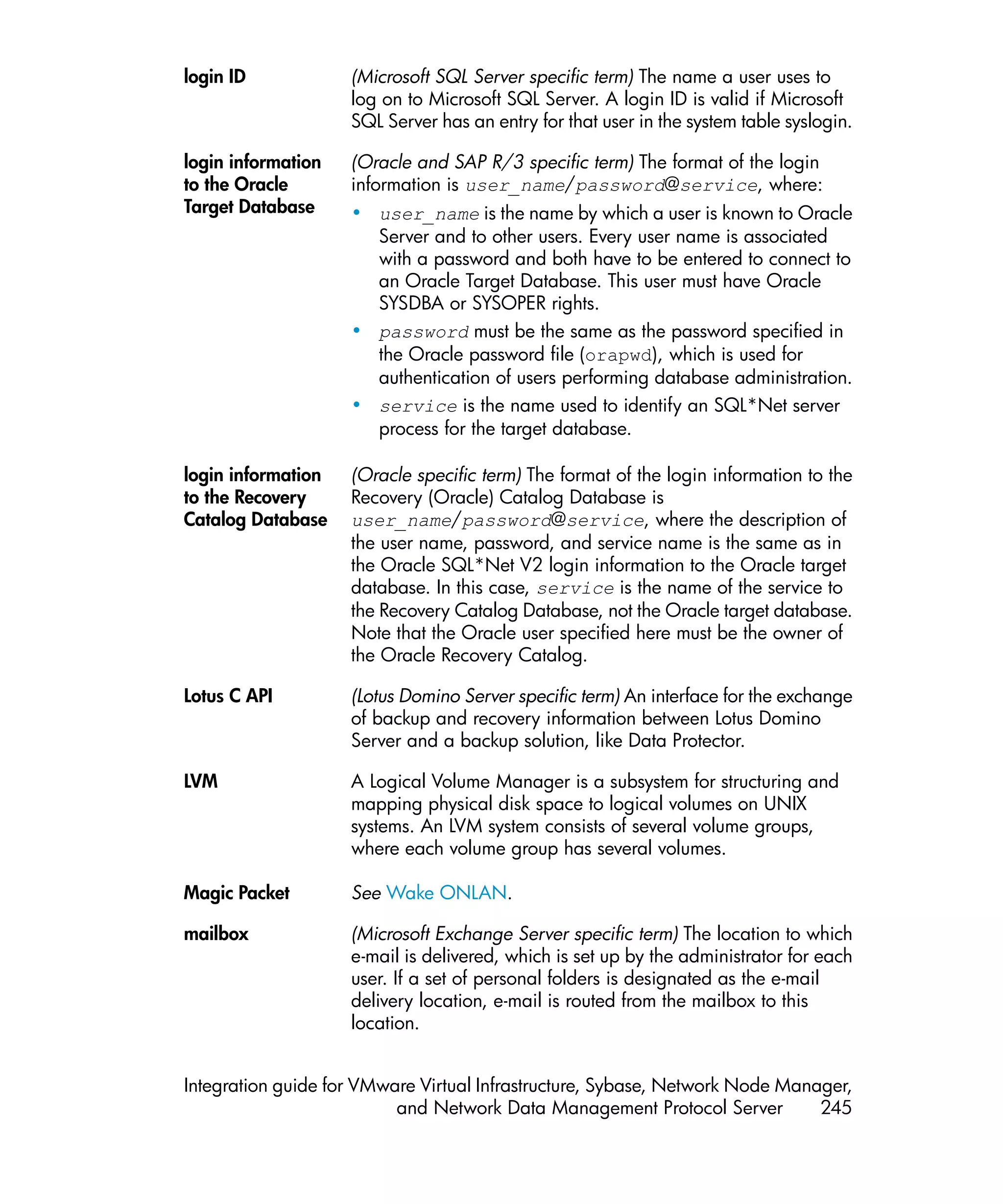 login ID            (Microsoft SQL Server specific term) The name a user uses to
                    log on to Microsoft SQL Server. A login ID is valid if Microsoft
                    SQL Server has an entry for that user in the system table syslogin.

login information   (Oracle and SAP R/3 specific term) The format of the login
to the Oracle       information is user_name/password@service, where:
Target Database     • user_name is the name by which a user is known to Oracle
                      Server and to other users. Every user name is associated
                      with a password and both have to be entered to connect to
                      an Oracle Target Database. This user must have Oracle
                      SYSDBA or SYSOPER rights.
                    • password must be the same as the password specified in
                      the Oracle password file (orapwd), which is used for
                      authentication of users performing database administration.
                    • service is the name used to identify an SQL*Net server
                      process for the target database.

login information   (Oracle specific term) The format of the login information to the
to the Recovery     Recovery (Oracle) Catalog Database is
Catalog Database    user_name/password@service, where the description of
                    the user name, password, and service name is the same as in
                    the Oracle SQL*Net V2 login information to the Oracle target
                    database. In this case, service is the name of the service to
                    the Recovery Catalog Database, not the Oracle target database.
                    Note that the Oracle user specified here must be the owner of
                    the Oracle Recovery Catalog.

Lotus C API         (Lotus Domino Server specific term) An interface for the exchange
                    of backup and recovery information between Lotus Domino
                    Server and a backup solution, like Data Protector.

LVM                 A Logical Volume Manager is a subsystem for structuring and
                    mapping physical disk space to logical volumes on UNIX
                    systems. An LVM system consists of several volume groups,
                    where each volume group has several volumes.

Magic Packet        See Wake ONLAN.

mailbox             (Microsoft Exchange Server specific term) The location to which
                    e-mail is delivered, which is set up by the administrator for each
                    user. If a set of personal folders is designated as the e-mail
                    delivery location, e-mail is routed from the mailbox to this
                    location.


Integration guide for VMware Virtual Infrastructure, Sybase, Network Node Manager,
                          and Network Data Management Protocol Server         245
 