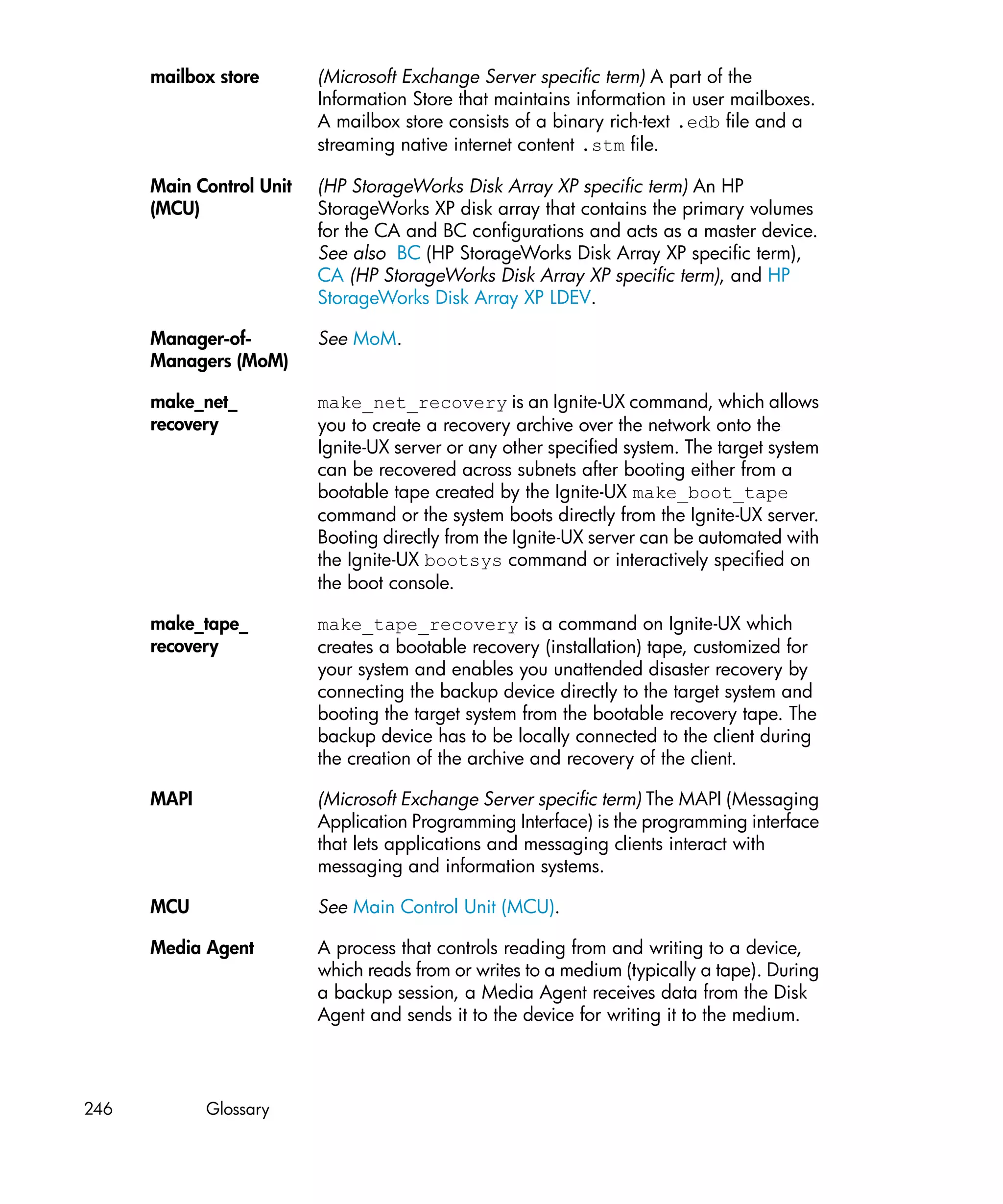mailbox store       (Microsoft Exchange Server specific term) A part of the
                          Information Store that maintains information in user mailboxes.
                          A mailbox store consists of a binary rich-text .edb file and a
                          streaming native internet content .stm file.

      Main Control Unit   (HP StorageWorks Disk Array XP specific term) An HP
      (MCU)               StorageWorks XP disk array that contains the primary volumes
                          for the CA and BC configurations and acts as a master device.
                          See also BC (HP StorageWorks Disk Array XP specific term),
                          CA (HP StorageWorks Disk Array XP specific term), and HP
                          StorageWorks Disk Array XP LDEV.

      Manager-of-         See MoM.
      Managers (MoM)

      make_net_           make_net_recovery is an Ignite-UX command, which allows
      recovery            you to create a recovery archive over the network onto the
                          Ignite-UX server or any other specified system. The target system
                          can be recovered across subnets after booting either from a
                          bootable tape created by the Ignite-UX make_boot_tape
                          command or the system boots directly from the Ignite-UX server.
                          Booting directly from the Ignite-UX server can be automated with
                          the Ignite-UX bootsys command or interactively specified on
                          the boot console.

      make_tape_          make_tape_recovery is a command on Ignite-UX which
      recovery            creates a bootable recovery (installation) tape, customized for
                          your system and enables you unattended disaster recovery by
                          connecting the backup device directly to the target system and
                          booting the target system from the bootable recovery tape. The
                          backup device has to be locally connected to the client during
                          the creation of the archive and recovery of the client.

      MAPI                (Microsoft Exchange Server specific term) The MAPI (Messaging
                          Application Programming Interface) is the programming interface
                          that lets applications and messaging clients interact with
                          messaging and information systems.

      MCU                 See Main Control Unit (MCU).

      Media Agent         A process that controls reading from and writing to a device,
                          which reads from or writes to a medium (typically a tape). During
                          a backup session, a Media Agent receives data from the Disk
                          Agent and sends it to the device for writing it to the medium.




246          Glossary
 