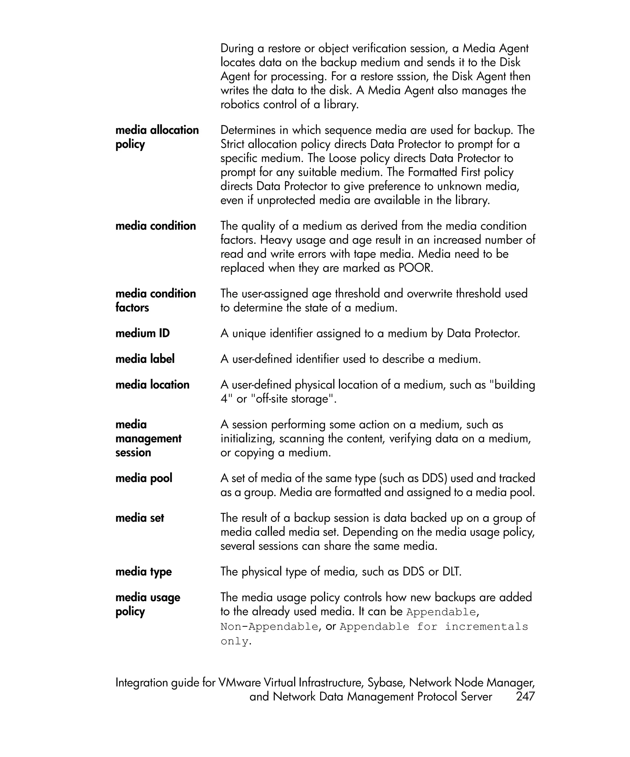 During a restore or object verification session, a Media Agent
                    locates data on the backup medium and sends it to the Disk
                    Agent for processing. For a restore sssion, the Disk Agent then
                    writes the data to the disk. A Media Agent also manages the
                    robotics control of a library.

media allocation    Determines in which sequence media are used for backup. The
policy              Strict allocation policy directs Data Protector to prompt for a
                    specific medium. The Loose policy directs Data Protector to
                    prompt for any suitable medium. The Formatted First policy
                    directs Data Protector to give preference to unknown media,
                    even if unprotected media are available in the library.

media condition     The quality of a medium as derived from the media condition
                    factors. Heavy usage and age result in an increased number of
                    read and write errors with tape media. Media need to be
                    replaced when they are marked as POOR.

media condition     The user-assigned age threshold and overwrite threshold used
factors             to determine the state of a medium.

medium ID           A unique identifier assigned to a medium by Data Protector.

media label         A user-defined identifier used to describe a medium.

media location      A user-defined physical location of a medium, such as "building
                    4" or "off-site storage".

media               A session performing some action on a medium, such as
management          initializing, scanning the content, verifying data on a medium,
session             or copying a medium.

media pool          A set of media of the same type (such as DDS) used and tracked
                    as a group. Media are formatted and assigned to a media pool.

media set           The result of a backup session is data backed up on a group of
                    media called media set. Depending on the media usage policy,
                    several sessions can share the same media.

media type          The physical type of media, such as DDS or DLT.

media usage         The media usage policy controls how new backups are added
policy              to the already used media. It can be Appendable,
                    Non-Appendable, or Appendable for incrementals
                    only.


Integration guide for VMware Virtual Infrastructure, Sybase, Network Node Manager,
                          and Network Data Management Protocol Server         247
 