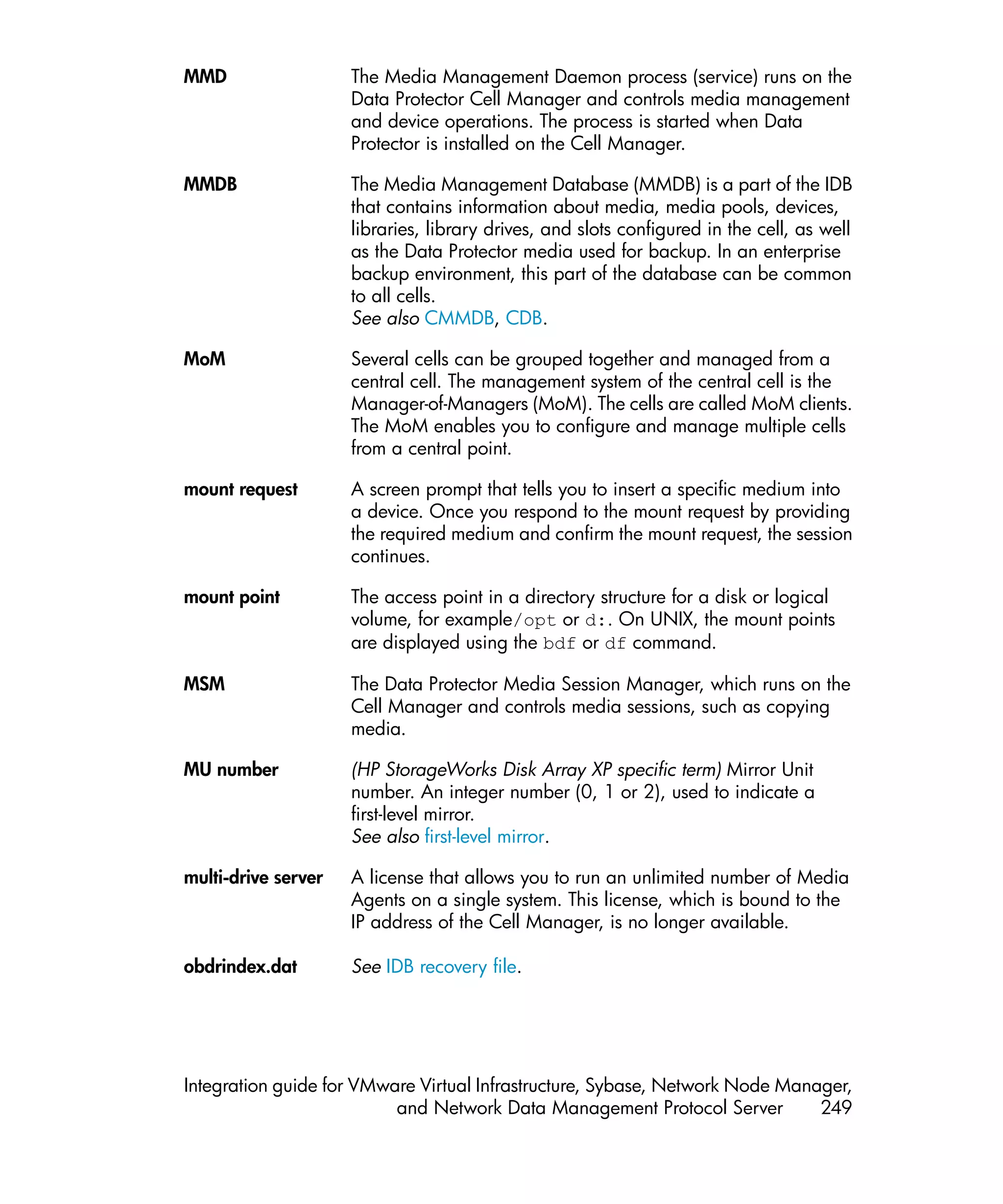 MMD                  The Media Management Daemon process (service) runs on the
                     Data Protector Cell Manager and controls media management
                     and device operations. The process is started when Data
                     Protector is installed on the Cell Manager.

MMDB                 The Media Management Database (MMDB) is a part of the IDB
                     that contains information about media, media pools, devices,
                     libraries, library drives, and slots configured in the cell, as well
                     as the Data Protector media used for backup. In an enterprise
                     backup environment, this part of the database can be common
                     to all cells.
                     See also CMMDB, CDB.

MoM                  Several cells can be grouped together and managed from a
                     central cell. The management system of the central cell is the
                     Manager-of-Managers (MoM). The cells are called MoM clients.
                     The MoM enables you to configure and manage multiple cells
                     from a central point.

mount request        A screen prompt that tells you to insert a specific medium into
                     a device. Once you respond to the mount request by providing
                     the required medium and confirm the mount request, the session
                     continues.

mount point          The access point in a directory structure for a disk or logical
                     volume, for example/opt or d:. On UNIX, the mount points
                     are displayed using the bdf or df command.

MSM                  The Data Protector Media Session Manager, which runs on the
                     Cell Manager and controls media sessions, such as copying
                     media.

MU number            (HP StorageWorks Disk Array XP specific term) Mirror Unit
                     number. An integer number (0, 1 or 2), used to indicate a
                     first-level mirror.
                     See also first-level mirror.

multi-drive server   A license that allows you to run an unlimited number of Media
                     Agents on a single system. This license, which is bound to the
                     IP address of the Cell Manager, is no longer available.

obdrindex.dat        See IDB recovery file.




Integration guide for VMware Virtual Infrastructure, Sybase, Network Node Manager,
                          and Network Data Management Protocol Server         249
 