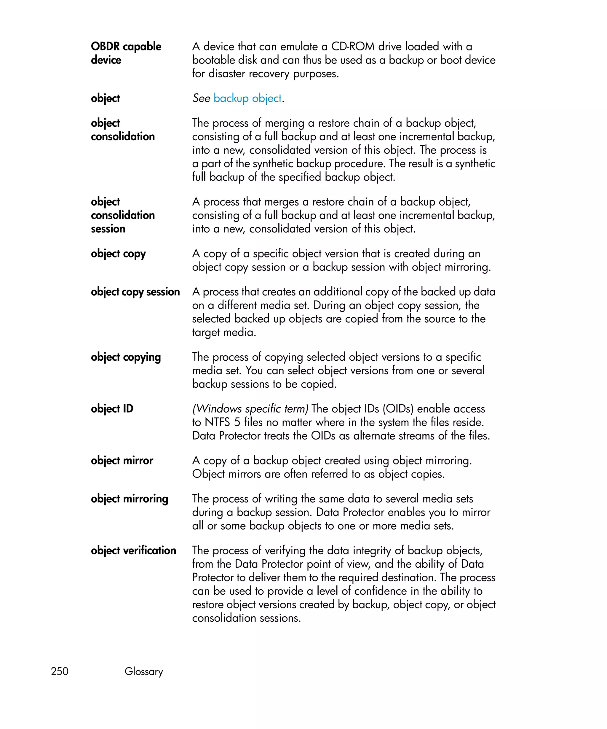 OBDR capable          A device that can emulate a CD-ROM drive loaded with a
      device                bootable disk and can thus be used as a backup or boot device
                            for disaster recovery purposes.

      object                See backup object.

      object                The process of merging a restore chain of a backup object,
      consolidation         consisting of a full backup and at least one incremental backup,
                            into a new, consolidated version of this object. The process is
                            a part of the synthetic backup procedure. The result is a synthetic
                            full backup of the specified backup object.

      object                A process that merges a restore chain of a backup object,
      consolidation         consisting of a full backup and at least one incremental backup,
      session               into a new, consolidated version of this object.

      object copy           A copy of a specific object version that is created during an
                            object copy session or a backup session with object mirroring.

      object copy session   A process that creates an additional copy of the backed up data
                            on a different media set. During an object copy session, the
                            selected backed up objects are copied from the source to the
                            target media.

      object copying        The process of copying selected object versions to a specific
                            media set. You can select object versions from one or several
                            backup sessions to be copied.

      object ID             (Windows specific term) The object IDs (OIDs) enable access
                            to NTFS 5 files no matter where in the system the files reside.
                            Data Protector treats the OIDs as alternate streams of the files.

      object mirror         A copy of a backup object created using object mirroring.
                            Object mirrors are often referred to as object copies.

      object mirroring      The process of writing the same data to several media sets
                            during a backup session. Data Protector enables you to mirror
                            all or some backup objects to one or more media sets.

      object verification   The process of verifying the data integrity of backup objects,
                            from the Data Protector point of view, and the ability of Data
                            Protector to deliver them to the required destination. The process
                            can be used to provide a level of confidence in the ability to
                            restore object versions created by backup, object copy, or object
                            consolidation sessions.



250            Glossary
 