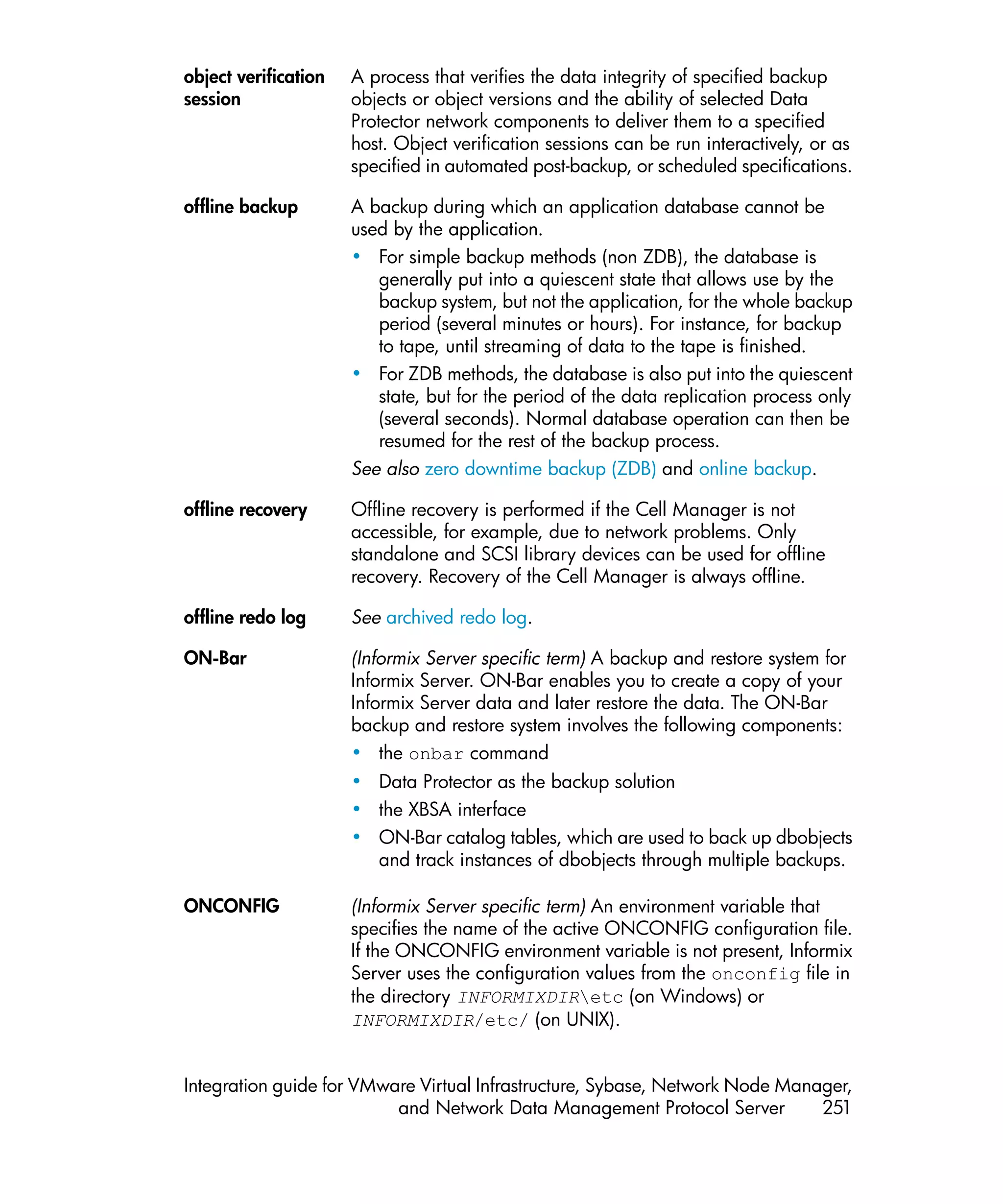 object verification   A process that verifies the data integrity of specified backup
session               objects or object versions and the ability of selected Data
                      Protector network components to deliver them to a specified
                      host. Object verification sessions can be run interactively, or as
                      specified in automated post-backup, or scheduled specifications.

offline backup        A backup during which an application database cannot be
                      used by the application.
                      • For simple backup methods (non ZDB), the database is
                         generally put into a quiescent state that allows use by the
                         backup system, but not the application, for the whole backup
                         period (several minutes or hours). For instance, for backup
                         to tape, until streaming of data to the tape is finished.
                      • For ZDB methods, the database is also put into the quiescent
                         state, but for the period of the data replication process only
                         (several seconds). Normal database operation can then be
                         resumed for the rest of the backup process.
                      See also zero downtime backup (ZDB) and online backup.

offline recovery      Offline recovery is performed if the Cell Manager is not
                      accessible, for example, due to network problems. Only
                      standalone and SCSI library devices can be used for offline
                      recovery. Recovery of the Cell Manager is always offline.

offline redo log      See archived redo log.

ON-Bar                (Informix Server specific term) A backup and restore system for
                      Informix Server. ON-Bar enables you to create a copy of your
                      Informix Server data and later restore the data. The ON-Bar
                      backup and restore system involves the following components:
                      • the onbar command
                      • Data Protector as the backup solution
                      • the XBSA interface
                      • ON-Bar catalog tables, which are used to back up dbobjects
                        and track instances of dbobjects through multiple backups.

ONCONFIG              (Informix Server specific term) An environment variable that
                      specifies the name of the active ONCONFIG configuration file.
                      If the ONCONFIG environment variable is not present, Informix
                      Server uses the configuration values from the onconfig file in
                      the directory INFORMIXDIRetc (on Windows) or
                      INFORMIXDIR/etc/ (on UNIX).


Integration guide for VMware Virtual Infrastructure, Sybase, Network Node Manager,
                          and Network Data Management Protocol Server         251
 