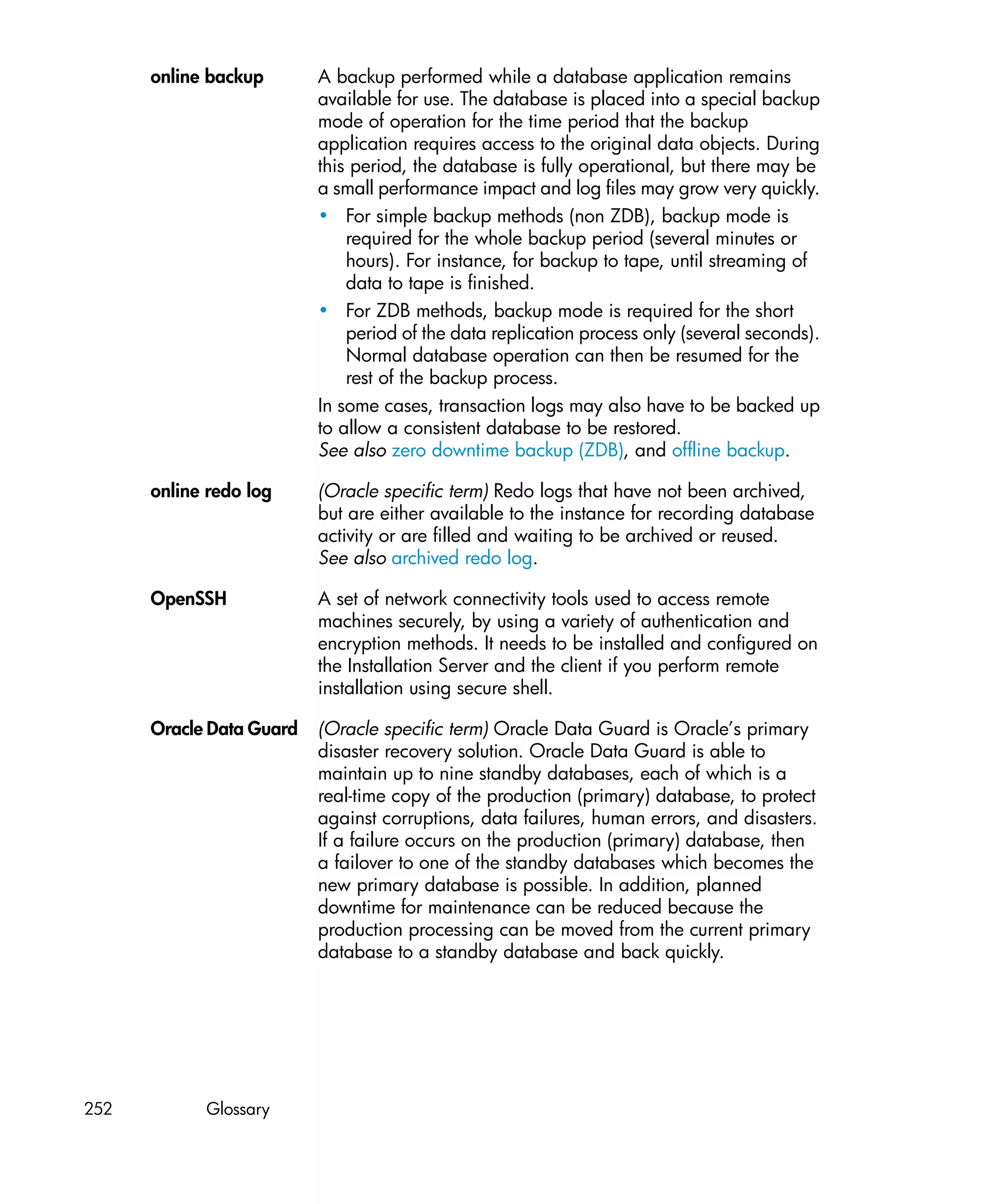 online backup       A backup performed while a database application remains
                          available for use. The database is placed into a special backup
                          mode of operation for the time period that the backup
                          application requires access to the original data objects. During
                          this period, the database is fully operational, but there may be
                          a small performance impact and log files may grow very quickly.
                          • For simple backup methods (non ZDB), backup mode is
                              required for the whole backup period (several minutes or
                              hours). For instance, for backup to tape, until streaming of
                              data to tape is finished.
                          • For ZDB methods, backup mode is required for the short
                              period of the data replication process only (several seconds).
                              Normal database operation can then be resumed for the
                              rest of the backup process.
                          In some cases, transaction logs may also have to be backed up
                          to allow a consistent database to be restored.
                          See also zero downtime backup (ZDB), and offline backup.

      online redo log     (Oracle specific term) Redo logs that have not been archived,
                          but are either available to the instance for recording database
                          activity or are filled and waiting to be archived or reused.
                          See also archived redo log.

      OpenSSH             A set of network connectivity tools used to access remote
                          machines securely, by using a variety of authentication and
                          encryption methods. It needs to be installed and configured on
                          the Installation Server and the client if you perform remote
                          installation using secure shell.

      Oracle Data Guard   (Oracle specific term) Oracle Data Guard is Oracle’s primary
                          disaster recovery solution. Oracle Data Guard is able to
                          maintain up to nine standby databases, each of which is a
                          real-time copy of the production (primary) database, to protect
                          against corruptions, data failures, human errors, and disasters.
                          If a failure occurs on the production (primary) database, then
                          a failover to one of the standby databases which becomes the
                          new primary database is possible. In addition, planned
                          downtime for maintenance can be reduced because the
                          production processing can be moved from the current primary
                          database to a standby database and back quickly.




252         Glossary
 