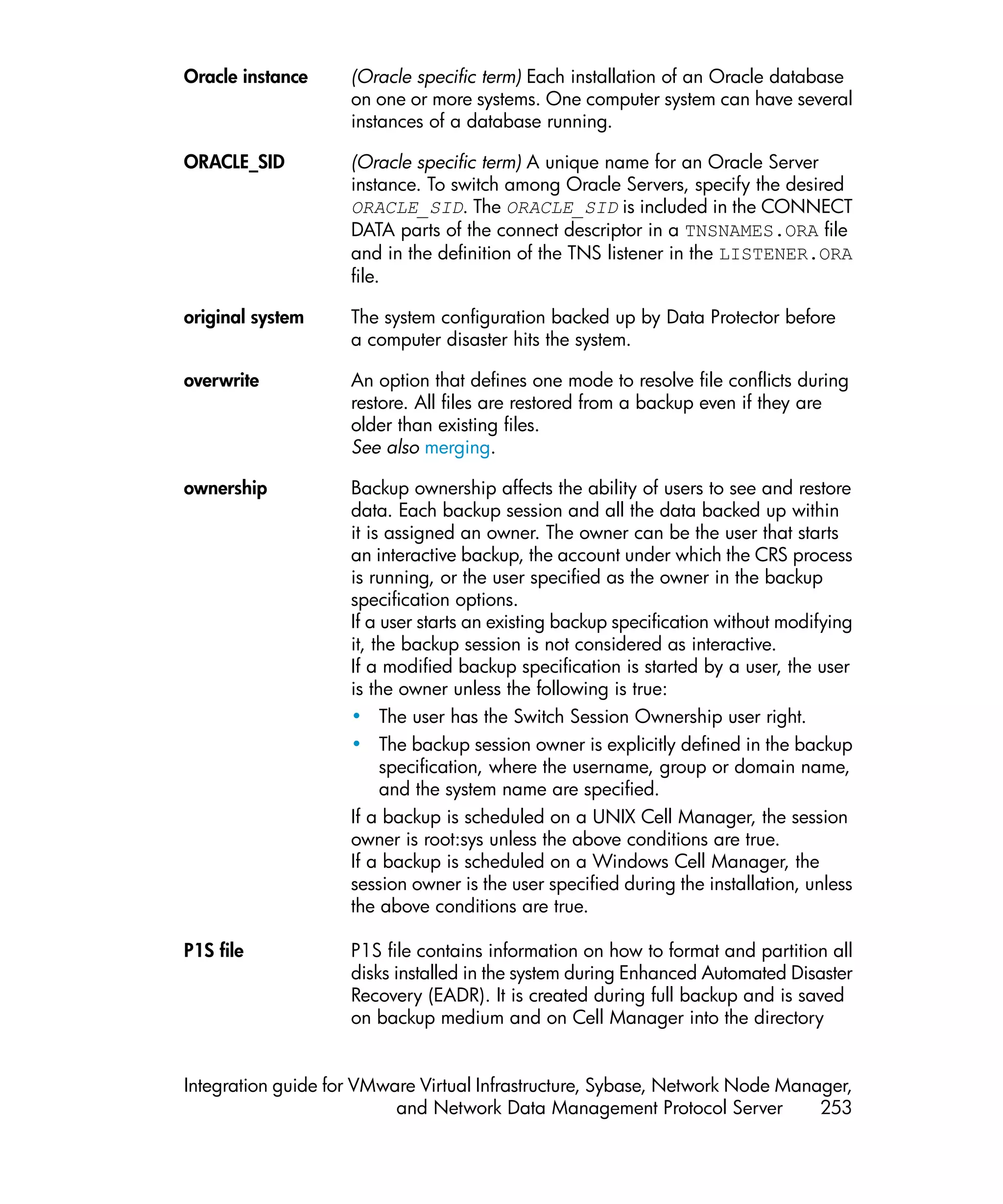 Oracle instance     (Oracle specific term) Each installation of an Oracle database
                    on one or more systems. One computer system can have several
                    instances of a database running.

ORACLE_SID          (Oracle specific term) A unique name for an Oracle Server
                    instance. To switch among Oracle Servers, specify the desired
                    ORACLE_SID. The ORACLE_SID is included in the CONNECT
                    DATA parts of the connect descriptor in a TNSNAMES.ORA file
                    and in the definition of the TNS listener in the LISTENER.ORA
                    file.

original system     The system configuration backed up by Data Protector before
                    a computer disaster hits the system.

overwrite           An option that defines one mode to resolve file conflicts during
                    restore. All files are restored from a backup even if they are
                    older than existing files.
                    See also merging.

ownership           Backup ownership affects the ability of users to see and restore
                    data. Each backup session and all the data backed up within
                    it is assigned an owner. The owner can be the user that starts
                    an interactive backup, the account under which the CRS process
                    is running, or the user specified as the owner in the backup
                    specification options.
                    If a user starts an existing backup specification without modifying
                    it, the backup session is not considered as interactive.
                    If a modified backup specification is started by a user, the user
                    is the owner unless the following is true:
                    • The user has the Switch Session Ownership user right.
                    • The backup session owner is explicitly defined in the backup
                         specification, where the username, group or domain name,
                         and the system name are specified.
                    If a backup is scheduled on a UNIX Cell Manager, the session
                    owner is root:sys unless the above conditions are true.
                    If a backup is scheduled on a Windows Cell Manager, the
                    session owner is the user specified during the installation, unless
                    the above conditions are true.

P1S file            P1S file contains information on how to format and partition all
                    disks installed in the system during Enhanced Automated Disaster
                    Recovery (EADR). It is created during full backup and is saved
                    on backup medium and on Cell Manager into the directory


Integration guide for VMware Virtual Infrastructure, Sybase, Network Node Manager,
                          and Network Data Management Protocol Server         253
 