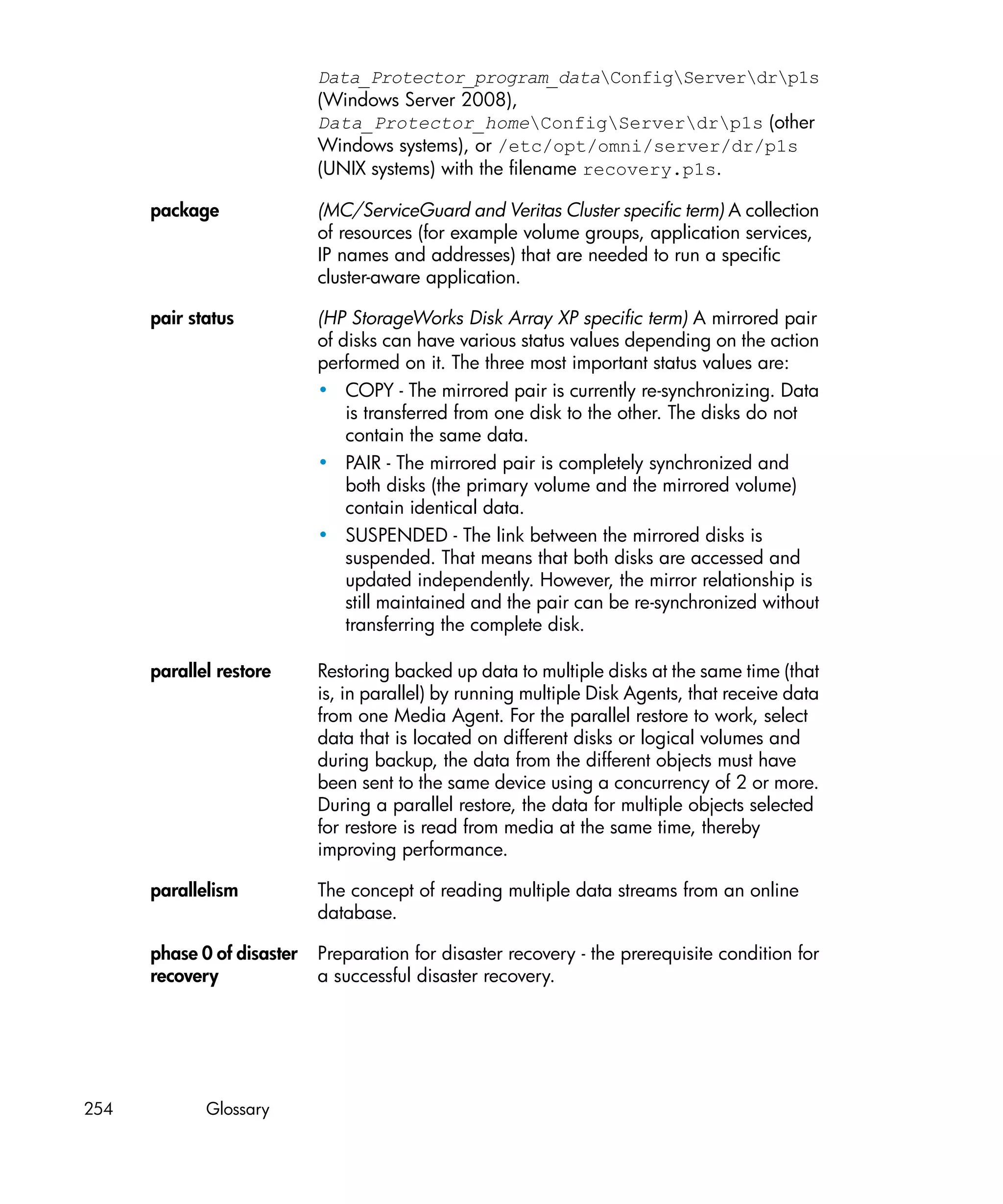Data_Protector_program_dataConfigServerdrp1s
                            (Windows Server 2008),
                            Data_Protector_homeConfigServerdrp1s (other
                            Windows systems), or /etc/opt/omni/server/dr/p1s
                            (UNIX systems) with the filename recovery.p1s.

      package               (MC/ServiceGuard and Veritas Cluster specific term) A collection
                            of resources (for example volume groups, application services,
                            IP names and addresses) that are needed to run a specific
                            cluster-aware application.

      pair status           (HP StorageWorks Disk Array XP specific term) A mirrored pair
                            of disks can have various status values depending on the action
                            performed on it. The three most important status values are:
                            • COPY - The mirrored pair is currently re-synchronizing. Data
                                is transferred from one disk to the other. The disks do not
                                contain the same data.
                            • PAIR - The mirrored pair is completely synchronized and
                                both disks (the primary volume and the mirrored volume)
                                contain identical data.
                            • SUSPENDED - The link between the mirrored disks is
                                suspended. That means that both disks are accessed and
                                updated independently. However, the mirror relationship is
                                still maintained and the pair can be re-synchronized without
                                transferring the complete disk.

      parallel restore      Restoring backed up data to multiple disks at the same time (that
                            is, in parallel) by running multiple Disk Agents, that receive data
                            from one Media Agent. For the parallel restore to work, select
                            data that is located on different disks or logical volumes and
                            during backup, the data from the different objects must have
                            been sent to the same device using a concurrency of 2 or more.
                            During a parallel restore, the data for multiple objects selected
                            for restore is read from media at the same time, thereby
                            improving performance.

      parallelism           The concept of reading multiple data streams from an online
                            database.

      phase 0 of disaster   Preparation for disaster recovery - the prerequisite condition for
      recovery              a successful disaster recovery.




254          Glossary
 