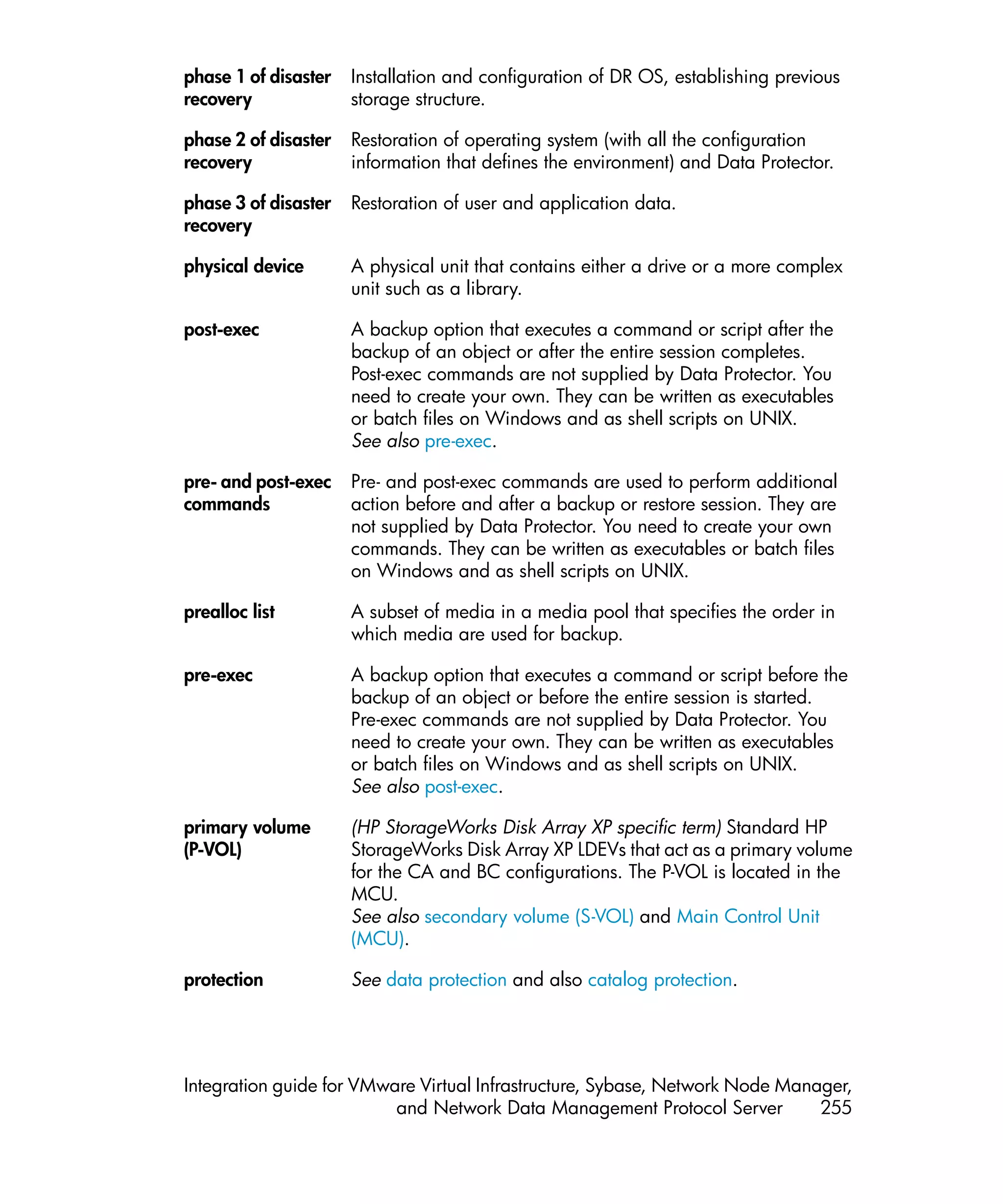 phase 1 of disaster   Installation and configuration of DR OS, establishing previous
recovery              storage structure.

phase 2 of disaster   Restoration of operating system (with all the configuration
recovery              information that defines the environment) and Data Protector.

phase 3 of disaster   Restoration of user and application data.
recovery

physical device       A physical unit that contains either a drive or a more complex
                      unit such as a library.

post-exec             A backup option that executes a command or script after the
                      backup of an object or after the entire session completes.
                      Post-exec commands are not supplied by Data Protector. You
                      need to create your own. They can be written as executables
                      or batch files on Windows and as shell scripts on UNIX.
                      See also pre-exec.

pre- and post-exec    Pre- and post-exec commands are used to perform additional
commands              action before and after a backup or restore session. They are
                      not supplied by Data Protector. You need to create your own
                      commands. They can be written as executables or batch files
                      on Windows and as shell scripts on UNIX.

prealloc list         A subset of media in a media pool that specifies the order in
                      which media are used for backup.

pre-exec              A backup option that executes a command or script before the
                      backup of an object or before the entire session is started.
                      Pre-exec commands are not supplied by Data Protector. You
                      need to create your own. They can be written as executables
                      or batch files on Windows and as shell scripts on UNIX.
                      See also post-exec.

primary volume        (HP StorageWorks Disk Array XP specific term) Standard HP
(P-VOL)               StorageWorks Disk Array XP LDEVs that act as a primary volume
                      for the CA and BC configurations. The P-VOL is located in the
                      MCU.
                      See also secondary volume (S-VOL) and Main Control Unit
                      (MCU).

protection            See data protection and also catalog protection.




Integration guide for VMware Virtual Infrastructure, Sybase, Network Node Manager,
                          and Network Data Management Protocol Server         255
 