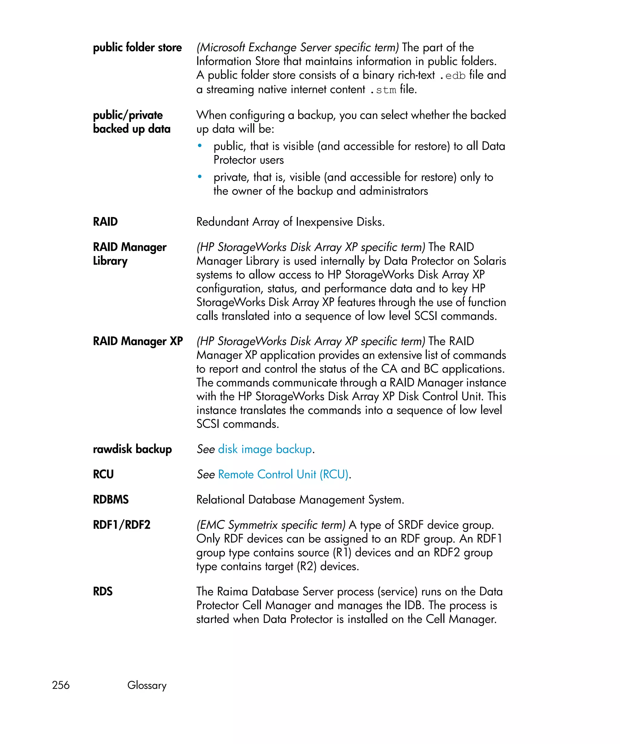 public folder store   (Microsoft Exchange Server specific term) The part of the
                            Information Store that maintains information in public folders.
                            A public folder store consists of a binary rich-text .edb file and
                            a streaming native internet content .stm file.

      public/private        When configuring a backup, you can select whether the backed
      backed up data        up data will be:
                            • public, that is visible (and accessible for restore) to all Data
                               Protector users
                            • private, that is, visible (and accessible for restore) only to
                               the owner of the backup and administrators

      RAID                  Redundant Array of Inexpensive Disks.

      RAID Manager          (HP StorageWorks Disk Array XP specific term) The RAID
      Library               Manager Library is used internally by Data Protector on Solaris
                            systems to allow access to HP StorageWorks Disk Array XP
                            configuration, status, and performance data and to key HP
                            StorageWorks Disk Array XP features through the use of function
                            calls translated into a sequence of low level SCSI commands.

      RAID Manager XP       (HP StorageWorks Disk Array XP specific term) The RAID
                            Manager XP application provides an extensive list of commands
                            to report and control the status of the CA and BC applications.
                            The commands communicate through a RAID Manager instance
                            with the HP StorageWorks Disk Array XP Disk Control Unit. This
                            instance translates the commands into a sequence of low level
                            SCSI commands.

      rawdisk backup        See disk image backup.

      RCU                   See Remote Control Unit (RCU).

      RDBMS                 Relational Database Management System.

      RDF1/RDF2             (EMC Symmetrix specific term) A type of SRDF device group.
                            Only RDF devices can be assigned to an RDF group. An RDF1
                            group type contains source (R1) devices and an RDF2 group
                            type contains target (R2) devices.

      RDS                   The Raima Database Server process (service) runs on the Data
                            Protector Cell Manager and manages the IDB. The process is
                            started when Data Protector is installed on the Cell Manager.




256          Glossary
 