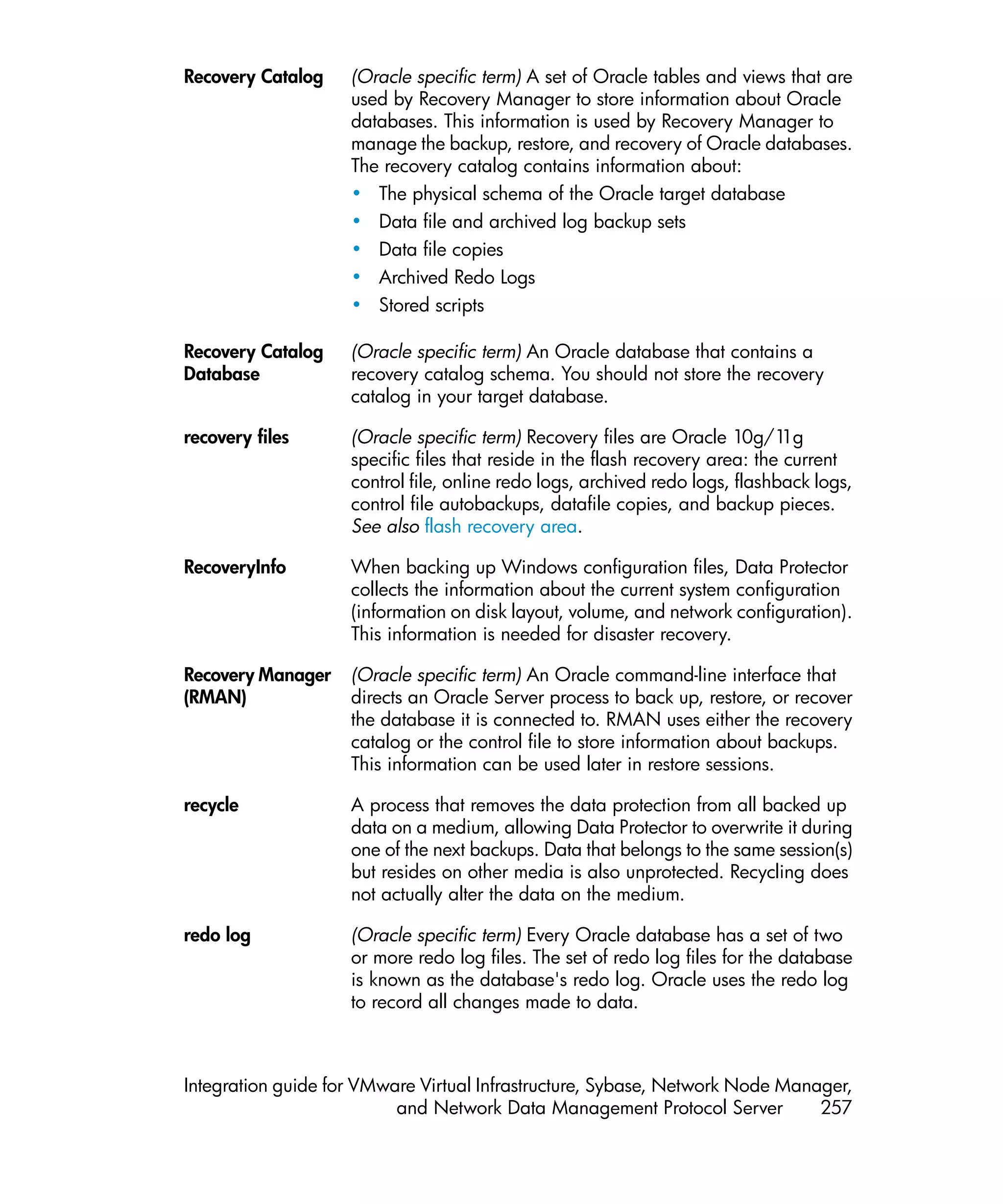 Recovery Catalog    (Oracle specific term) A set of Oracle tables and views that are
                    used by Recovery Manager to store information about Oracle
                    databases. This information is used by Recovery Manager to
                    manage the backup, restore, and recovery of Oracle databases.
                    The recovery catalog contains information about:
                    • The physical schema of the Oracle target database
                    • Data file and archived log backup sets
                    • Data file copies
                    • Archived Redo Logs
                    • Stored scripts

Recovery Catalog    (Oracle specific term) An Oracle database that contains a
Database            recovery catalog schema. You should not store the recovery
                    catalog in your target database.

recovery files      (Oracle specific term) Recovery files are Oracle 10g/1     1g
                    specific files that reside in the flash recovery area: the current
                    control file, online redo logs, archived redo logs, flashback logs,
                    control file autobackups, datafile copies, and backup pieces.
                    See also flash recovery area.

RecoveryInfo        When backing up Windows configuration files, Data Protector
                    collects the information about the current system configuration
                    (information on disk layout, volume, and network configuration).
                    This information is needed for disaster recovery.

Recovery Manager    (Oracle specific term) An Oracle command-line interface that
(RMAN)              directs an Oracle Server process to back up, restore, or recover
                    the database it is connected to. RMAN uses either the recovery
                    catalog or the control file to store information about backups.
                    This information can be used later in restore sessions.

recycle             A process that removes the data protection from all backed up
                    data on a medium, allowing Data Protector to overwrite it during
                    one of the next backups. Data that belongs to the same session(s)
                    but resides on other media is also unprotected. Recycling does
                    not actually alter the data on the medium.

redo log            (Oracle specific term) Every Oracle database has a set of two
                    or more redo log files. The set of redo log files for the database
                    is known as the database's redo log. Oracle uses the redo log
                    to record all changes made to data.



Integration guide for VMware Virtual Infrastructure, Sybase, Network Node Manager,
                          and Network Data Management Protocol Server         257
 