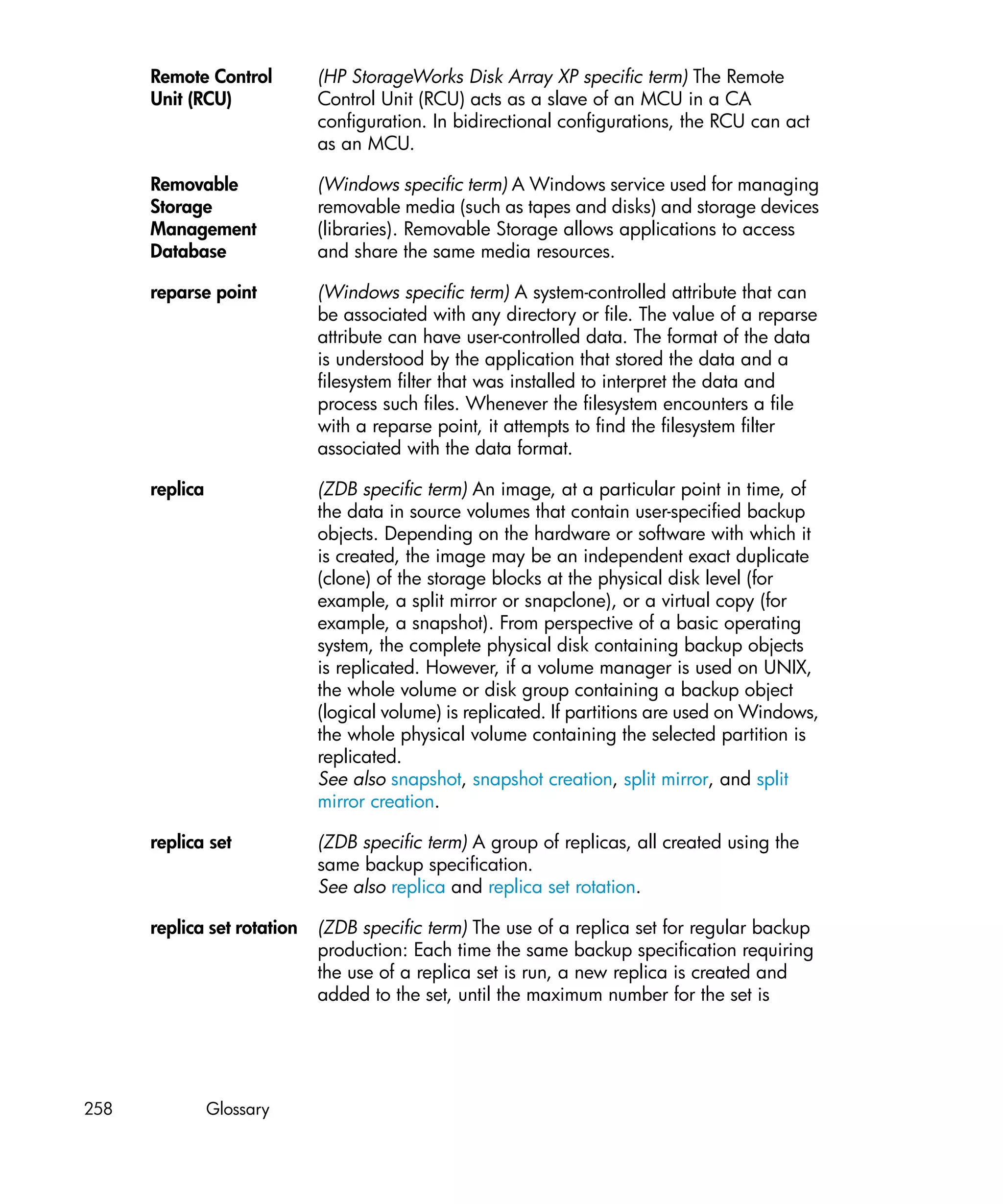 Remote Control         (HP StorageWorks Disk Array XP specific term) The Remote
      Unit (RCU)             Control Unit (RCU) acts as a slave of an MCU in a CA
                             configuration. In bidirectional configurations, the RCU can act
                             as an MCU.

      Removable              (Windows specific term) A Windows service used for managing
      Storage                removable media (such as tapes and disks) and storage devices
      Management             (libraries). Removable Storage allows applications to access
      Database               and share the same media resources.

      reparse point          (Windows specific term) A system-controlled attribute that can
                             be associated with any directory or file. The value of a reparse
                             attribute can have user-controlled data. The format of the data
                             is understood by the application that stored the data and a
                             filesystem filter that was installed to interpret the data and
                             process such files. Whenever the filesystem encounters a file
                             with a reparse point, it attempts to find the filesystem filter
                             associated with the data format.

      replica                (ZDB specific term) An image, at a particular point in time, of
                             the data in source volumes that contain user-specified backup
                             objects. Depending on the hardware or software with which it
                             is created, the image may be an independent exact duplicate
                             (clone) of the storage blocks at the physical disk level (for
                             example, a split mirror or snapclone), or a virtual copy (for
                             example, a snapshot). From perspective of a basic operating
                             system, the complete physical disk containing backup objects
                             is replicated. However, if a volume manager is used on UNIX,
                             the whole volume or disk group containing a backup object
                             (logical volume) is replicated. If partitions are used on Windows,
                             the whole physical volume containing the selected partition is
                             replicated.
                             See also snapshot, snapshot creation, split mirror, and split
                             mirror creation.

      replica set            (ZDB specific term) A group of replicas, all created using the
                             same backup specification.
                             See also replica and replica set rotation.

      replica set rotation   (ZDB specific term) The use of a replica set for regular backup
                             production: Each time the same backup specification requiring
                             the use of a replica set is run, a new replica is created and
                             added to the set, until the maximum number for the set is




258             Glossary
 
