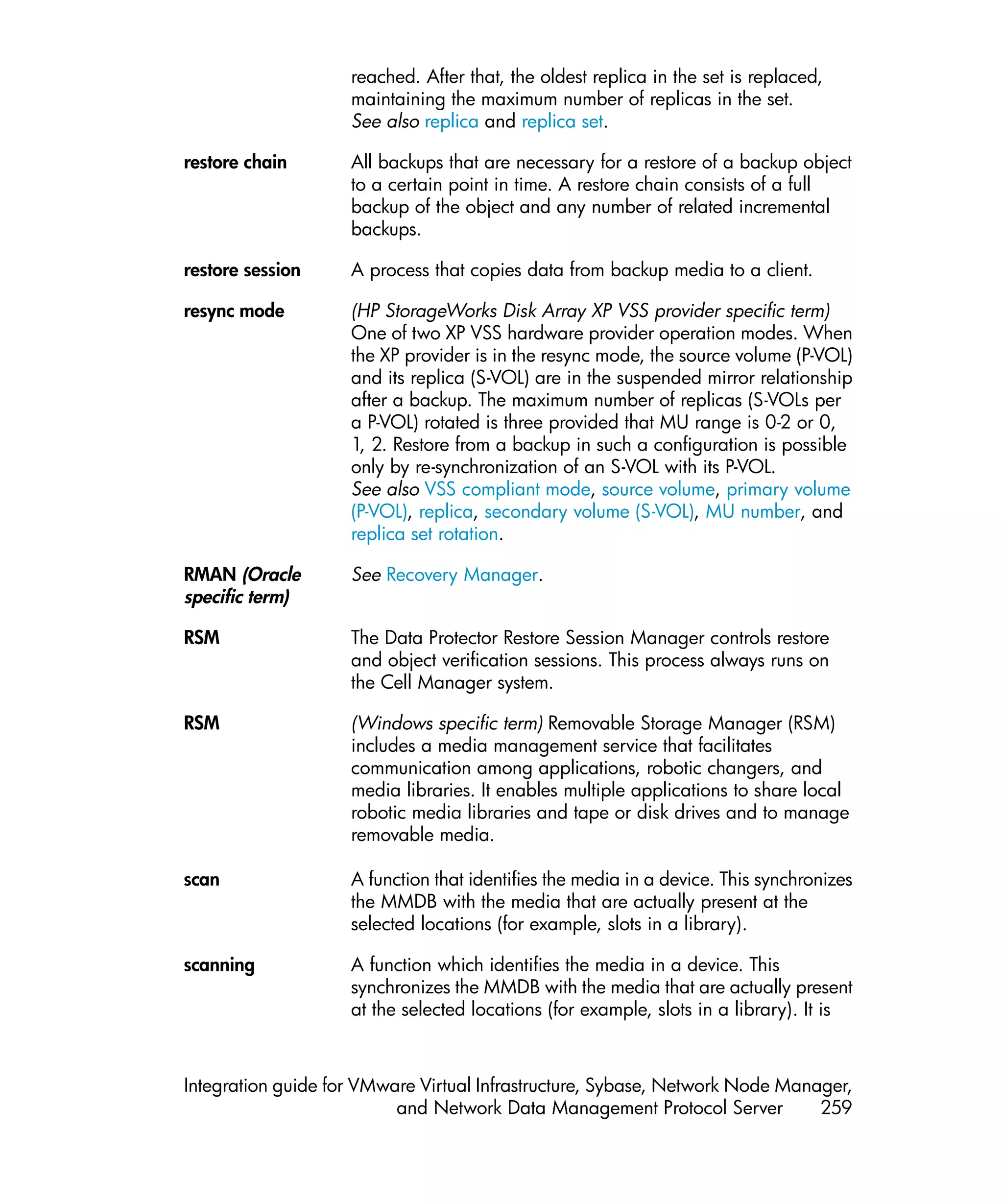 reached. After that, the oldest replica in the set is replaced,
                    maintaining the maximum number of replicas in the set.
                    See also replica and replica set.

restore chain       All backups that are necessary for a restore of a backup object
                    to a certain point in time. A restore chain consists of a full
                    backup of the object and any number of related incremental
                    backups.

restore session     A process that copies data from backup media to a client.

resync mode         (HP StorageWorks Disk Array XP VSS provider specific term)
                    One of two XP VSS hardware provider operation modes. When
                    the XP provider is in the resync mode, the source volume (P-VOL)
                    and its replica (S-VOL) are in the suspended mirror relationship
                    after a backup. The maximum number of replicas (S-VOLs per
                    a P-VOL) rotated is three provided that MU range is 0-2 or 0,
                    1, 2. Restore from a backup in such a configuration is possible
                    only by re-synchronization of an S-VOL with its P-VOL.
                    See also VSS compliant mode, source volume, primary volume
                    (P-VOL), replica, secondary volume (S-VOL), MU number, and
                    replica set rotation.

RMAN (Oracle        See Recovery Manager.
specific term)

RSM                 The Data Protector Restore Session Manager controls restore
                    and object verification sessions. This process always runs on
                    the Cell Manager system.

RSM                 (Windows specific term) Removable Storage Manager (RSM)
                    includes a media management service that facilitates
                    communication among applications, robotic changers, and
                    media libraries. It enables multiple applications to share local
                    robotic media libraries and tape or disk drives and to manage
                    removable media.

scan                A function that identifies the media in a device. This synchronizes
                    the MMDB with the media that are actually present at the
                    selected locations (for example, slots in a library).

scanning            A function which identifies the media in a device. This
                    synchronizes the MMDB with the media that are actually present
                    at the selected locations (for example, slots in a library). It is



Integration guide for VMware Virtual Infrastructure, Sybase, Network Node Manager,
                          and Network Data Management Protocol Server         259
 