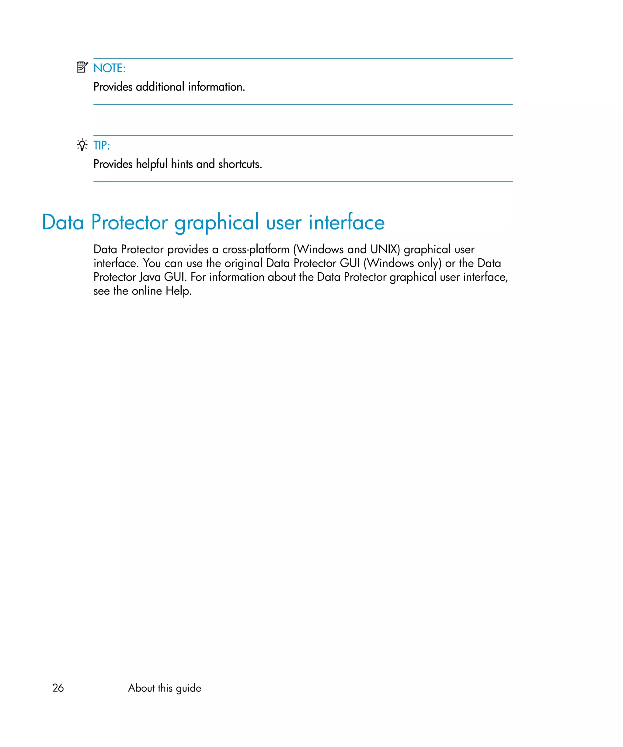 NOTE:
      Provides additional information.




      TIP:
      Provides helpful hints and shortcuts.




Data Protector graphical user interface
      Data Protector provides a cross-platform (Windows and UNIX) graphical user
      interface. You can use the original Data Protector GUI (Windows only) or the Data
      Protector Java GUI. For information about the Data Protector graphical user interface,
      see the online Help.




 26           About this guide
 