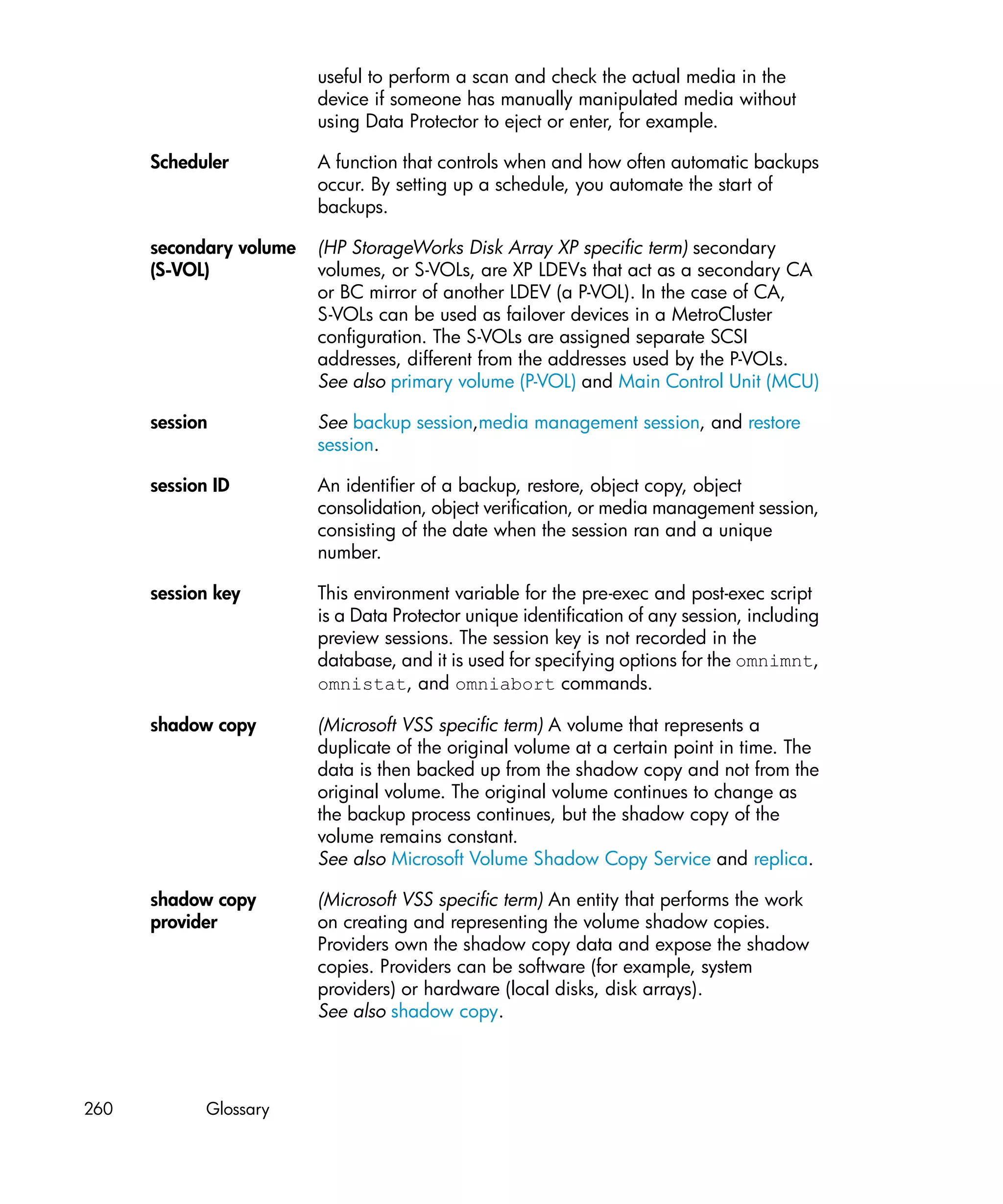 useful to perform a scan and check the actual media in the
                         device if someone has manually manipulated media without
                         using Data Protector to eject or enter, for example.

      Scheduler          A function that controls when and how often automatic backups
                         occur. By setting up a schedule, you automate the start of
                         backups.

      secondary volume   (HP StorageWorks Disk Array XP specific term) secondary
      (S-VOL)            volumes, or S-VOLs, are XP LDEVs that act as a secondary CA
                         or BC mirror of another LDEV (a P-VOL). In the case of CA,
                         S-VOLs can be used as failover devices in a MetroCluster
                         configuration. The S-VOLs are assigned separate SCSI
                         addresses, different from the addresses used by the P-VOLs.
                         See also primary volume (P-VOL) and Main Control Unit (MCU)

      session            See backup session,media management session, and restore
                         session.

      session ID         An identifier of a backup, restore, object copy, object
                         consolidation, object verification, or media management session,
                         consisting of the date when the session ran and a unique
                         number.

      session key        This environment variable for the pre-exec and post-exec script
                         is a Data Protector unique identification of any session, including
                         preview sessions. The session key is not recorded in the
                         database, and it is used for specifying options for the omnimnt,
                         omnistat, and omniabort commands.

      shadow copy        (Microsoft VSS specific term) A volume that represents a
                         duplicate of the original volume at a certain point in time. The
                         data is then backed up from the shadow copy and not from the
                         original volume. The original volume continues to change as
                         the backup process continues, but the shadow copy of the
                         volume remains constant.
                         See also Microsoft Volume Shadow Copy Service and replica.

      shadow copy        (Microsoft VSS specific term) An entity that performs the work
      provider           on creating and representing the volume shadow copies.
                         Providers own the shadow copy data and expose the shadow
                         copies. Providers can be software (for example, system
                         providers) or hardware (local disks, disk arrays).
                         See also shadow copy.




260          Glossary
 
