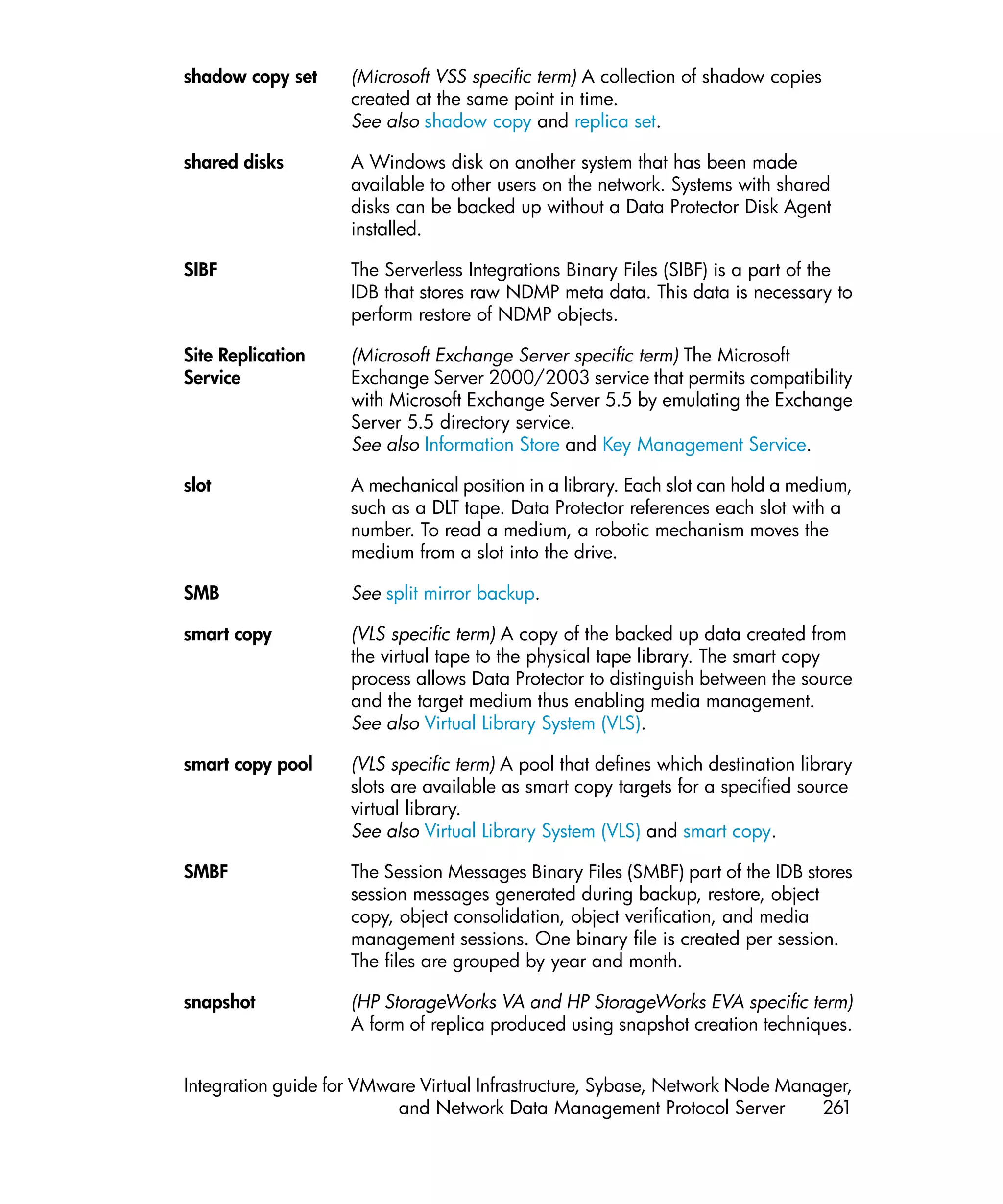shadow copy set     (Microsoft VSS specific term) A collection of shadow copies
                    created at the same point in time.
                    See also shadow copy and replica set.

shared disks        A Windows disk on another system that has been made
                    available to other users on the network. Systems with shared
                    disks can be backed up without a Data Protector Disk Agent
                    installed.

SIBF                The Serverless Integrations Binary Files (SIBF) is a part of the
                    IDB that stores raw NDMP meta data. This data is necessary to
                    perform restore of NDMP objects.

Site Replication    (Microsoft Exchange Server specific term) The Microsoft
Service             Exchange Server 2000/2003 service that permits compatibility
                    with Microsoft Exchange Server 5.5 by emulating the Exchange
                    Server 5.5 directory service.
                    See also Information Store and Key Management Service.

slot                A mechanical position in a library. Each slot can hold a medium,
                    such as a DLT tape. Data Protector references each slot with a
                    number. To read a medium, a robotic mechanism moves the
                    medium from a slot into the drive.

SMB                 See split mirror backup.

smart copy          (VLS specific term) A copy of the backed up data created from
                    the virtual tape to the physical tape library. The smart copy
                    process allows Data Protector to distinguish between the source
                    and the target medium thus enabling media management.
                    See also Virtual Library System (VLS).

smart copy pool     (VLS specific term) A pool that defines which destination library
                    slots are available as smart copy targets for a specified source
                    virtual library.
                    See also Virtual Library System (VLS) and smart copy.

SMBF                The Session Messages Binary Files (SMBF) part of the IDB stores
                    session messages generated during backup, restore, object
                    copy, object consolidation, object verification, and media
                    management sessions. One binary file is created per session.
                    The files are grouped by year and month.

snapshot            (HP StorageWorks VA and HP StorageWorks EVA specific term)
                    A form of replica produced using snapshot creation techniques.


Integration guide for VMware Virtual Infrastructure, Sybase, Network Node Manager,
                          and Network Data Management Protocol Server         261
 