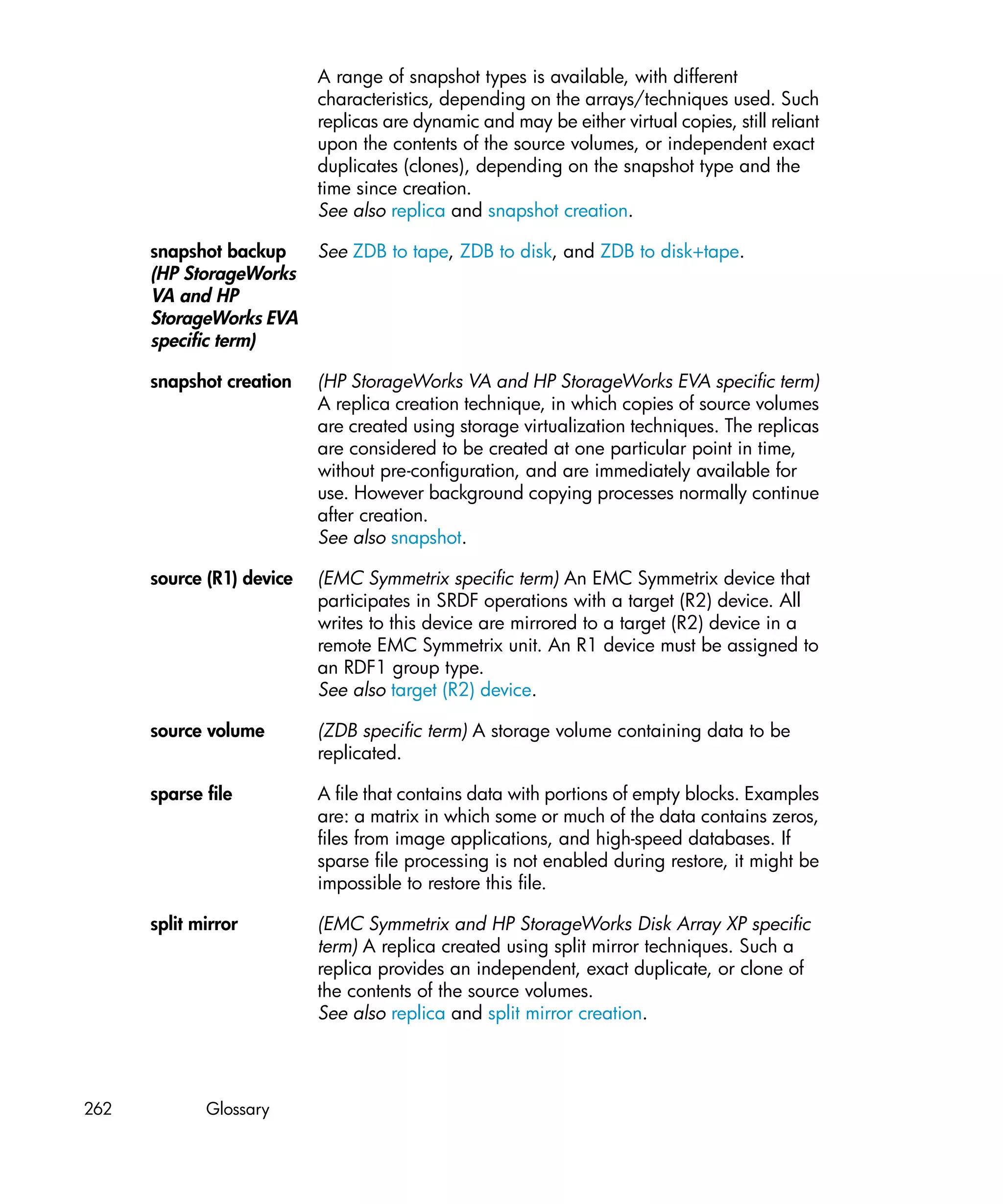 A range of snapshot types is available, with different
                           characteristics, depending on the arrays/techniques used. Such
                           replicas are dynamic and may be either virtual copies, still reliant
                           upon the contents of the source volumes, or independent exact
                           duplicates (clones), depending on the snapshot type and the
                           time since creation.
                           See also replica and snapshot creation.

      snapshot backup      See ZDB to tape, ZDB to disk, and ZDB to disk+tape.
      (HP StorageWorks
      VA and HP
      StorageWorks EVA
      specific term)

      snapshot creation    (HP StorageWorks VA and HP StorageWorks EVA specific term)
                           A replica creation technique, in which copies of source volumes
                           are created using storage virtualization techniques. The replicas
                           are considered to be created at one particular point in time,
                           without pre-configuration, and are immediately available for
                           use. However background copying processes normally continue
                           after creation.
                           See also snapshot.

      source (R1) device   (EMC Symmetrix specific term) An EMC Symmetrix device that
                           participates in SRDF operations with a target (R2) device. All
                           writes to this device are mirrored to a target (R2) device in a
                           remote EMC Symmetrix unit. An R1 device must be assigned to
                           an RDF1 group type.
                           See also target (R2) device.

      source volume        (ZDB specific term) A storage volume containing data to be
                           replicated.

      sparse file          A file that contains data with portions of empty blocks. Examples
                           are: a matrix in which some or much of the data contains zeros,
                           files from image applications, and high-speed databases. If
                           sparse file processing is not enabled during restore, it might be
                           impossible to restore this file.

      split mirror         (EMC Symmetrix and HP StorageWorks Disk Array XP specific
                           term) A replica created using split mirror techniques. Such a
                           replica provides an independent, exact duplicate, or clone of
                           the contents of the source volumes.
                           See also replica and split mirror creation.




262          Glossary
 