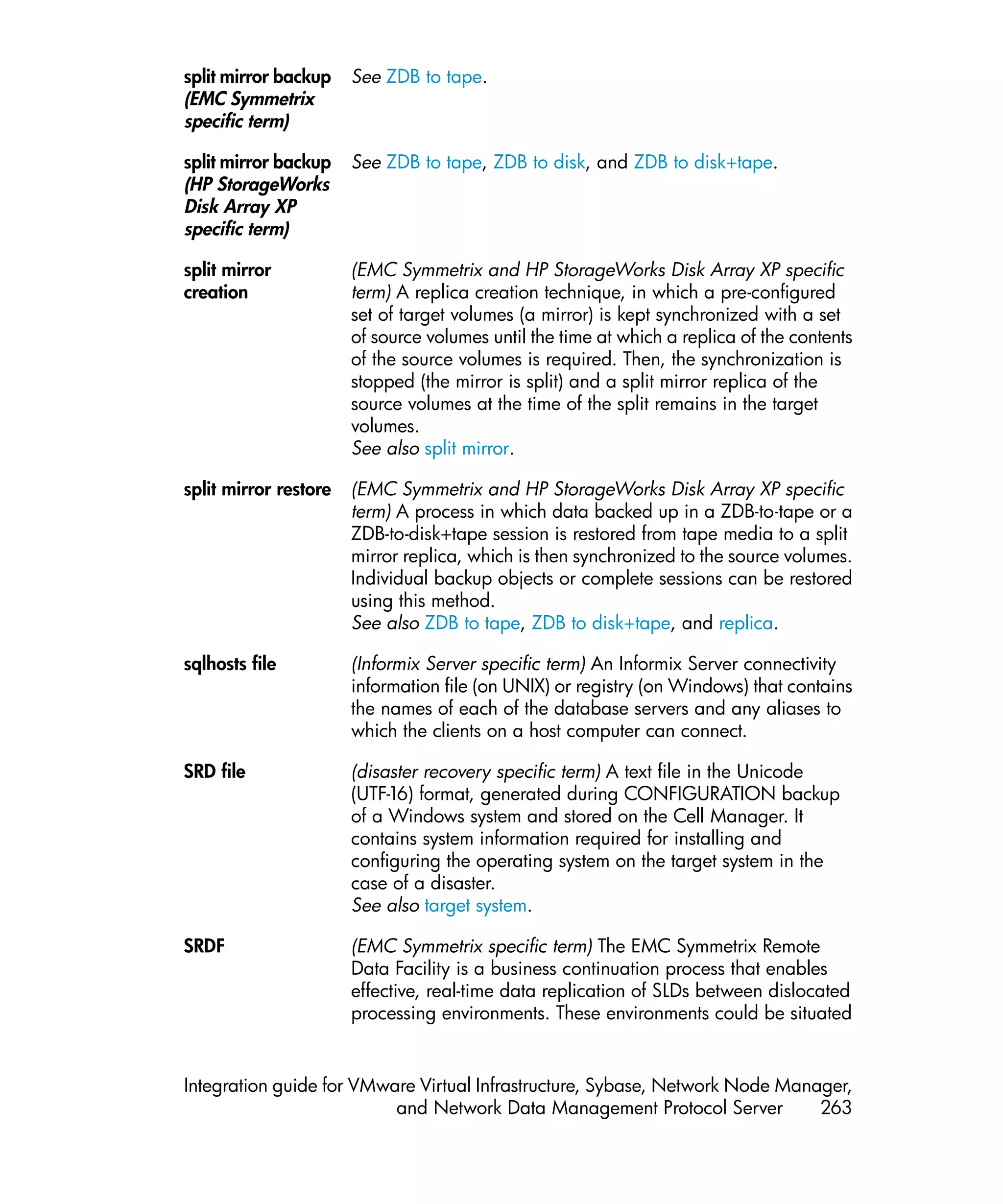 split mirror backup    See ZDB to tape.
(EMC Symmetrix
specific term)

split mirror backup    See ZDB to tape, ZDB to disk, and ZDB to disk+tape.
(HP StorageWorks
Disk Array XP
specific term)

split mirror           (EMC Symmetrix and HP StorageWorks Disk Array XP specific
creation               term) A replica creation technique, in which a pre-configured
                       set of target volumes (a mirror) is kept synchronized with a set
                       of source volumes until the time at which a replica of the contents
                       of the source volumes is required. Then, the synchronization is
                       stopped (the mirror is split) and a split mirror replica of the
                       source volumes at the time of the split remains in the target
                       volumes.
                       See also split mirror.

split mirror restore   (EMC Symmetrix and HP StorageWorks Disk Array XP specific
                       term) A process in which data backed up in a ZDB-to-tape or a
                       ZDB-to-disk+tape session is restored from tape media to a split
                       mirror replica, which is then synchronized to the source volumes.
                       Individual backup objects or complete sessions can be restored
                       using this method.
                       See also ZDB to tape, ZDB to disk+tape, and replica.

sqlhosts file          (Informix Server specific term) An Informix Server connectivity
                       information file (on UNIX) or registry (on Windows) that contains
                       the names of each of the database servers and any aliases to
                       which the clients on a host computer can connect.

SRD file               (disaster recovery specific term) A text file in the Unicode
                       (UTF-16) format, generated during CONFIGURATION backup
                       of a Windows system and stored on the Cell Manager. It
                       contains system information required for installing and
                       configuring the operating system on the target system in the
                       case of a disaster.
                       See also target system.

SRDF                   (EMC Symmetrix specific term) The EMC Symmetrix Remote
                       Data Facility is a business continuation process that enables
                       effective, real-time data replication of SLDs between dislocated
                       processing environments. These environments could be situated


Integration guide for VMware Virtual Infrastructure, Sybase, Network Node Manager,
                          and Network Data Management Protocol Server         263
 