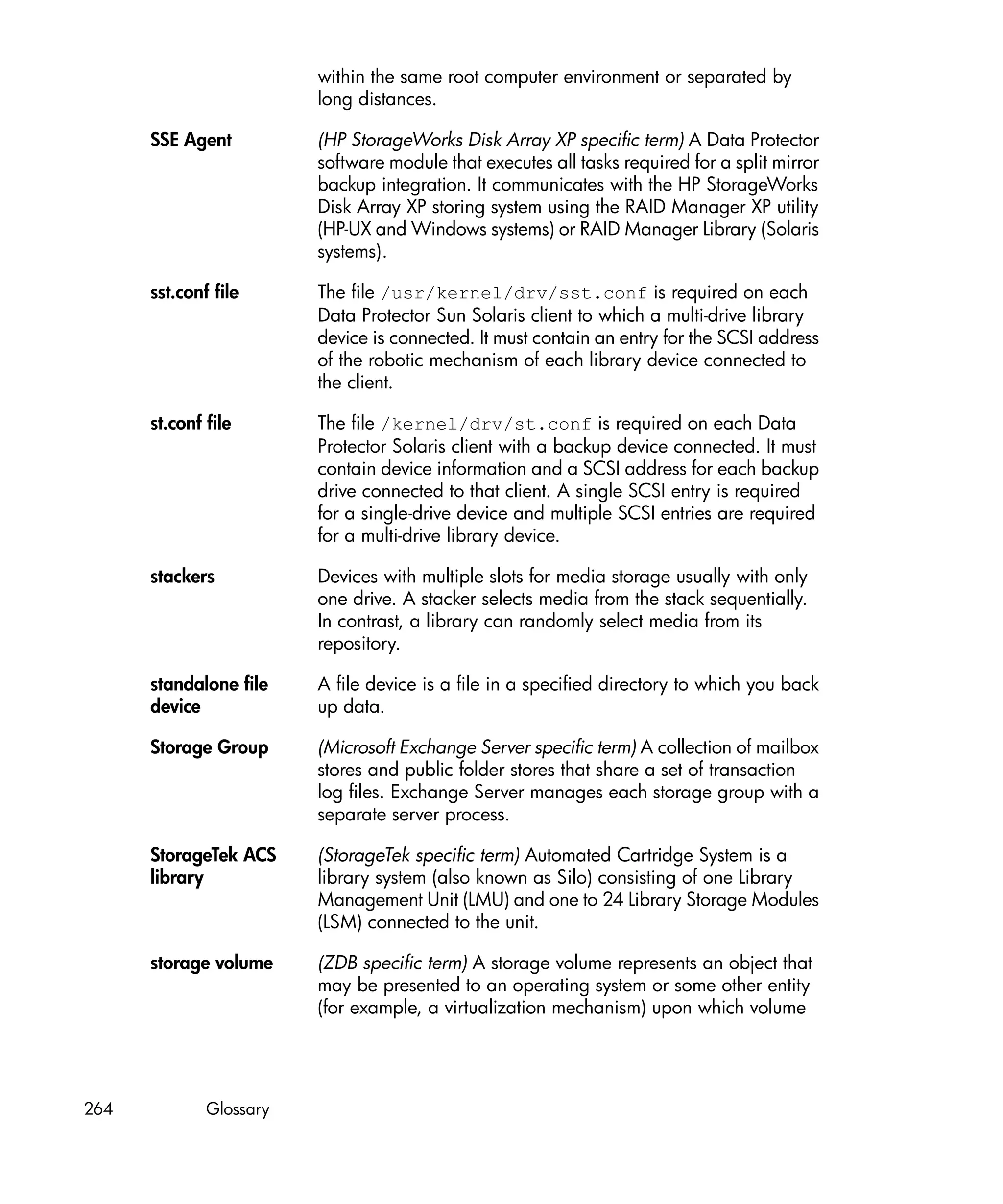 within the same root computer environment or separated by
                         long distances.

      SSE Agent          (HP StorageWorks Disk Array XP specific term) A Data Protector
                         software module that executes all tasks required for a split mirror
                         backup integration. It communicates with the HP StorageWorks
                         Disk Array XP storing system using the RAID Manager XP utility
                         (HP-UX and Windows systems) or RAID Manager Library (Solaris
                         systems).

      sst.conf file      The file /usr/kernel/drv/sst.conf is required on each
                         Data Protector Sun Solaris client to which a multi-drive library
                         device is connected. It must contain an entry for the SCSI address
                         of the robotic mechanism of each library device connected to
                         the client.

      st.conf file       The file /kernel/drv/st.conf is required on each Data
                         Protector Solaris client with a backup device connected. It must
                         contain device information and a SCSI address for each backup
                         drive connected to that client. A single SCSI entry is required
                         for a single-drive device and multiple SCSI entries are required
                         for a multi-drive library device.

      stackers           Devices with multiple slots for media storage usually with only
                         one drive. A stacker selects media from the stack sequentially.
                         In contrast, a library can randomly select media from its
                         repository.

      standalone file    A file device is a file in a specified directory to which you back
      device             up data.

      Storage Group      (Microsoft Exchange Server specific term) A collection of mailbox
                         stores and public folder stores that share a set of transaction
                         log files. Exchange Server manages each storage group with a
                         separate server process.

      StorageTek ACS     (StorageTek specific term) Automated Cartridge System is a
      library            library system (also known as Silo) consisting of one Library
                         Management Unit (LMU) and one to 24 Library Storage Modules
                         (LSM) connected to the unit.

      storage volume     (ZDB specific term) A storage volume represents an object that
                         may be presented to an operating system or some other entity
                         (for example, a virtualization mechanism) upon which volume




264           Glossary
 
