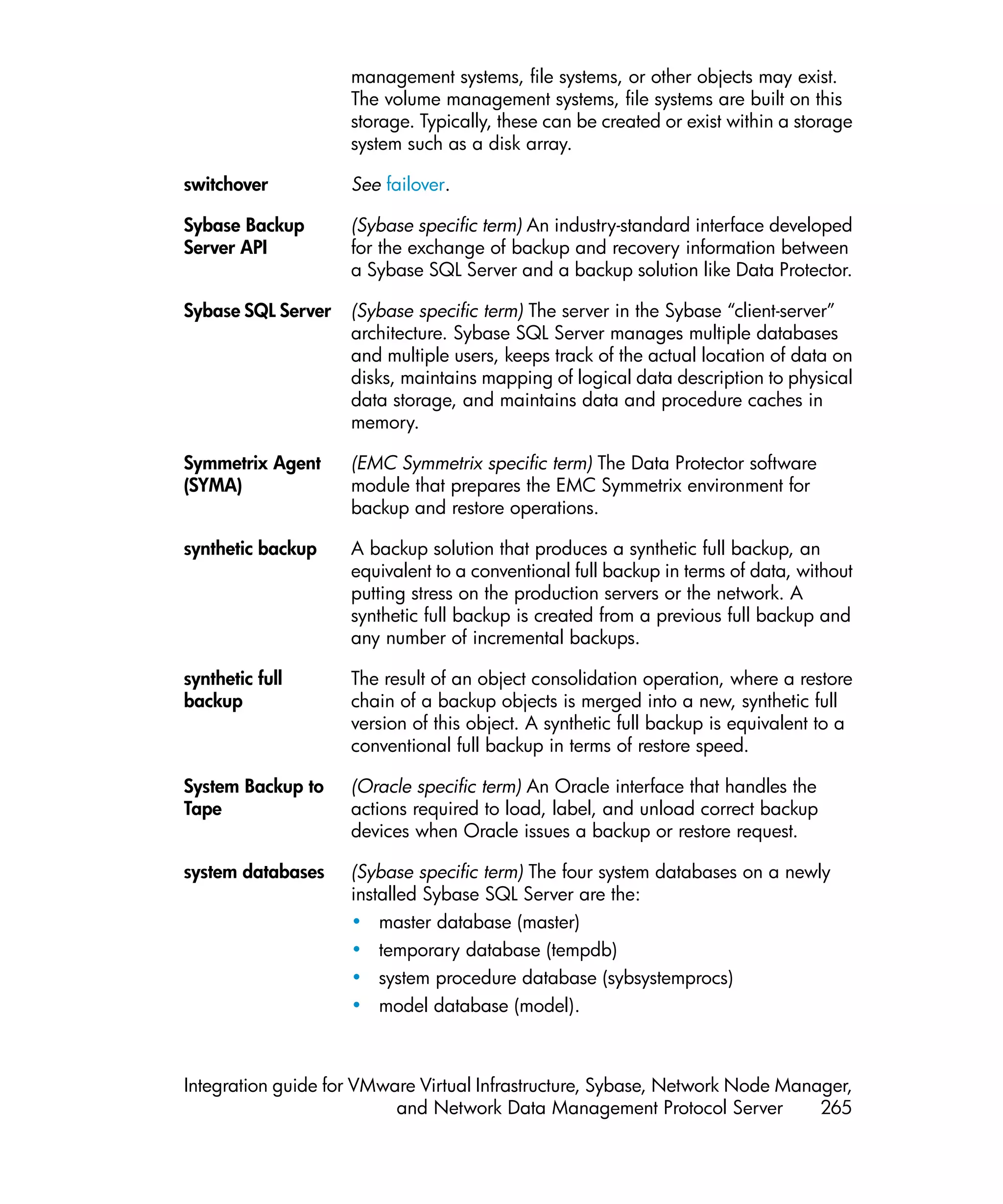 management systems, file systems, or other objects may exist.
                    The volume management systems, file systems are built on this
                    storage. Typically, these can be created or exist within a storage
                    system such as a disk array.

switchover          See failover.

Sybase Backup       (Sybase specific term) An industry-standard interface developed
Server API          for the exchange of backup and recovery information between
                    a Sybase SQL Server and a backup solution like Data Protector.

Sybase SQL Server   (Sybase specific term) The server in the Sybase “client-server”
                    architecture. Sybase SQL Server manages multiple databases
                    and multiple users, keeps track of the actual location of data on
                    disks, maintains mapping of logical data description to physical
                    data storage, and maintains data and procedure caches in
                    memory.

Symmetrix Agent     (EMC Symmetrix specific term) The Data Protector software
(SYMA)              module that prepares the EMC Symmetrix environment for
                    backup and restore operations.

synthetic backup    A backup solution that produces a synthetic full backup, an
                    equivalent to a conventional full backup in terms of data, without
                    putting stress on the production servers or the network. A
                    synthetic full backup is created from a previous full backup and
                    any number of incremental backups.

synthetic full      The result of an object consolidation operation, where a restore
backup              chain of a backup objects is merged into a new, synthetic full
                    version of this object. A synthetic full backup is equivalent to a
                    conventional full backup in terms of restore speed.

System Backup to    (Oracle specific term) An Oracle interface that handles the
Tape                actions required to load, label, and unload correct backup
                    devices when Oracle issues a backup or restore request.

system databases    (Sybase specific term) The four system databases on a newly
                    installed Sybase SQL Server are the:
                    • master database (master)
                    • temporary database (tempdb)
                    • system procedure database (sybsystemprocs)
                    • model database (model).



Integration guide for VMware Virtual Infrastructure, Sybase, Network Node Manager,
                          and Network Data Management Protocol Server         265
 