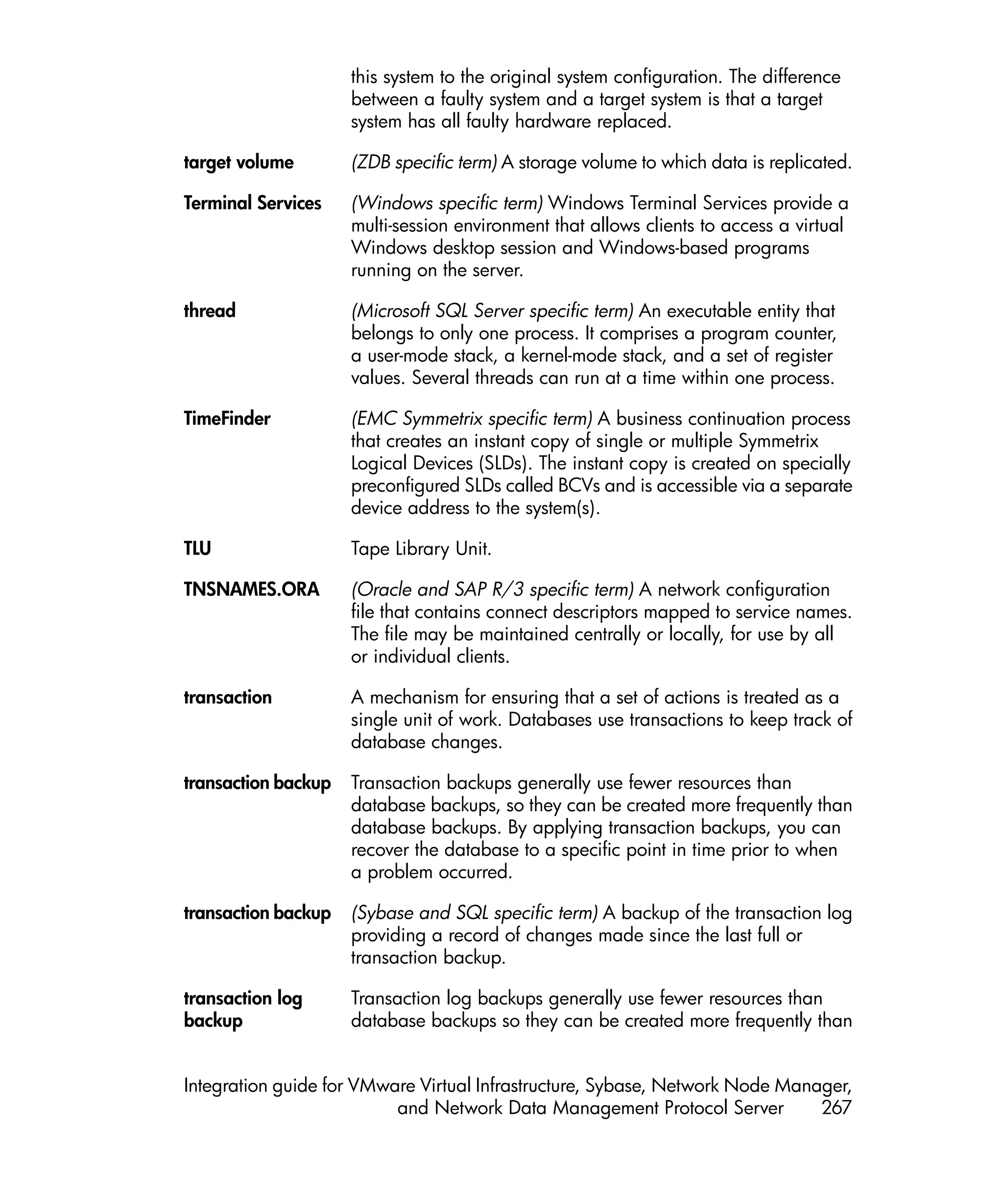 this system to the original system configuration. The difference
                     between a faulty system and a target system is that a target
                     system has all faulty hardware replaced.

target volume        (ZDB specific term) A storage volume to which data is replicated.

Terminal Services    (Windows specific term) Windows Terminal Services provide a
                     multi-session environment that allows clients to access a virtual
                     Windows desktop session and Windows-based programs
                     running on the server.

thread               (Microsoft SQL Server specific term) An executable entity that
                     belongs to only one process. It comprises a program counter,
                     a user-mode stack, a kernel-mode stack, and a set of register
                     values. Several threads can run at a time within one process.

TimeFinder           (EMC Symmetrix specific term) A business continuation process
                     that creates an instant copy of single or multiple Symmetrix
                     Logical Devices (SLDs). The instant copy is created on specially
                     preconfigured SLDs called BCVs and is accessible via a separate
                     device address to the system(s).

TLU                  Tape Library Unit.

TNSNAMES.ORA         (Oracle and SAP R/3 specific term) A network configuration
                     file that contains connect descriptors mapped to service names.
                     The file may be maintained centrally or locally, for use by all
                     or individual clients.

transaction          A mechanism for ensuring that a set of actions is treated as a
                     single unit of work. Databases use transactions to keep track of
                     database changes.

transaction backup   Transaction backups generally use fewer resources than
                     database backups, so they can be created more frequently than
                     database backups. By applying transaction backups, you can
                     recover the database to a specific point in time prior to when
                     a problem occurred.

transaction backup   (Sybase and SQL specific term) A backup of the transaction log
                     providing a record of changes made since the last full or
                     transaction backup.

transaction log      Transaction log backups generally use fewer resources than
backup               database backups so they can be created more frequently than


Integration guide for VMware Virtual Infrastructure, Sybase, Network Node Manager,
                          and Network Data Management Protocol Server         267
 