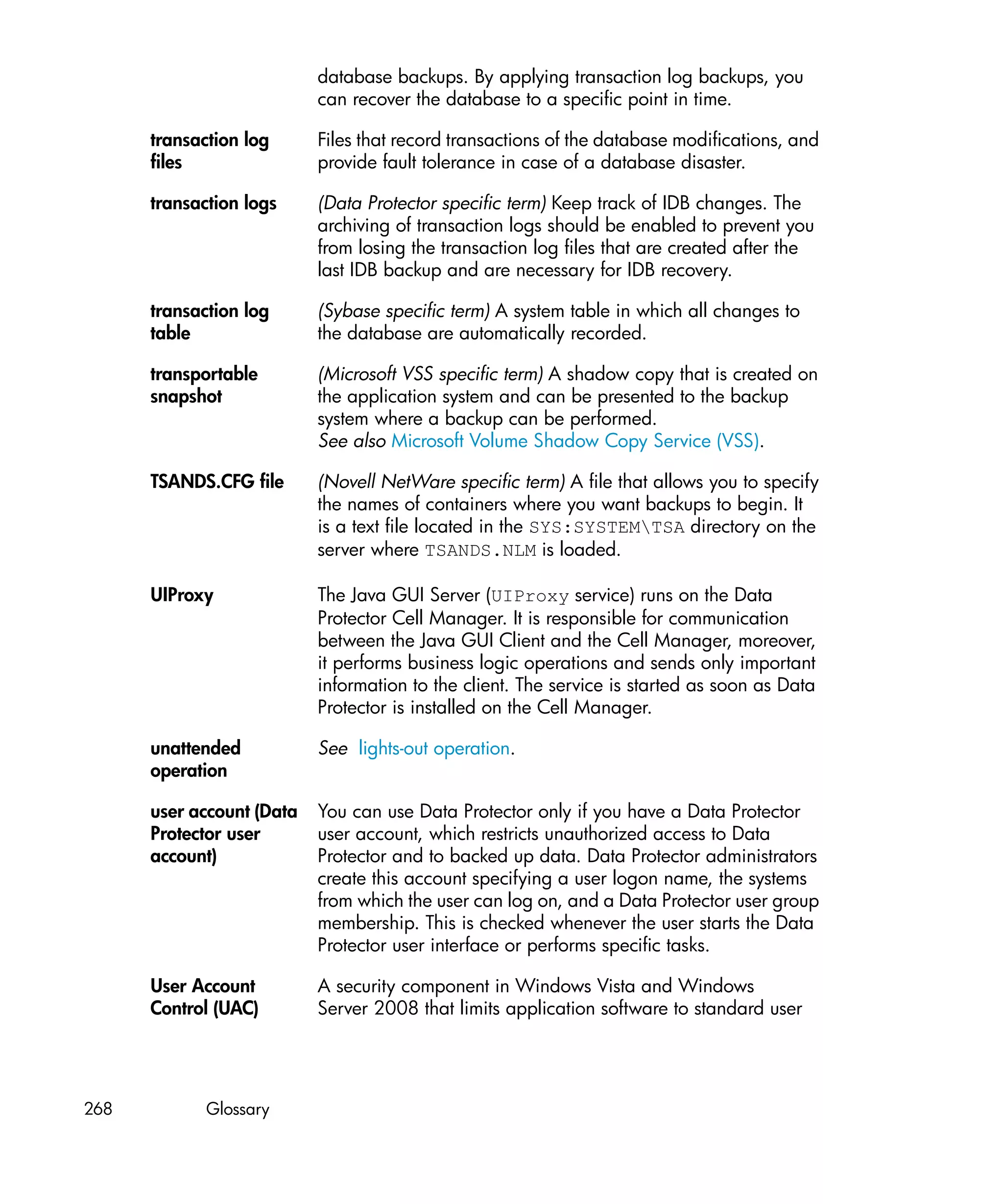 database backups. By applying transaction log backups, you
                           can recover the database to a specific point in time.

      transaction log      Files that record transactions of the database modifications, and
      files                provide fault tolerance in case of a database disaster.

      transaction logs     (Data Protector specific term) Keep track of IDB changes. The
                           archiving of transaction logs should be enabled to prevent you
                           from losing the transaction log files that are created after the
                           last IDB backup and are necessary for IDB recovery.

      transaction log      (Sybase specific term) A system table in which all changes to
      table                the database are automatically recorded.

      transportable        (Microsoft VSS specific term) A shadow copy that is created on
      snapshot             the application system and can be presented to the backup
                           system where a backup can be performed.
                           See also Microsoft Volume Shadow Copy Service (VSS).

      TSANDS.CFG file      (Novell NetWare specific term) A file that allows you to specify
                           the names of containers where you want backups to begin. It
                           is a text file located in the SYS:SYSTEMTSA directory on the
                           server where TSANDS.NLM is loaded.

      UIProxy              The Java GUI Server (UIProxy service) runs on the Data
                           Protector Cell Manager. It is responsible for communication
                           between the Java GUI Client and the Cell Manager, moreover,
                           it performs business logic operations and sends only important
                           information to the client. The service is started as soon as Data
                           Protector is installed on the Cell Manager.

      unattended           See lights-out operation.
      operation

      user account (Data   You can use Data Protector only if you have a Data Protector
      Protector user       user account, which restricts unauthorized access to Data
      account)             Protector and to backed up data. Data Protector administrators
                           create this account specifying a user logon name, the systems
                           from which the user can log on, and a Data Protector user group
                           membership. This is checked whenever the user starts the Data
                           Protector user interface or performs specific tasks.

      User Account         A security component in Windows Vista and Windows
      Control (UAC)        Server 2008 that limits application software to standard user




268          Glossary
 