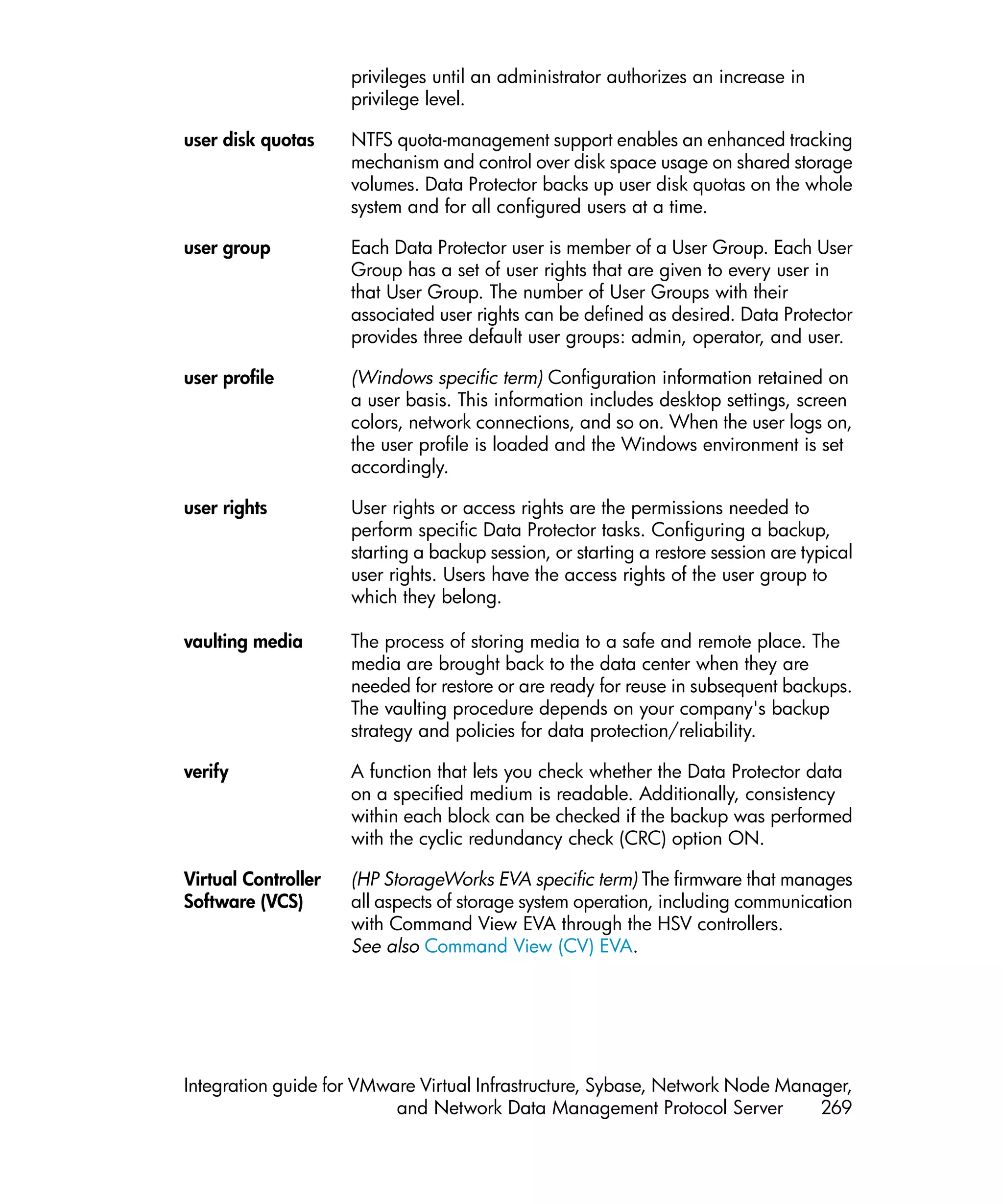 privileges until an administrator authorizes an increase in
                     privilege level.

user disk quotas     NTFS quota-management support enables an enhanced tracking
                     mechanism and control over disk space usage on shared storage
                     volumes. Data Protector backs up user disk quotas on the whole
                     system and for all configured users at a time.

user group           Each Data Protector user is member of a User Group. Each User
                     Group has a set of user rights that are given to every user in
                     that User Group. The number of User Groups with their
                     associated user rights can be defined as desired. Data Protector
                     provides three default user groups: admin, operator, and user.

user profile         (Windows specific term) Configuration information retained on
                     a user basis. This information includes desktop settings, screen
                     colors, network connections, and so on. When the user logs on,
                     the user profile is loaded and the Windows environment is set
                     accordingly.

user rights          User rights or access rights are the permissions needed to
                     perform specific Data Protector tasks. Configuring a backup,
                     starting a backup session, or starting a restore session are typical
                     user rights. Users have the access rights of the user group to
                     which they belong.

vaulting media       The process of storing media to a safe and remote place. The
                     media are brought back to the data center when they are
                     needed for restore or are ready for reuse in subsequent backups.
                     The vaulting procedure depends on your company's backup
                     strategy and policies for data protection/reliability.

verify               A function that lets you check whether the Data Protector data
                     on a specified medium is readable. Additionally, consistency
                     within each block can be checked if the backup was performed
                     with the cyclic redundancy check (CRC) option ON.

Virtual Controller   (HP StorageWorks EVA specific term) The firmware that manages
Software (VCS)       all aspects of storage system operation, including communication
                     with Command View EVA through the HSV controllers.
                     See also Command View (CV) EVA.




Integration guide for VMware Virtual Infrastructure, Sybase, Network Node Manager,
                          and Network Data Management Protocol Server         269
 