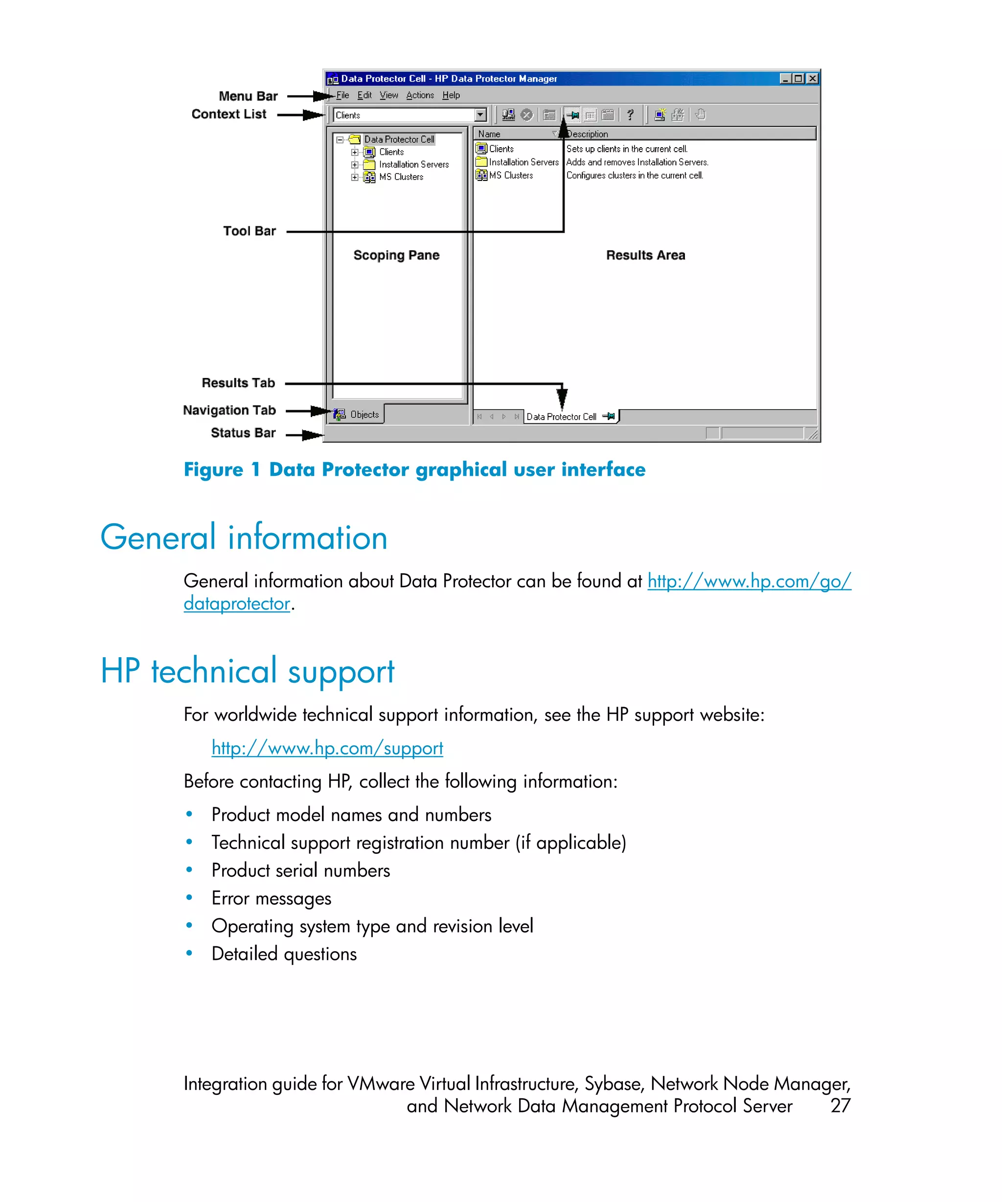Figure 1 Data Protector graphical user interface


General information
     General information about Data Protector can be found at http://www.hp.com/go/
     dataprotector.


HP technical support
     For worldwide technical support information, see the HP support website:
         http://www.hp.com/support
     Before contacting HP, collect the following information:
     •   Product model names and numbers
     •   Technical support registration number (if applicable)
     •   Product serial numbers
     •   Error messages
     •   Operating system type and revision level
     •   Detailed questions




     Integration guide for VMware Virtual Infrastructure, Sybase, Network Node Manager,
                                and Network Data Management Protocol Server         27
 
