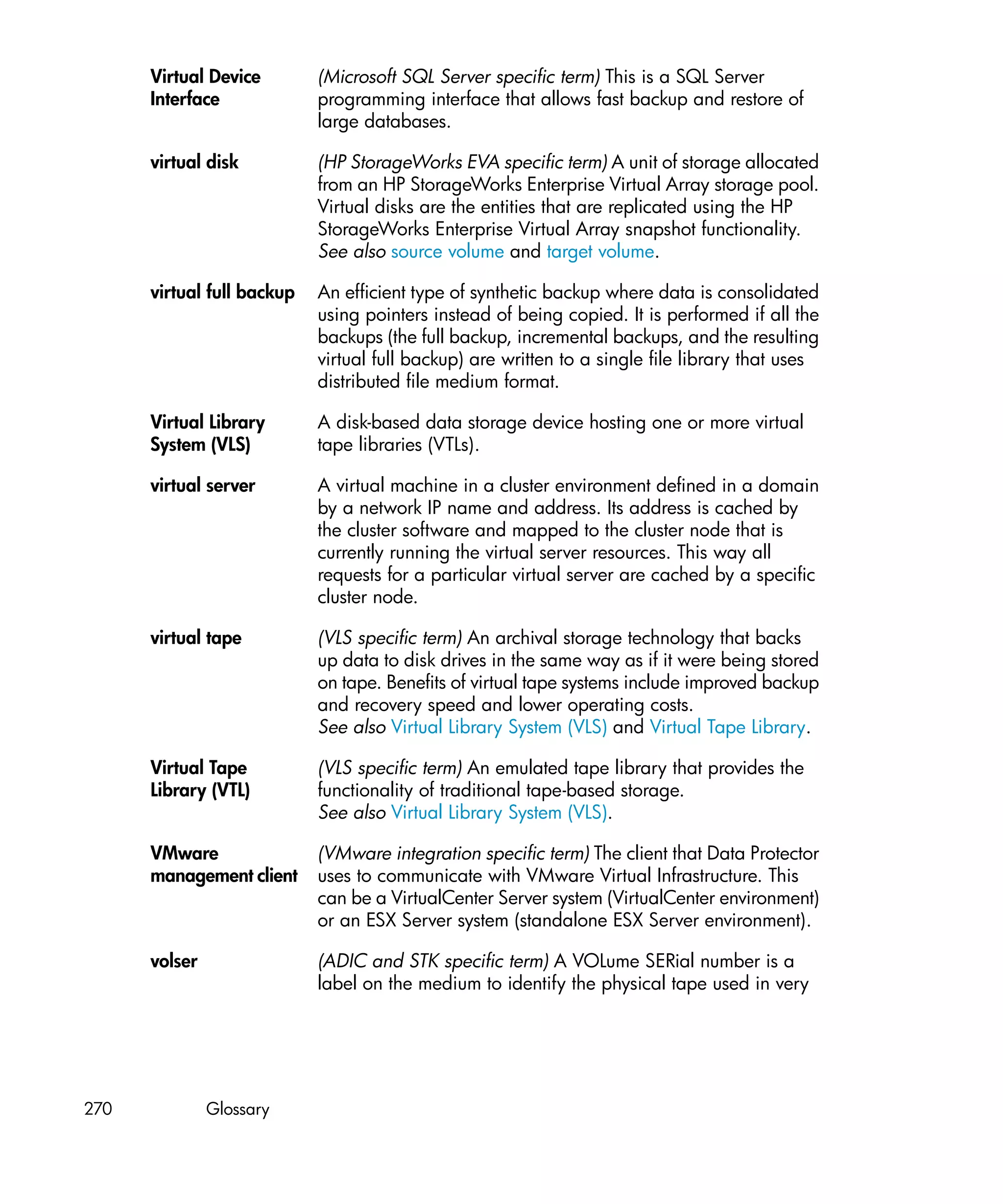 Virtual Device        (Microsoft SQL Server specific term) This is a SQL Server
      Interface             programming interface that allows fast backup and restore of
                            large databases.

      virtual disk          (HP StorageWorks EVA specific term) A unit of storage allocated
                            from an HP StorageWorks Enterprise Virtual Array storage pool.
                            Virtual disks are the entities that are replicated using the HP
                            StorageWorks Enterprise Virtual Array snapshot functionality.
                            See also source volume and target volume.

      virtual full backup   An efficient type of synthetic backup where data is consolidated
                            using pointers instead of being copied. It is performed if all the
                            backups (the full backup, incremental backups, and the resulting
                            virtual full backup) are written to a single file library that uses
                            distributed file medium format.

      Virtual Library       A disk-based data storage device hosting one or more virtual
      System (VLS)          tape libraries (VTLs).

      virtual server        A virtual machine in a cluster environment defined in a domain
                            by a network IP name and address. Its address is cached by
                            the cluster software and mapped to the cluster node that is
                            currently running the virtual server resources. This way all
                            requests for a particular virtual server are cached by a specific
                            cluster node.

      virtual tape          (VLS specific term) An archival storage technology that backs
                            up data to disk drives in the same way as if it were being stored
                            on tape. Benefits of virtual tape systems include improved backup
                            and recovery speed and lower operating costs.
                            See also Virtual Library System (VLS) and Virtual Tape Library.

      Virtual Tape          (VLS specific term) An emulated tape library that provides the
      Library (VTL)         functionality of traditional tape-based storage.
                            See also Virtual Library System (VLS).

      VMware                (VMware integration specific term) The client that Data Protector
      management client     uses to communicate with VMware Virtual Infrastructure. This
                            can be a VirtualCenter Server system (VirtualCenter environment)
                            or an ESX Server system (standalone ESX Server environment).

      volser                (ADIC and STK specific term) A VOLume SERial number is a
                            label on the medium to identify the physical tape used in very




270            Glossary
 