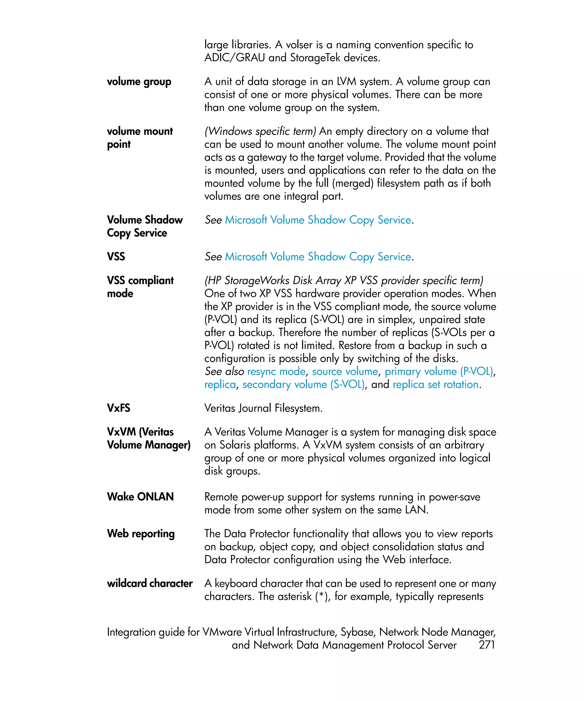 large libraries. A volser is a naming convention specific to
                     ADIC/GRAU and StorageTek devices.

volume group         A unit of data storage in an LVM system. A volume group can
                     consist of one or more physical volumes. There can be more
                     than one volume group on the system.

volume mount         (Windows specific term) An empty directory on a volume that
point                can be used to mount another volume. The volume mount point
                     acts as a gateway to the target volume. Provided that the volume
                     is mounted, users and applications can refer to the data on the
                     mounted volume by the full (merged) filesystem path as if both
                     volumes are one integral part.

Volume Shadow        See Microsoft Volume Shadow Copy Service.
Copy Service

VSS                  See Microsoft Volume Shadow Copy Service.

VSS compliant        (HP StorageWorks Disk Array XP VSS provider specific term)
mode                 One of two XP VSS hardware provider operation modes. When
                     the XP provider is in the VSS compliant mode, the source volume
                     (P-VOL) and its replica (S-VOL) are in simplex, unpaired state
                     after a backup. Therefore the number of replicas (S-VOLs per a
                     P-VOL) rotated is not limited. Restore from a backup in such a
                     configuration is possible only by switching of the disks.
                     See also resync mode, source volume, primary volume (P-VOL),
                     replica, secondary volume (S-VOL), and replica set rotation.

VxFS                 Veritas Journal Filesystem.

VxVM (Veritas        A Veritas Volume Manager is a system for managing disk space
Volume Manager)      on Solaris platforms. A VxVM system consists of an arbitrary
                     group of one or more physical volumes organized into logical
                     disk groups.

Wake ONLAN           Remote power-up support for systems running in power-save
                     mode from some other system on the same LAN.

Web reporting        The Data Protector functionality that allows you to view reports
                     on backup, object copy, and object consolidation status and
                     Data Protector configuration using the Web interface.

wildcard character   A keyboard character that can be used to represent one or many
                     characters. The asterisk (*), for example, typically represents


Integration guide for VMware Virtual Infrastructure, Sybase, Network Node Manager,
                          and Network Data Management Protocol Server         271
 