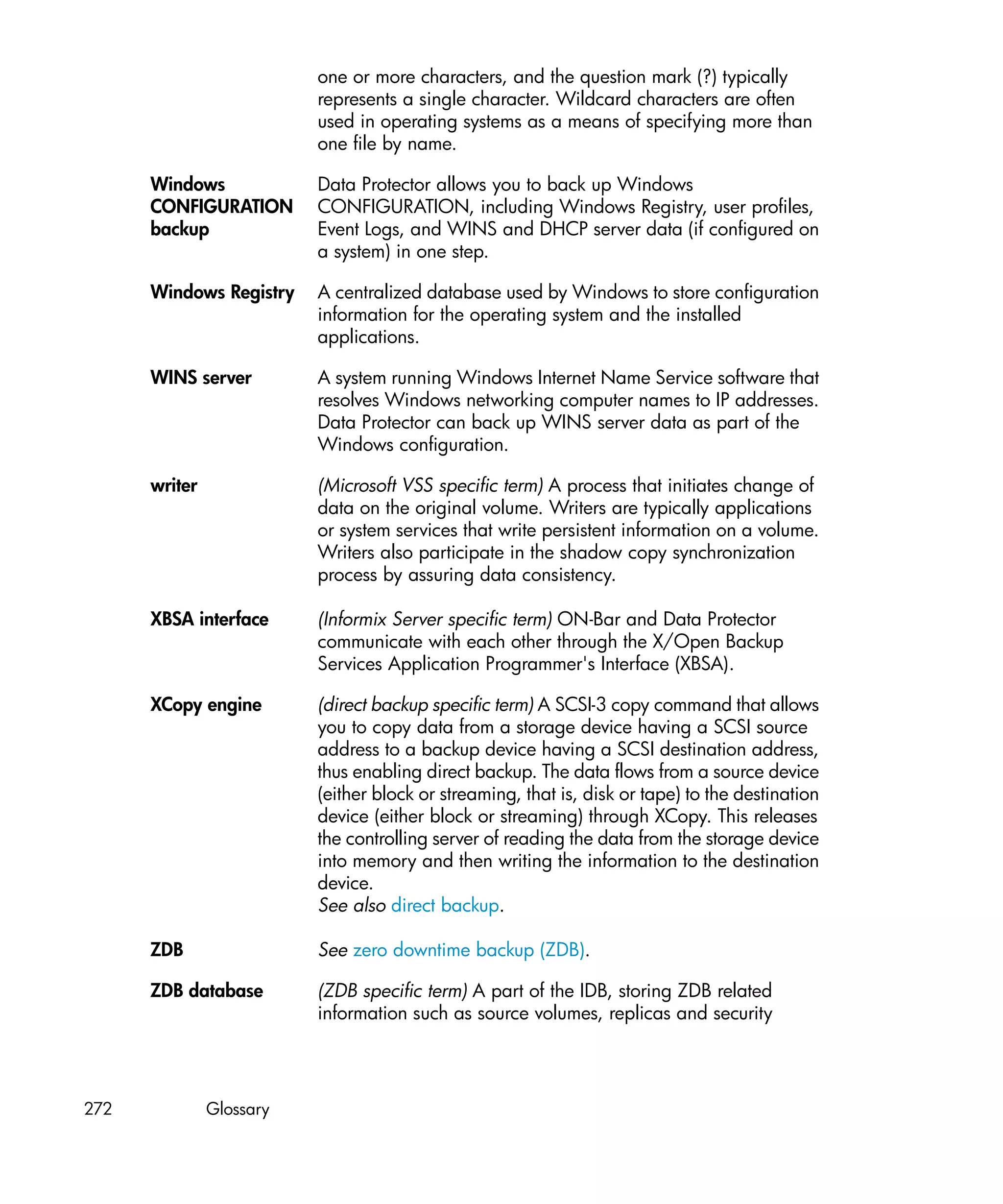 one or more characters, and the question mark (?) typically
                          represents a single character. Wildcard characters are often
                          used in operating systems as a means of specifying more than
                          one file by name.

      Windows             Data Protector allows you to back up Windows
      CONFIGURATION       CONFIGURATION, including Windows Registry, user profiles,
      backup              Event Logs, and WINS and DHCP server data (if configured on
                          a system) in one step.

      Windows Registry    A centralized database used by Windows to store configuration
                          information for the operating system and the installed
                          applications.

      WINS server         A system running Windows Internet Name Service software that
                          resolves Windows networking computer names to IP addresses.
                          Data Protector can back up WINS server data as part of the
                          Windows configuration.

      writer              (Microsoft VSS specific term) A process that initiates change of
                          data on the original volume. Writers are typically applications
                          or system services that write persistent information on a volume.
                          Writers also participate in the shadow copy synchronization
                          process by assuring data consistency.

      XBSA interface      (Informix Server specific term) ON-Bar and Data Protector
                          communicate with each other through the X/Open Backup
                          Services Application Programmer's Interface (XBSA).

      XCopy engine        (direct backup specific term) A SCSI-3 copy command that allows
                          you to copy data from a storage device having a SCSI source
                          address to a backup device having a SCSI destination address,
                          thus enabling direct backup. The data flows from a source device
                          (either block or streaming, that is, disk or tape) to the destination
                          device (either block or streaming) through XCopy. This releases
                          the controlling server of reading the data from the storage device
                          into memory and then writing the information to the destination
                          device.
                          See also direct backup.

      ZDB                 See zero downtime backup (ZDB).

      ZDB database        (ZDB specific term) A part of the IDB, storing ZDB related
                          information such as source volumes, replicas and security




272            Glossary
 