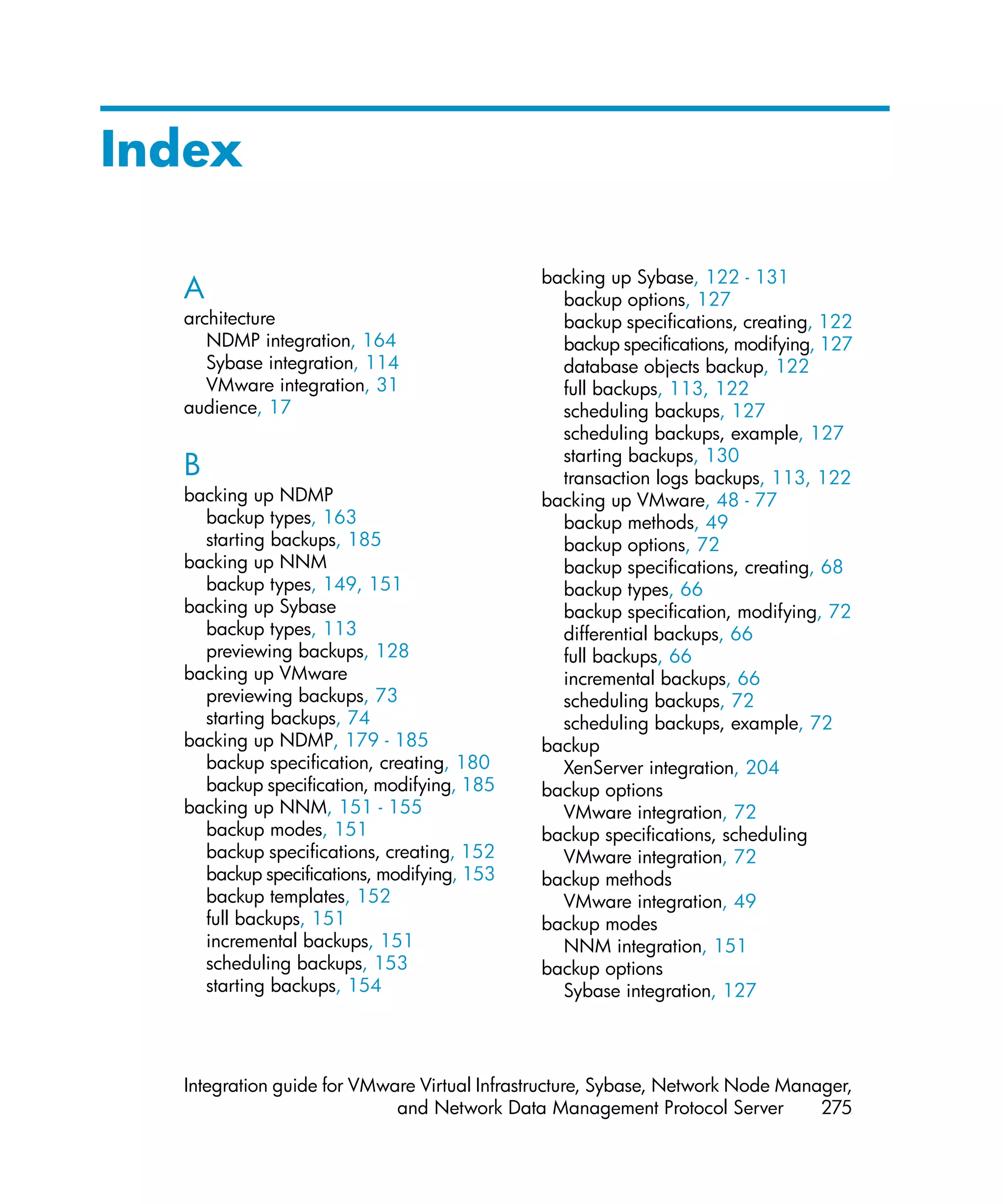 Index

                                             backing up Sybase, 122 - 131
  A                                            backup options, 127
  architecture                                 backup specifications, creating, 122
     NDMP integration, 164                     backup specifications, modifying, 127
     Sybase integration, 114                   database objects backup, 122
     VMware integration, 31                    full backups, 113, 122
  audience, 17                                 scheduling backups, 127
                                               scheduling backups, example, 127
                                               starting backups, 130
  B                                            transaction logs backups, 113, 122
  backing up NDMP                            backing up VMware, 48 - 77
    backup types, 163                          backup methods, 49
    starting backups, 185                      backup options, 72
  backing up NNM                               backup specifications, creating, 68
    backup types, 149, 151                     backup types, 66
  backing up Sybase                            backup specification, modifying, 72
    backup types, 113                          differential backups, 66
    previewing backups, 128                    full backups, 66
  backing up VMware                            incremental backups, 66
    previewing backups, 73                     scheduling backups, 72
    starting backups, 74                       scheduling backups, example, 72
  backing up NDMP, 179 - 185                 backup
    backup specification, creating, 180        XenServer integration, 204
    backup specification, modifying, 185     backup options
  backing up NNM, 151 - 155                    VMware integration, 72
    backup modes, 151                        backup specifications, scheduling
    backup specifications, creating, 152       VMware integration, 72
    backup specifications, modifying, 153    backup methods
    backup templates, 152                      VMware integration, 49
    full backups, 151                        backup modes
    incremental backups, 151                   NNM integration, 151
    scheduling backups, 153                  backup options
    starting backups, 154                      Sybase integration, 127




  Integration guide for VMware Virtual Infrastructure, Sybase, Network Node Manager,
                            and Network Data Management Protocol Server         275
 