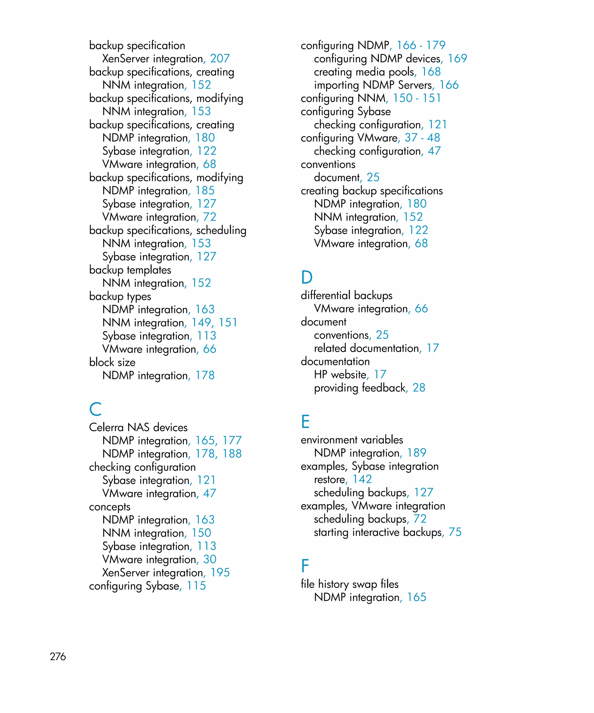 backup specification                configuring NDMP, 166 - 179
         XenServer integration, 207          configuring NDMP devices, 169
      backup specifications, creating        creating media pools, 168
         NNM integration, 152                importing NDMP Servers, 166
      backup specifications, modifying    configuring NNM, 150 - 151
         NNM integration, 153             configuring Sybase
      backup specifications, creating        checking configuration, 121
         NDMP integration, 180            configuring VMware, 37 - 48
         Sybase integration, 122             checking configuration, 47
         VMware integration, 68           conventions
      backup specifications, modifying       document, 25
         NDMP integration, 185            creating backup specifications
         Sybase integration, 127             NDMP integration, 180
         VMware integration, 72              NNM integration, 152
      backup specifications, scheduling      Sybase integration, 122
         NNM integration, 153                VMware integration, 68
         Sybase integration, 127
      backup templates
         NNM integration, 152             D
      backup types                        differential backups
         NDMP integration, 163               VMware integration, 66
         NNM integration, 149, 151        document
         Sybase integration, 113             conventions, 25
         VMware integration, 66              related documentation, 17
      block size                          documentation
         NDMP integration, 178               HP website, 17
                                             providing feedback, 28

      C
      Celerra NAS devices                 E
        NDMP integration, 165, 177        environment variables
        NDMP integration, 178, 188          NDMP integration, 189
      checking configuration              examples, Sybase integration
        Sybase integration, 121             restore, 142
        VMware integration, 47              scheduling backups, 127
      concepts                            examples, VMware integration
        NDMP integration, 163               scheduling backups, 72
        NNM integration, 150                starting interactive backups, 75
        Sybase integration, 113
        VMware integration, 30
        XenServer integration, 195        F
      configuring Sybase, 115             file history swap files
                                              NDMP integration, 165




276
 