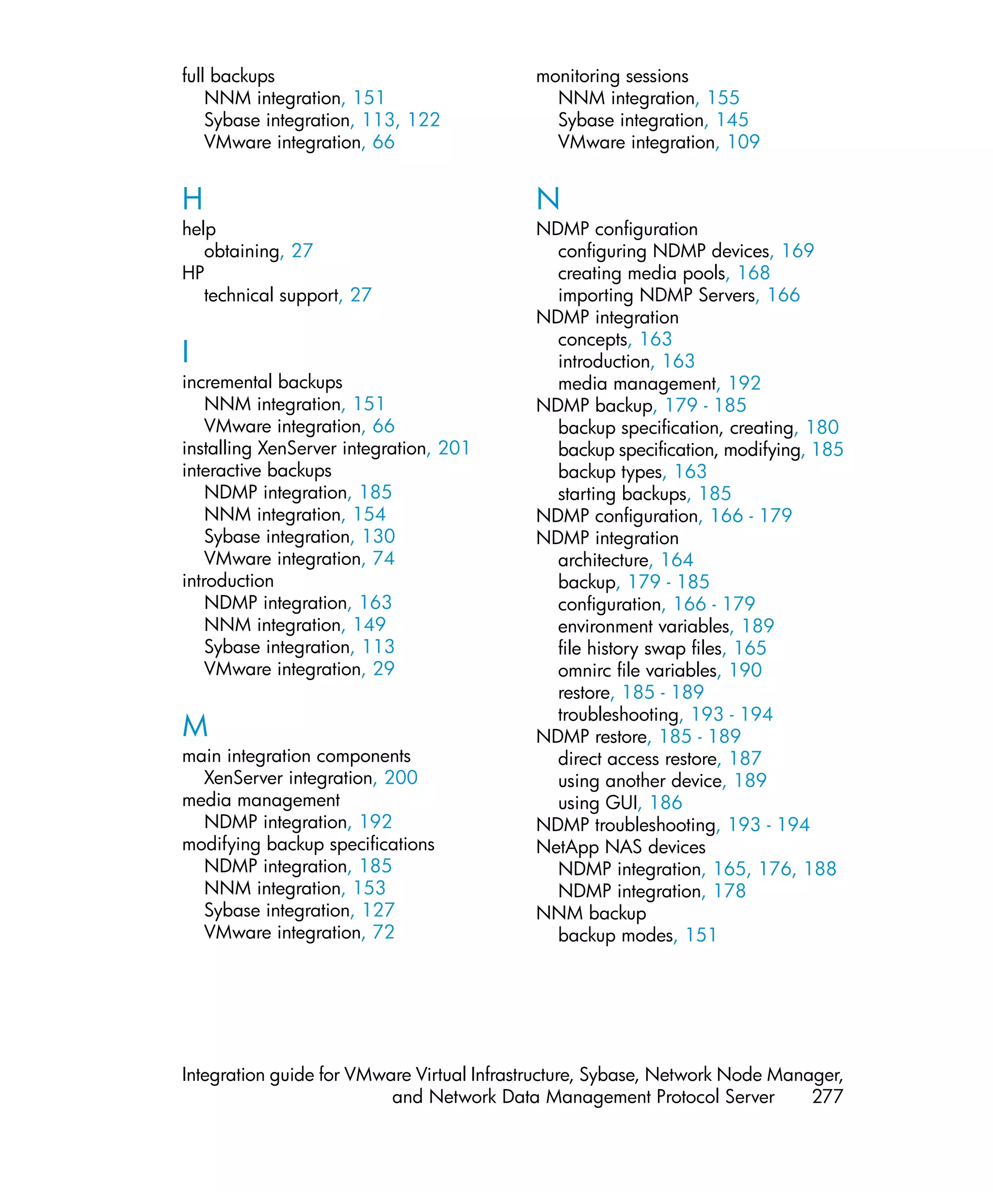 full backups                               monitoring sessions
    NNM integration, 151                     NNM integration, 155
    Sybase integration, 113, 122             Sybase integration, 145
    VMware integration, 66                   VMware integration, 109


H                                          N
help                                       NDMP configuration
   obtaining, 27                             configuring NDMP devices, 169
HP                                           creating media pools, 168
   technical support, 27                     importing NDMP Servers, 166
                                           NDMP integration
                                             concepts, 163
I                                            introduction, 163
incremental backups                          media management, 192
    NNM integration, 151                   NDMP backup, 179 - 185
    VMware integration, 66                   backup specification, creating, 180
installing XenServer integration, 201        backup specification, modifying, 185
interactive backups                          backup types, 163
    NDMP integration, 185                    starting backups, 185
    NNM integration, 154                   NDMP configuration, 166 - 179
    Sybase integration, 130                NDMP integration
    VMware integration, 74                   architecture, 164
introduction                                 backup, 179 - 185
    NDMP integration, 163                    configuration, 166 - 179
    NNM integration, 149                     environment variables, 189
    Sybase integration, 113                  file history swap files, 165
    VMware integration, 29                   omnirc file variables, 190
                                             restore, 185 - 189
                                             troubleshooting, 193 - 194
M                                          NDMP restore, 185 - 189
main integration components                  direct access restore, 187
  XenServer integration, 200                 using another device, 189
media management                             using GUI, 186
  NDMP integration, 192                    NDMP troubleshooting, 193 - 194
modifying backup specifications            NetApp NAS devices
  NDMP integration, 185                      NDMP integration, 165, 176, 188
  NNM integration, 153                       NDMP integration, 178
  Sybase integration, 127                  NNM backup
  VMware integration, 72                     backup modes, 151




Integration guide for VMware Virtual Infrastructure, Sybase, Network Node Manager,
                          and Network Data Management Protocol Server         277
 