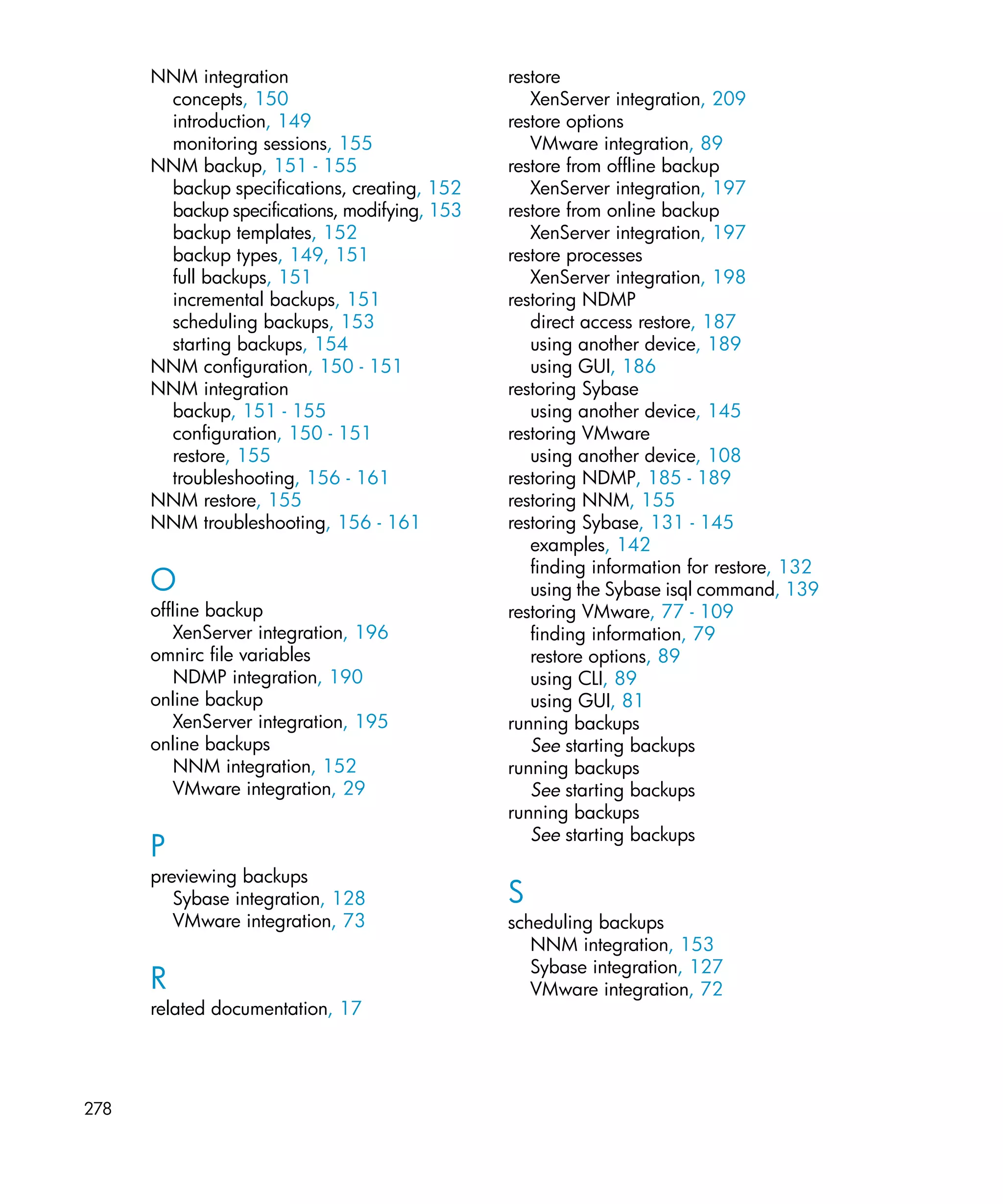 NNM integration                          restore
       concepts, 150                              XenServer integration, 209
       introduction, 149                       restore options
       monitoring sessions, 155                   VMware integration, 89
      NNM backup, 151 - 155                    restore from offline backup
       backup specifications, creating, 152       XenServer integration, 197
       backup specifications, modifying, 153   restore from online backup
       backup templates, 152                      XenServer integration, 197
       backup types, 149, 151                  restore processes
       full backups, 151                          XenServer integration, 198
       incremental backups, 151                restoring NDMP
       scheduling backups, 153                    direct access restore, 187
       starting backups, 154                      using another device, 189
      NNM configuration, 150 - 151                using GUI, 186
      NNM integration                          restoring Sybase
       backup, 151 - 155                          using another device, 145
       configuration, 150 - 151                restoring VMware
       restore, 155                               using another device, 108
       troubleshooting, 156 - 161              restoring NDMP, 185 - 189
      NNM restore, 155                         restoring NNM, 155
      NNM troubleshooting, 156 - 161           restoring Sybase, 131 - 145
                                                  examples, 142
                                                  finding information for restore, 132
      O                                           using the Sybase isql command, 139
      offline backup                           restoring VMware, 77 - 109
          XenServer integration, 196              finding information, 79
      omnirc file variables                       restore options, 89
          NDMP integration, 190                   using CLI, 89
      online backup                               using GUI, 81
          XenServer integration, 195           running backups
      online backups                              See starting backups
          NNM integration, 152                 running backups
          VMware integration, 29                  See starting backups
                                               running backups
                                                  See starting backups
      P
      previewing backups
         Sybase integration, 128               S
         VMware integration, 73                scheduling backups
                                                  NNM integration, 153
                                                  Sybase integration, 127
      R                                           VMware integration, 72
      related documentation, 17




278
 