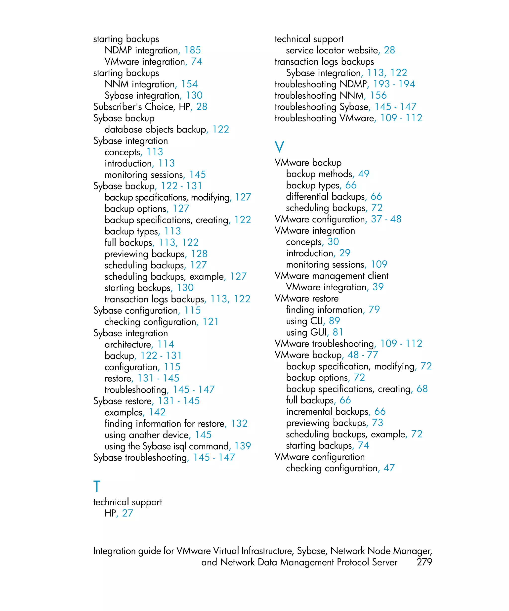 starting backups                           technical support
   NDMP integration, 185                      service locator website, 28
   VMware integration, 74                  transaction logs backups
starting backups                              Sybase integration, 113, 122
   NNM integration, 154                    troubleshooting NDMP, 193 - 194
   Sybase integration, 130                 troubleshooting NNM, 156
Subscriber's Choice, HP, 28                troubleshooting Sybase, 145 - 147
Sybase backup                              troubleshooting VMware, 109 - 112
   database objects backup, 122
Sybase integration
   concepts, 113                           V
   introduction, 113                       VMware backup
   monitoring sessions, 145                  backup methods, 49
Sybase backup, 122 - 131                     backup types, 66
   backup specifications, modifying, 127     differential backups, 66
   backup options, 127                       scheduling backups, 72
   backup specifications, creating, 122    VMware configuration, 37 - 48
   backup types, 113                       VMware integration
   full backups, 113, 122                    concepts, 30
   previewing backups, 128                   introduction, 29
   scheduling backups, 127                   monitoring sessions, 109
   scheduling backups, example, 127        VMware management client
   starting backups, 130                     VMware integration, 39
   transaction logs backups, 113, 122      VMware restore
Sybase configuration, 115                    finding information, 79
   checking configuration, 121               using CLI, 89
Sybase integration                           using GUI, 81
   architecture, 114                       VMware troubleshooting, 109 - 112
   backup, 122 - 131                       VMware backup, 48 - 77
   configuration, 115                        backup specification, modifying, 72
   restore, 131 - 145                        backup options, 72
   troubleshooting, 145 - 147                backup specifications, creating, 68
Sybase restore, 131 - 145                    full backups, 66
   examples, 142                             incremental backups, 66
   finding information for restore, 132      previewing backups, 73
   using another device, 145                 scheduling backups, example, 72
   using the Sybase isql command, 139        starting backups, 74
Sybase troubleshooting, 145 - 147          VMware configuration
                                             checking configuration, 47

T
technical support
   HP, 27


Integration guide for VMware Virtual Infrastructure, Sybase, Network Node Manager,
                          and Network Data Management Protocol Server         279
 