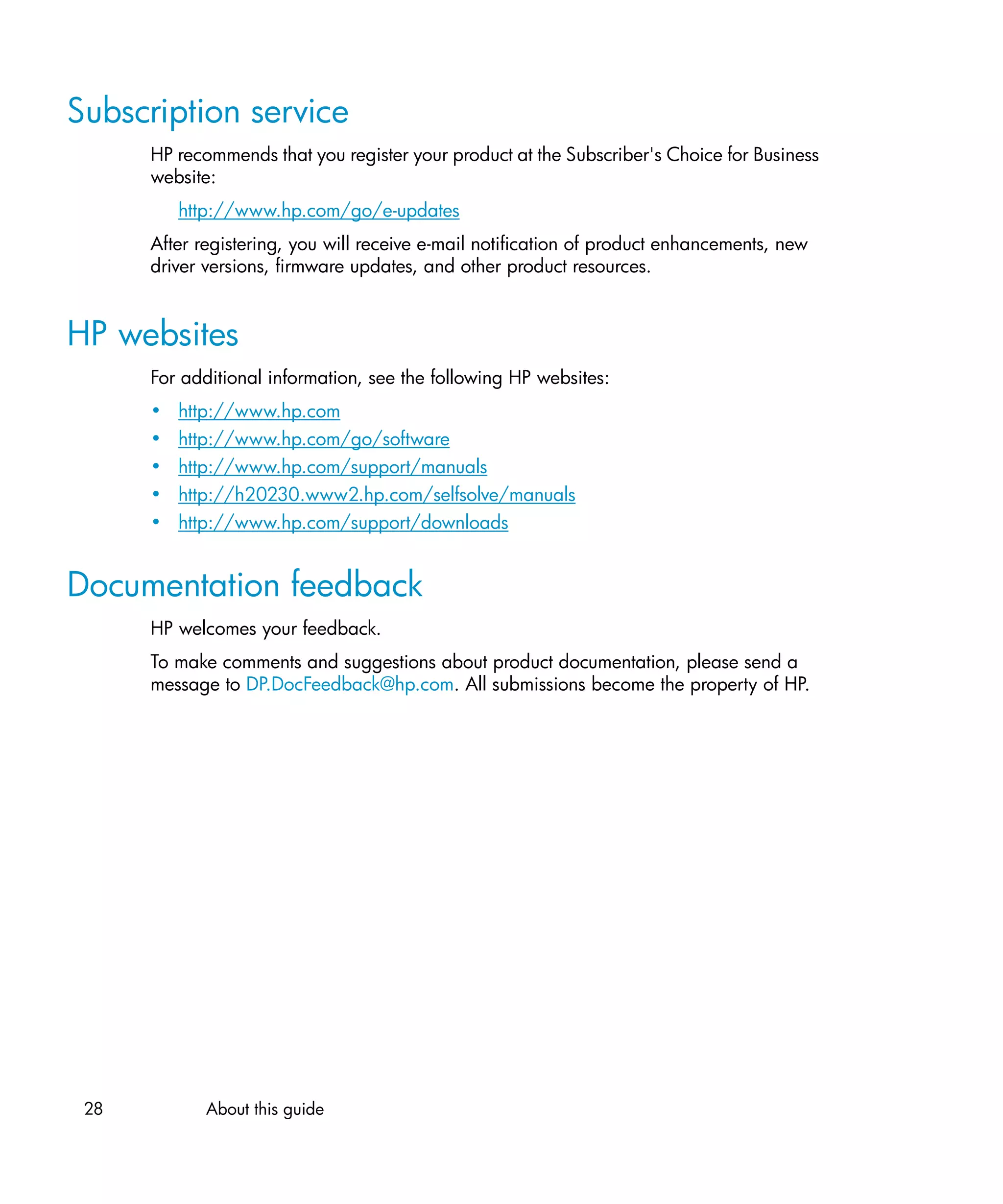 Subscription service
      HP recommends that you register your product at the Subscriber's Choice for Business
      website:
          http://www.hp.com/go/e-updates
      After registering, you will receive e-mail notification of product enhancements, new
      driver versions, firmware updates, and other product resources.


HP websites
      For additional information, see the following HP websites:
      •   http://www.hp.com
      •   http://www.hp.com/go/software
      •   http://www.hp.com/support/manuals
      •   http://h20230.www2.hp.com/selfsolve/manuals
      •   http://www.hp.com/support/downloads


Documentation feedback
      HP welcomes your feedback.
      To make comments and suggestions about product documentation, please send a
      message to DP.DocFeedback@hp.com. All submissions become the property of HP.




 28          About this guide
 
